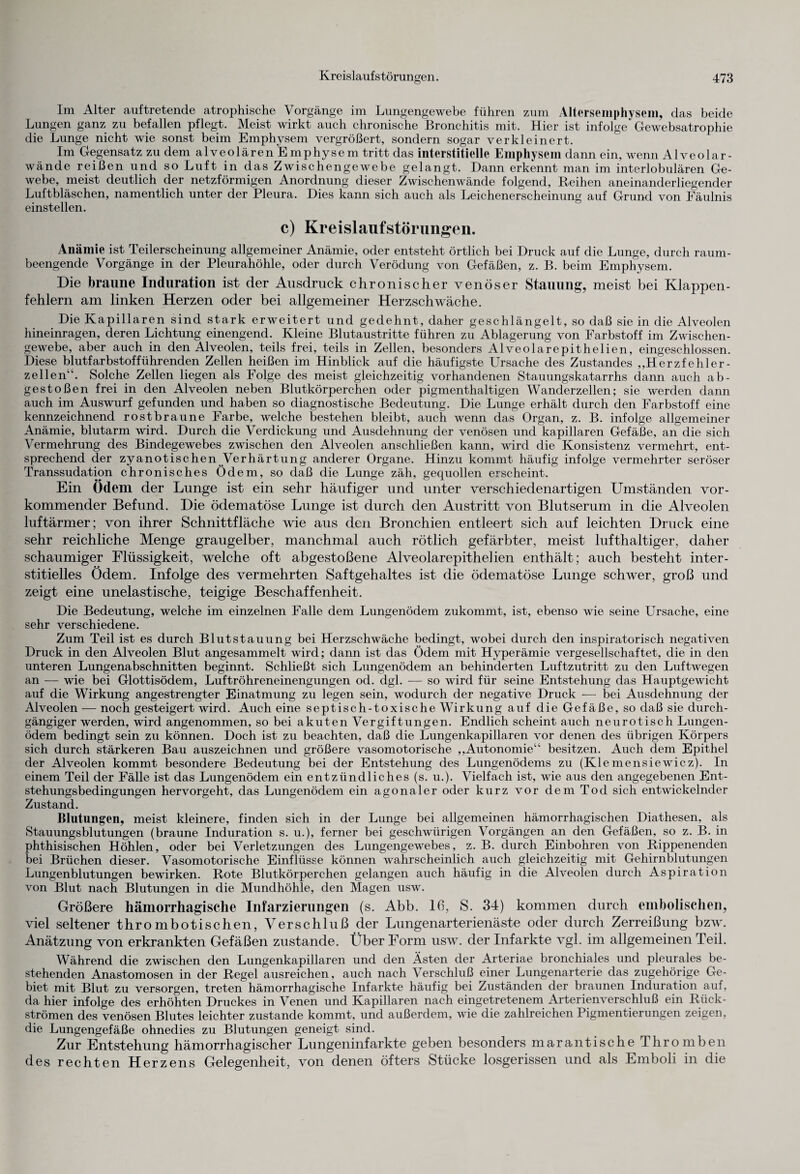 Im Alter auftretende atrophische Vorgänge im Lungengewebe führen zum Altersemphysem, das beide Lungen ganz zu befallen pflegt. Meist wirkt auch chronische Bronchitis mit. Hier ist infolge' Gewebsatrophie die Lunge nicht wie sonst beim Emphysem vergrößert, sondern sogar verkleinert. Im Gegensatz zu dem alveolären Emphysem tritt das interstitielle Emphysem dann ein, wenn Alveolar- wände reißen und so Luft in das Zwischengewebe gelangt. Dann erkennt man im interlobulären Ge¬ webe, meist deutlich der netzförmigen Anordnung dieser Zwischenwände folgend, Reihen aneinanderliegender Luftbläschen, namentlich unter der Pleura. Dies kann sich auch als Leichenerscheinung auf Grund von Fäulnis einstellen. c) Kreislaufstörungen. Anämie ist Teilerscheinung allgemeiner Anämie, oder entsteht örtlich bei Druck auf die Lunge, durch raum¬ beengende Vorgänge in der Pleurahöhle, oder durch Verödung von Gefäßen, z. B. beim Emphysem. Die braune Induration ist der Ausdruck chronischer venöser Stauung, meist bei Klappen¬ fehlern am linken Herzen oder bei allgemeiner Herzschwäche. Die Kapillaren sind stark erweitert und gedehnt, daher geschlängelt, so daß sie in die Alveolen hineinragen, deren Lichtung einengend. Kleine Blutaustritte führen zu Ablagerung von Farbstoff im Zwischen¬ gewebe, aber auch in den Alveolen, teils frei, teils in Zellen, besonders Alveolarepithelien, eingeschlossen. Diese blutfarbstofführenden Zellen heißen im Hinblick auf die häufigste Ursache des Zustandes „Herzfehler¬ zellen“. Solche Zellen liegen als Folge des meist gleichzeitig vorhandenen Stauungskatarrhs dann auch ab- gestoßen frei in den Alveolen neben Blutkörperchen oder pigmenthaltigen Wanderzellen; sie werden dann auch im Auswurf gefunden und haben so diagnostische Bedeutung. Die Lunge erhält durch den Farbstoff eine kennzeichnend rostbraune Farbe, welche bestehen bleibt, auch wenn das Organ, z. B. infolge allgemeiner Anämie, blutarm wird. Durch die Verdickung und Ausdehnung der venösen und kapillaren Gefäße, an die sich Vermehrung des Bindegewebes zwischen den Alveolen anschließen kann, wird die Konsistenz vermehrt, ent¬ sprechend der zyanotischen Verhärtung anderer Organe. Hinzu kommt häufig infolge vermehrter seröser Transsudation chronisches Ödem, so daß die Lunge zäh, gequollen erscheint. Ein Ödem der Lunge ist ein sehr häufiger und unter verschiedenartigen Umständen vor¬ kommender Befund. Die ödematöse Lunge ist durch den Austritt von Blutserum in die Alveolen luftärmer; von ihrer Schnittfläche wie aus den Bronchien entleert sich auf leichten Druck eine sehr reichliche Menge graugelber, manchmal auch rötlich gefärbter, meist lufthaltiger, daher schaumiger Flüssigkeit, welche oft abgestoßene Alveolarepithelien enthält; auch besteht inter¬ stitielles Ödem. Infolge des vermehrten Saftgehaltes ist die ödematöse Lunge schwer, groß und zeigt eine unelastische, teigige Beschaffenheit. Die Bedeutung, welche im einzelnen Falle dem Lungenödem zukommt, ist, ebenso wie seine Ursache, eine sehr verschiedene. Zum Teil ist es durch Blutstauung bei Herzschwäche bedingt, wobei durch den inspiratorisch negativen Druck in den Alveolen Blut angesammelt wird; dann ist das Ödem mit Hyperämie vergesellschaftet, die in den unteren Lungenabschnitten beginnt. Schließt sich Lungenödem an behinderten Luftzutritt zu den Luftwegen an — wie bei Glottisödem, Luftröhreneinengungen od. dgl. — so wird für seine Entstehung das Hauptgewicht auf die Wirkung angestrengter Einatmung zu legen sein, wodurch der negative Druck -— bei Ausdehnung der Alveolen — noch gesteigert wird. Auch eine septisch-toxische Wirkung auf die Gefäße, so daß sie durch¬ gängiger werden, wird angenommen, so bei akuten Vergiftungen. Endlich scheint auch neurotisch Lungen¬ ödem bedingt sein zu können. Doch ist zu beachten, daß die Lungenkapillaren vor denen des übrigen Körpers sich durch stärkeren Bau auszeichnen und größere vasomotorische „Autonomie“ besitzen. Auch dem Epithel der Alveolen kommt besondere Bedeutung bei der Entstehung des Lungenödems zu (Klemensiewicz). In einem Teil der Fälle ist das Lungenödem ein entzündliches (s. u.). Vielfach ist, wie aus den angegebenen Ent¬ stehungsbedingungen hervorgeht, das Lungenödem ein agonaler oder kurz vor dem Tod sich entwickelnder Zustand. Blutungen, meist kleinere, finden sich in der Lunge bei allgemeinen hämorrhagischen Diathesen, als Stauungsblutungen (braune Induration s. u.), ferner bei geschwiirigen Vorgängen an den Gefäßen, so z. B. in phthisischen Höhlen, oder bei Verletzungen des Lungengewebes, z. B. durch Einbohren von Rippenenden bei Brüchen dieser. Vasomotorische Einflüsse können wahrscheinlich auch gleichzeitig mit Gehirnblutungen Lungenblutungen bewirken. Rote Blutkörperchen gelangen auch häufig in die Alveolen durch Aspiration von Blut nach Blutungen in die Mundhöhle, den Magen usw. Größere hämorrhagische Infarzierungen (s. Abb. 16, S. 34) kommen durch embolisclien, viel seltener thrombotischen, Verschluß der Lungenarterienäste oder durch Zerreißung bzw. Anätzung von erkrankten Gefäßen zustande. Über Form usw. der Infarkte vgl. im allgemeinen Teil. Während die zwischen den Lungenkapillaren und den Ästen der Arteriae bronchiales und pleurales be¬ stehenden Anastomosen in der Regel ausreichen, auch nach Verschluß einer Lungenarterie das zugehörige Ge¬ biet mit Blut zu versorgen, treten hämorrhagische Infarkte häufig bei Zuständen der braunen Induration auf, da hier infolge des erhöhten Druckes in Venen und Kapillaren nach eingetretenem Arterienverschluß ein Rück¬ strömen des venösen Blutes leichter zustande kommt, und außerdem, wie die zahlreichen Pigmentierungen zeigen, die Lungengefäße ohnedies zu Blutungen geneigt sind. Zur Entstehung hämorrhagischer Lungeninfarkte geben besonders marantische Thromben des rechten Herzens Gelegenheit, von denen öfters Stücke losgerissen und als Emboli in die