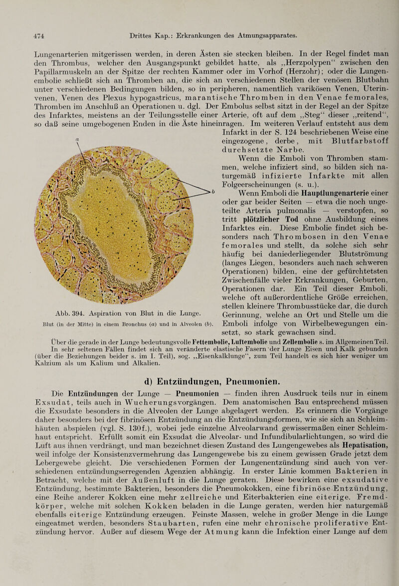 Lungenarterien mitgerissen werden, in deren Ästen sie stecken bleiben. In der Regel findet man den Thrombus, welcher den Ausgangspunkt gebildet hatte, als ,,Herzpolypen“ zwischen den Papillarmuskeln an der Spitze der rechten Kammer oder im Vorhof (Herzohr); oder die Lungen¬ embolie schließt sich an Thromben an, die sich an verschiedenen Stellen der venösen Blutbahn unter verschiedenen Bedingungen bilden, so in peripheren, namentlich varikösen Venen, Uterin¬ venen, Venen des Plexus hypogastricus, marantische Thromben in den Venae femorales, Thromben im Anschluß an Operationen u. dgl. Der Embolus selbst sitzt in der Regel an der Spitze des Infarktes, meistens an der Teilungsstelle einer Arterie, oft auf dem „Steg“ dieser „reitend“, so daß seine umgebogenen Enden in die Äste hineinragen. Im weiteren Verlauf entsteht aus dem Infarkt in der S. 124 beschriebenen Weise eine eingezogene, derbe, mit Blutfarbstoff durchsetzte Narbe. Wenn die Emboli von Thromben stam¬ men, welche infiziert sind, so bilden sich na¬ turgemäß infizierte Infarkte mit allen Folgeerscheinungen (s. u.). Wenn Emboli die Hauptlungenarterie einer oder gar beider Seiten — etwa die noch unge¬ teilte Arteria pulmonalis — verstopfen, so tritt plötzlicher Tod ohne Ausbildung eines Infarktes ein. Diese Embolie findet sich be¬ sonders nach Thrombosen in den Venae femorales und stellt, da solche sich sehr häufig bei daniederliegender Blutströmung (langes Liegen, besonders auch nach schweren Operationen) bilden, eine der gefürchtetsten Zwischenfälle vieler Erkrankungen, Geburten, Operationen dar. Ein Teil dieser Emboli, welche oft außerordentliche Größe erreichen, stellen kleinere Thrombusstücke dar, die durch Gerinnung, welche an Ort und Stelle um die Emboli infolge von Wirbelbewegungen ein¬ setzt, so stark gewachsen sind. Über die gerade in der Lunge bedeutungsvolle Fettembolie, Luftembolie und Zellembolie s. im Allgemeinen Teil. In sehr seltenen Fällen findet sich an veränderte elastische Fasern 'der Lunge Eisen und Kalk gebunden (über die Beziehungen beider s. im I. Teil), sog. „Eisenkalklunge“, zum Teil handelt es sich hier weniger um Kalzium als um Kalium und Alkalien. d) Entzündungen, Pneumonien. Die Entzündungen der Lunge — Pneumonien — finden ihren Ausdruck teils nur in einem Exsudat, teils auch in WucherungsVorgängen. Dem anatomischen Bau entsprechend müssen die Exsudate besonders in die Alveolen der Lunge abgelagert werden. Es erinnern die Vorgänge daher besonders bei der fibrinösen Entzündung an die Entzündungsformen, wie sie sich an Schleim¬ häuten abspielen (vgl. S. 130f.), wobei jede einzelne Alveolarwand gewissermaßen einer Schleim¬ haut entspricht. Erfüllt somit ein Exsudat die Alveolar- und Infundibularlichtungen, so wird die Luft aus ihnen verdrängt, und man bezeichnet diesen Zustand des Lungengewebes als Hepatisation, weil infolge der Konsistenz Vermehrung das Lungengewebe bis zu einem gewissen Grade jetzt dem Lebergewebe gleicht. Die verschiedenen Formen der Lungenentzündung sind auch von ver¬ schiedenen entzündungserregenden Agenzien abhängig. In erster Linie kommen Bakterien in Betracht, welche mit der Außenluft in die Lunge geraten. Diese bewirken eine exsudative Entzündung, bestimmte Bakterien, besonders die Pneumokokken, eine fibrinöse Entzündung, eine Reihe anderer Kokken eine mehr zellreiche und Eiterbakterien eine eiterige. Fremd¬ körper, welche mit solchen Kokken beladen in die Lunge geraten, werden hier naturgemäß ebenfalls eiterige Entzündung erzeugen. Feinste Massen, welche in großer Menge in die Lunge eingeatmet werden, besonders Staubarten, rufen eine mehr chronische proliferative Ent¬ zündung hervor. Außer auf diesem Wege der Atmung kann die Infektion einer Lunge auf dem a Abb. 394. Aspiration von Blut in die Lunge. Blut (in der Mitte) in einem Bronchus (a) und in Alveolen (b).