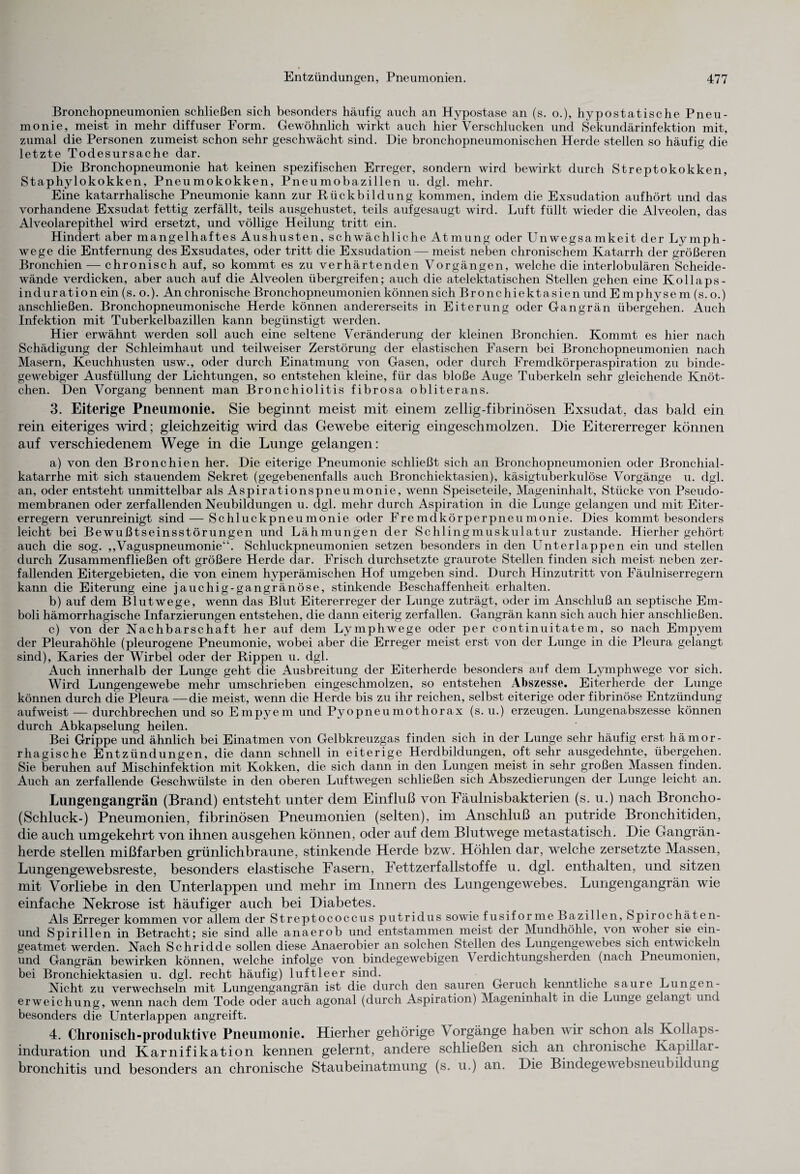 Bronchopneumonien schließen sich besonders häufig auch an Hypostase an (s. o.), hypostatische Pneu¬ monie, meist in mehr diffuser Form. Gewöhnlich wirkt auch hier Verschlucken und Sekundärinfektion mit, zumal die Personen zumeist schon sehr geschwächt sind. Die bronchopneumonischen Herde stellen so häufig die letzte Todesursache dar. Die Bronchopneumonie hat keinen spezifischen Erreger, sondern wird bewirkt durch Streptokokken, Staphylokokken, Pneumokokken, Pneumobazillen u. dgl. mehr. Eine katarrhalische Pneumonie kann zur Rückbildung kommen, indem die Exsudation aufhört und das vorhandene Exsudat fettig zerfällt, teils ausgehustet, teils aufgesaugt wird. Luft füllt wieder die Alveolen, das Alveolarepithel wird ersetzt, und völlige Heilung tritt ein. Hindert aber mangelhaftes Aushusten, schwächliche Atmung oder Unwegsamkeit der Lymph- wege die Entfernung des Exsudates, oder tritt die Exsudation — meist neben chronischem Katarrh der größeren Bronchien — chronisch auf, so kommt es zu verhärtenden Vorgängen, welche die interlobulären Scheide¬ wände verdicken, aber auch auf die Alveolen übergreifen; auch die atelektatischen Stellen gehen eine Kollaps - induration ein (s. o.). An chronische Bronchopneumonien können sich Bronchiektasien und E mphysem (s. o.) anschließen. Bronchopneumonische Herde können andererseits in Eiterung oder Gangrän übergehen. Auch Infektion mit Tuberkelbazillen kann begünstigt werden. Hier erwähnt werden soll auch eine seltene Veränderung der kleinen Bronchien. Kommt es hier nach Schädigung der Schleimhaut und teilweiser Zerstörung der elastischen Fasern bei Bronchopneumonien nach Masern, Keuchhusten usw., oder durch Einatmung von Gasen, oder durch Fremdkörperaspiration zu binde¬ gewebiger Ausfüllung der Lichtungen, so entstehen kleine, für das bloße Auge Tuberkeln sehr gleichende Knöt¬ chen. Den Vorgang bennent man Bronchiolitis fibrosa obliterans. 3. Eiterige Pneumonie. Sie beginnt meist mit einem zeilig-fibrinösen Exsudat, das bald ein rein eiteriges wird; gleichzeitig wird das Gewebe eiterig eingeschmolzen. Die Eitererreger können auf verschiedenem Wege in die Lunge gelangen : a) von den Bronchien her. Die eiterige Pneumonie schließt sich an Bronchopneumonien oder Bronchial¬ katarrhe mit sich stauendem Sekret (gegebenenfalls auch Bronchiektasien), käsigtuberkulöse Vorgänge u. dgl. an, oder entsteht unmittelbar als Aspirationspneumonie, wenn Speiseteile, Mageninhalt, Stücke von Pseudo¬ membranen oder zerfallenden Neubildungen u. dgl. mehr durch Aspiration in die Lunge gelangen und mit Eiter¬ erregern verunreinigt sind—Schluckpneumonie oder Fremdkörperpneumonie. Dies kommt besonders leicht bei Bewußtseinsstörungen und Lähmungen der Schlingmuskulatur zustande. Hierher gehört auch die sog. „Vaguspneumonie“. Schluckpneumonien setzen besonders in den Unterlappen ein und stellen durch Zusammenfließen oft größere Herde dar. Frisch durchsetzte graurote Stellen finden sich meist neben zer¬ fallenden Eitergebieten, die von einem hyperämischen Hof umgeben sind. Durch Hinzutritt von Fäulniserregern kann die Eiterung eine jauchig-gangränöse, stinkende Beschaffenheit erhalten. b) auf dem Blutwege, wenn das Blut Eitererreger der Lunge zuträgt, oder im Anschluß an septische Em¬ boli hämorrhagische Infarzierungen entstehen, die dann eiterig zerfallen. Gangrän kann sich auch hier anschließen. c) von der Nachbarschaft her auf dem Lymphwege oder per continuitatem, so nach Empyem der Pleurahöhle (pleurogene Pneumonie, wobei aber die Erreger meist erst von der Lunge in die Pleura gelangt sind), Karies der Wirbel oder der Rippen u. dgl. Auch innerhalb der Lunge geht die Ausbreitung der Eiterherde besonders auf dem Lymphwege vor sich. Wird Lungengewebe mehr umschrieben eingeschmolzen, so entstehen Abszesse. Eiterherde der Lunge können durch die Pleura —die meist, wenn die Herde bis zu ihr reichen, selbst eiterige oder fibrinöse Entzündung aufweist — durchbrechen und so Empyem und Pyopneumothorax (s. u.) erzeugen. Lungenabszesse können durch Abkapselung heilen. Bei Grippe und ähnlich bei Einatmen von Gelbkreuzgas finden sich in der Lunge sehr häufig erst hämor¬ rhagische Entzündungen, die dann schnell in eiterige Herdbildungen, oft sehr ausgedehnte, übergehen. Sie beruhen auf Mischinfektion mit Kokken, die sich dann in den Lungen meist in sehr großen Massen finden. Auch an zerfallende Geschwülste in den oberen Luftwegen schließen sich Abszedierungen der Lunge leicht an. Lungengangrän (Brand) entsteht unter dem Einfluß von Fäulnisbakterien (s. u.) nach Broncho - (Schluck-) Pneumonien, fibrinösen Pneumonien (selten), im Anschluß an putride Bronchitiden, die auch umgekehrt von ihnen ausgehen können, oder auf dem Blutwege metastatisch. Die Gangrän¬ herde stellen mißfarben grünlichbraune, stinkende Herde bzw. Höhlen dar, welche zersetzte Massen, Lungengewebsreste, besonders elastische Fasern, Fettzerfallstoffe u. dgl. enthalten, und sitzen mit Vorliebe in den Unterlappen und mehr im Innern des Lungengewebes. Lungengangrän wie einfache Nekrose ist häufiger auch bei Diabetes. Als Erreger kommen vor allem der Streptococcus putridus sowie fusiforme Bazillen, Spiiochäten- und Spirillen in Betracht; sie sind alle anaerob und entstammen meist der Mundhöhle, von woher sie ein- geatmet werden. Nach Schridde sollen diese Anaerobier an solchen Stellen des Lungengewebes sich entwickeln und Gangrän bewirken können, welche infolge von bindegewebigen Verdichtungsherden (nach Pneumonien, bei Bronchiektasien u. dgl. recht häufig) luftleer sind. Nicht zu verwechseln mit Lungengangrän ist die durch den sauren Geruch kenntliche saure Lungen¬ erweichung, wenn nach dem Tode oder auch agonal (durch Aspiration) Mageninhalt in die Lunge gelangt und besonders die Unterlappen angreift. 4. Chronisch-produktive Pneumonie. Hierher gehörige Vorgänge haben wir schon als Kollaps¬ induration und Karnifikation kennen gelernt, andere schließen sich an chronische Kapillar¬ bronchitis und besonders an chronische Staubeinatmung (s. u.) an. Die Bindegewebsneubildung