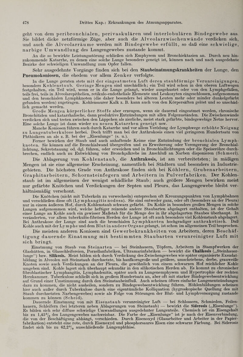 geht von dem peribronchialen, perivaskulären und interlobulären Bindegewebe aus. Sie bildet dicke netzförmige Züge, aber auch die Alveolarzwischenwände verdicken sich, und auch die Alveolarräume werden mit Bindegewebe erfüllt, so daß eine schwielige, narbige Umwandlung des Lungengewebes zustande kommt. An die so bewirkte Leistungsstörung schließen sich Emphysem und Bronchiektasien an. Durch neu hin¬ zukommende Katarrhe, zu denen eine solche Lunge besonders geneigt ist, können nach und nach ausgedehnte Bezirke der schwieligen Umwandlung zum Opfer fallen. Sehr ausgedehnte Vorgänge finden sich bei den Stallbeinatmungskrankheiten der Lunge, den Pneumokoniosen, die ehedem vor allem Zenker verfolgte. In die Lunge geraten stets mit der eingeatmeten Luft deren staubförmige Verunreinigungen, besonders Kohlenstaub. Geringe Mengen sind unschädlich; ein Teil wird schon in den oberen Luftwegen festgehalten, ein Teil wird, wenn er in die Lunge gelangt, wieder ausgehustet oder von den Lymphgefäßen, teils frei, teils in Alveolarepithelien, retikulo-endotheliale Elemente und Leukozyten eingeschlossen, aufgenommen und den bronchialen Lymphknoten (die daher besonders bei älteren Leuten mehr oder minder dunkelgefärbt gefunden werden) zugetragen. Kohlensaurer Kalk z. B. kann auch von den Körpersäften gelöst und so unschäd¬ lich gemacht werden. Große Mengen körperlicher Stoffe aber erzeugen, wenn sie dauernd eingeatmet werden, chronische Bronchitiden und katarrhalische, dann produktive Entzündungen mit allen Folgezuständen. Die Zwischenwände verdicken sich und treten zwischen den Läppchen als zierliche, meist stark gefärbte, bindegewebige Netze hervor. Eine solche Lunge ist dann wieder zu neuen Katarrhen geneigt usw. Manche Koniosen führen auch durch Katarrhe und vor allem Verödung der Lymphwege erhöhte Neigung zu Lungentuberkulose herbei. Doch trifft man bei der Anthrakosis einen viel geringeren Hundertsatz von Phthisikern an als z. B. bei der ,,Eisenlunge“ (s. u.). Ferner bewirken der Staub und auch anhaftende Keime eine Entzündung der bronchialen Lymph¬ knoten. Sie können auf die Bronchialwand übergreifen und zu Erweiterung oder Verengerung der Bronchial¬ lichtung, Sekretstauung od. dgl. führen, oder erweichen und in Bronchiallichtungen oder die Speiseröhre durch¬ brechen, endlich auch zu Entwicklung von Bronchjalkrebs im Anschluß an Narben disponieren (Schmorl). Die Ablagerung von Kohlenstaub, die Anthrakosis, ist am verbreitetsten; in mäßigen Mengen ist sie eine allgemeine Erscheinung, namentlich bei Städtern und besonders in Industrie¬ gebieten. Die höchsten Grade von Anthrakose finden sich bei Köhlern, Grubenarbeitern, Graphitarbeitern, Schornsteinfegern und Arbeitern in Pulverfabriken. Der Kohlen¬ staub ist im allgemeinen der wenigst schädliche Staub; auch größere Mengen bewirken meist nur gefärbte Knötchen und Verdickungen der Septen und Pleura, das Lungengewebe bleibt ver¬ hältnismäßig verschont. Die Knötchen (nicht mit Tuberkeln zu verwechseln) entsprechen oft Kreuzungspunkten von Lymphbahnen und verschließen diese oft (Lymphangitis nodosa). Sie sind entweder ganz, oder oft (besonders an der Pleura) nur in einem äußeren Hof, durch Kohlenstaub schwarz gefärbt. Da Kohle in besonders großen Mengen in solche Lungen aufgenommen wird, welche heftiger reizende andere Staubarten abgelagert enthalten, ist der Gehalt einer Lunge an Kohle auch ein gewisser Maßstab für die Menge des in ihr abgelagerten Staubes überhaupt. In veränderten, vor allem tuberkulös-fibrösen Herden der Lunge ist oft auch besonders viel Kohlenstaub abgelagert. Bei Anthrakose der Lunge sind auch die bronchialen Lymphknoten hochgradiger anthrakotisch. Daß Kohle auch mit der Lymphe und dem Blut in andere Organe gelangt, ist schon im allgemeinen Teil besprochen. Die meisten anderen Koniosen sind Gewerbekrankheiten von Arbeitern, deren Beschäf¬ tigung dauernde Einatmung mit bestimmten Staubarten verunreinigter Luft mit sich bringt. Einatmung von Staub von Steinarten — bei Steinhauern, Töpfern, Arbeitern in Stampfwerken der Glashütten, in Glasschleifereien, Porzellanfabriken, Ultramarinfabriken — bewirkt die Chalikosis („Steinhauer¬ lunge“) bzw. Silikosis. Meist bilden sich durch Verdickung des Zwischengewebes wie später organisierte Exsudat¬ bildung in Alveolen mit Steinstaub durchsetzte, bis hanfkorngroße und größere, umschriebene, derbe, grauweiße Knoten sowie auch Verdickungen an der Pleura, die gewöhnlich von einem schwarzen Hof reichlicher Kohle umgeben sind. Kohle lagert sich überhaupt sekundär in den silikotischen Herden ab. Es kommt zu chronischer fibroblastischer Lymphangitis, Lymphadenitis, später auch zu Lungenemphysem und Hypertrophie der rechten Herzkammer. Tuberkulose schließt sich in großem Hundertsatz an, aber oft mit starker Bindegewebsentwicklung auf Grund einer Umstimmung durch den Steinstaubeinfluß. Auch scheinen öfters einfache Lungenentzündungen dazu zu kommen, die nicht ausheilen, sondern zu Bindegewebsentwicklung führen. Höhlenbildungen scheinen hier auch außer durch Tuberkulose durch eine eigentümliche Kolliquation (hygroskopische Quellung des mit Staub durchsetzten Narbengewebes) sowie als Folge von Störungen der Blut- und Lymphversorgung zustande kommen zu können (Scheid). Dauernde Einatmung von mit Eisenstaub verunreinigter Luft — bei Schlossern, Schmieden, Feilen¬ hauern, Schleifern (bei letzteren neben Ablagerungen von Steinstaub) — bewirkt die Siderosis („Eisenlunge“). Es bilden sich sehr diffuse schwielige Umwandlungen ausgedehnter Lungenteile. Chemisch ist ein Eisengehalt bis zu l,45°/0 des Lungengewebes nachweisbar. Die Farbe der „Eisenlunge“ ist je nach der Eisenverbindung, die von der Beschäftigung abhängt, verschieden. Durch Eisenoxyd (Glasarbeiter und Arbeiter in der Papier¬ fabrikation) entsteht eine rote, durch Eisenoxyd und phosphorsaures Eisen eine schwarze Färbung. Bei Siderosis findet sich bis zu 62,2 °/0 ausschließende Lungenphthise.