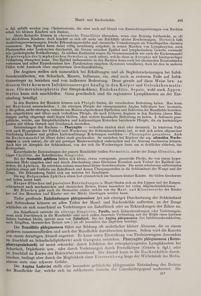 u. dgl. gefüllt werden (sog. Cholesteatome, die aber auch auf Grund von Entwicklungsstörungen von Buchten schon bei kleinen Kindern sich finden). Akute Katarrhe können in chronische Tonsillitis übergehen, wenn eine Reizung fortbesteht, so oft bei skrofulösen Kindern; doch handelt es sich oft mehr um Rückfälle akuter Erscheinungen. Dietrich faßt Ausheilungserscheinungen, frische Erkrankungsschübe und chronische Veränderungen als Tonsillopathia chronica zusammen. Das Epithel kann dabei völlig netzförmig aufgelöst, in seinen Maschen von Lymphozyten, auch Plasmazellen oder Leukozyten durchsetzt, die Grenze zwischen Epithel und lymphatischem Gewebe verwischt sein (pathologische Retikulierung). In solchen Zuständen zeigen die Gaumenmandeln wie auch die Rachenmandel Hypertrophie des lymphatischen Gewebes (s. auch unten), welche dann in Atrophie mit bindegewebiger Verhärtung übergehen kann. Das Epithel insbesondere in den Buchten kann auch bei chronischen Reizzuständen verhornen und selbst Hyperkeratose bzw. Parakeratose eingehen (Keratosis tonsillaris), doch ist dies in anderen Fällen wohl Ausdruck einer angeborenen Gewebsmißbildung. Die Anginen stellen sich namentlich bei Erkältungen und als Begleiterscheinungen bei Infek¬ tionskrankheiten, wie Scharlach, Masern, Influenza, ein, sind auch in ersterem Falle auf Infek¬ tionserreger zu beziehen und von äußerster Bedeutung. Denn gerade auf diese Weise bzw. an diesem Orte kommen Infektionserreger häufig in den Körper und Gelenkrheumatis¬ mus, Glomerulonephritis (bei Streptokokken), Endokarditis, Sepsis, wohl auch Appen¬ dizitis kann sich anschließen. Ganz gewöhnlich sind die regionären Lymphknoten an der Ent¬ zündung beteiligt. In den Buchten der Mandeln können sich Pfropfe finden, die verschiedene Bedeutung haben. Man kann mit Marchand unterscheiden: 1. die eiterigen Pfropfe der obengenannten Angina follicularis bzw. lacunaris, 2. die gelben, nicht-eiterigen, vielmehr aus Massen abgestoßener Epithelien und Bakterien der Mundhöhle bestehen¬ den, eingedickten und öfters auch verkalkten Pfropfe, die nach früheren Anginen in den Buchten (deren Mün¬ dungen narbig eingeengt sind) liegen bleiben, ohne weitere krankhafte Bedeutung zu haben. 3. Seltenere grau- gelbliche, weiche, aus Streptothrixfäden und kokkenartigen Körnchen bestehende Pfropfe, die ein hartnäckiges Leiden mit üblem Geruch und Geschmack darstellen. Entzündungen der Rachens — Pharyngitis — verlaufen ähnlich akut oder chronisch. In letzterem Falle tritt auch Hyperplasie der Follikel (mit Wucherung der Schleimhautdrüsen) auf, so daß sich neben allgemeiner Verdickung kleinere und grüßere knötchenförmige Erhebungen ausbilden — Pharyngitis granulösa. Auch die Rachenmandel ist öfters dabei stark geschwollen. So entstehen bei Kindern die sog. adenoiden Wuche¬ rungen (s. auch unten), die oft mit geistiger Minderwertigkeit einhergehen und die Atmung erschweren können. Auch hier ist Atrophie der Schleimhaut, von der sich die Wucherungen dann um so deutlicher abheben, das Endergebnis. Katarrhalische Entzündungen der ganzen Mundhöhle heißen Stomatitis, solche der Zunge Glossitis, der Lippe Cheilitis, des Zahnfleisches Gingivitis. Bei der Stomatitis aphthosa bilden sich kleine, etwas vorragende, grauweiße Flecke, die von einem hyper- ämischen Hofe umgeben sind und durch Abscheidung eines fibrinösen Exsudats nach Verlust des Epithels ent¬ stehen, die Aphthen. Es entstehen sodann manchmal kleine GewebsVerluste. Die meist schubweise auftretenden Aphthen sitzen mit Vorliebe am Zahnfleisch und dessen Übergangsstellen in die Schleimhaut der Wange und der Zunge. Die Erkrankung findet sich am meisten bei Säuglingen. Die sog. Bednarschen Aphthen sitzen fast symmetrisch am Gaumen kleiner Kinder. Sie bilden Geschwüre und heilen meist bald. Herpes-Bläschen und pustulöse Entzündungen (s. Haut) finden sich an den Lippen und der Zungen- schleimhaut nach mechanischen und chemischen Reizen, ferner besonders bei vielen Allgemeininfektionen. Mit Bläschen geht auch die Stomatitis einher, welche von der Maul- und Klauenseuche der Rinder her auf den Menschen (auf Kinder mit der Milch) übertragen werden kann. Tiefer greifende Entzündungen phlegmonöser Art mit eiteriger Durchsetzung der Schleimhaut und Submukosa können an allen Teilen der Mund- und Rachenhöhle auftreten; an der Zunge schließen sie sich manchmal an Verletzungen am Zahnfleisch oder an Erkrankungen der Zähne an. Am Zahnfleisch entsteht die eiterige Gingivitis, Parulis, nach Zahnerkrankungen oder Verletzungen; wenn nach Durchbruch in die Mundhöhle oder nach außen dauernde Verbindung mit der Höhle eines kariösen Zahnes bestehen bleibt, spricht man von Zalmfistel. Bei der Angina phlegmonosa (bei Infektionskrankheiten, nach Ätzgiften, thermischen Reizen usw.) ist oft besonders das Zäpfchen beteiligt. Die Tonsillitis phlegmonosa führt zur Bildung oft mehrfacher kleiner Abszesse, die zu einem größeren zusammenfließen und nach der Mundhöhle durchbrechen können. Selten wird die Kaiotis von einem derartigen Abszeß angeätzt. Es kann unter Einwirkung von Eäulniserregern (besonders im Anschluß an Scharlachdiphtherie) auch Gangrän entstehen. Pharyngitis phlegmonosa (Retro- pharyngealabszeß) ist meist sekundär, durch Infektion der retropharyngealen Lymphknoten bei Scharlach, Diphtherie usw., oder durch Verletzungen durch Fremdköipei (Gräten u. dgl.), odei im Anschluß an Karies der Halswirbel entstehend. Der Abszeß kann in die Rachenhöhle durch¬ brechen, bedingt aber durch die Möglichkeit einer Eitersenkung längs dei W iibelsäule ins Media¬ stinum stets eine schwere Gefahr. Die Angina Ludovici stellt eine besonders gefährliche phlegmonöse Entzündung des Bodens der Mundhöhle dar welche sich im subkutanen Gewebe der Unterkiefergegend ausbreitet. Sie 31*