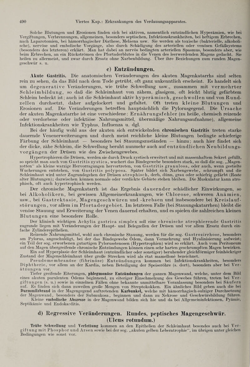 Solche Blutungen und Erosionen finden sich bei aktiven, namentlich entzündlichen Hyperämien, wie bei Vergiftungen, Verbrennungen, allgemeinen, besonders septischen, Infektionskrankheiten, bei heftigem Erbrechen, nach Laparotomien, bei hämorrhagischer Diathese, Melaena usw. Sie werden als toxische (bakterielle, alkoholi¬ sche), nervöse und embolische Vorgänge, also durch Schädigung des arteriellen oder venösen Gefäßsystems (besonders des letzteren) erklärt. Man hat dabei an nervös bedingten arteriellen Spasmus, besonders aber, wie beim Erbrechen, an ein Rückströmen des Pf ortader blutes in die Venen des leerwerdenden Magens gedacht. Sie heilen zu allermeist, und zwar durch Ersatz ohne Narbenbildung. Über ihre Beziehungen zum runden Magen¬ geschwür s. u. c) Entzündungen. Akute Gastritis. Die anatomischen Veränderungen des akuten Magenkatarrhs sind selten rein zu sehen, da das Bild nach dem Tode getrübt, oft ganz unkenntlich erscheint. Es handelt sich um degenerative Veränderungen, wie trübe Schwellung usw., zusammen mit vermehrter Schleimbildung, so daß die Schleimhaut von zähem, glasigem, oft leicht blutig gefärbtem Schleim bedeckt ist ; auch ist die Schleimhaut aktiv hyperämisch, geschwollen und von Rund¬ zellen durchsetzt, daher auf gelockert und gefaltet. Oft treten kleine Blutungen und Erosionen auf. Die Veränderungen betreffen hauptsächlich die Pylorusgegend. Die Ursache der akuten Magenkatarrhe ist eine verschiedene: Ernährungsfehler (zu heiße, chemisch reizende oder verdorbene oder infektiöse Nahrungsmittel, übermäßige Nahrungsaufnahme), allgemeine Infektionskrankheiten wie Typhus, Influenza u. dgl. Bei der häufig wohl aus der akuten sich entwickelnden chronischen Gastritis treten starke dauernde Venenerweiterungen und durch meist reichliche kleine Blutungen bedingte schieferige Färbung der Schleimhaut — besonders bei Stauungszuständen — hinzu; auch hier findet sich der dicke, zähe Schleim, die Schwellung beruht nunmehr auch auf entzündlichen Neubildungs¬ vorgängen der Drüsen wie des Zwischengewebes. Hypertrophieren die Drüsen, werden sie durch Druck zystisch erweitert und mit massenhaftem Sekret gefüllt, so spricht man auch von Gastritis zystica, wuchert das Bindegewebe besonders stark, so daß die sog. „Magen¬ zotten“ als kleine warzige Hervorragungen hervortreten, von Gastritis granulosa, oder auch, wenn gestielte Wucherungen entstehen, von Gastritis polvposa. Später bildet sich Narbengewebe, schrumpft und die Schleimhaut wird unter Zugrundegehen der Drüsen atrophisch, derb, dünn, grau oder schiefrig gefärbt (Reste alter Blutungen); dazwischen können normale oder verdickte Gebiete stehen bleiben. Die Muskulatur kann atro¬ phisch, oft auch hypertrophisch werden. Der chronische Magenkatarrh ist das Ergebnis dauernder schädlicher Einwirkungen, so bei Alkoholikern, bei gewissen Allgemeinerkrankungen, wie Chlorose, schweren Anämien, usw., bei Gastrektasie, Magengeschwüren und -krebsen und insbesondere bei Kreislauf¬ störungen, vor allem im Pfortadergebiet. Im letzteren Falle (bei Stauungskatarrhen) bleibt die venöse Stauung und Erweiterung der Venen dauernd erhalten, und es spielen die zahlreichen kleinen Blutungen eine besondere Rolle. Der klinisch wichtigen Achylia gastrica simplex soll eine chronische atrophierende Gastritis zugrunde liegen mit Veränderungen der Haupt- und Belegzellen der Drüsen und vor allem Ersatz durch ein¬ fache Zylinderepithelien. Reizende Nahrungsmittel, wohl auch chronische Stauung, werden für die sog. Gastrozirrhose, besonders am Pylorus, angeschuldigt, bei der das Bindegewebe Ödem, dann Vermehrung und Hyalinisierung aufweist; ein Teil der sog. erworbenen gutartigen Pylorusstenosen (Hypertrophien) wird so erklärt. Auch vom Peritoneum auf den Magen übergreifende chronische Entzündungen können einen sehr harten geschrumpften Magen bewirken. Ein auf Hyperplasie der Schleimhaut (entzündlicher oder sonstiger) beruhender gleichförmiger feinhöckriger Zustand der Magenschleimhaut über große Strecken wird als etat mamellone bezeichnet. Pseudomembranöse (fibrinöse) Entzündungen kommen bei Infektionskrankheiten, besonders Diphtherie, vor allem an der Ivardia, neben Beteiligung der Speiseröhre (s. dort), besonders aber bei Ver¬ ätzungen vor. Tiefer greifende Eiterungen, phlegmonöse Entzündungen der ganzen Magenwand, welche, unter dem Bild eines akuten purulenten Ödems beginnend, zu eiteriger Einschmelzung des Gewebes führen, treten bei Ver¬ giftungen (s. u.) sowie in einzelnen Fällen ohne bekannte unmittelbare Veranlassung besonders bei Säufern auf. Es finden sich dann zuweilen große Mengen von Streptokokken. Ein ähnliches Bild geben auch die bei Darmmilzbrand in der Magengegend auftretenden Karbunkel, welche mit hämorrhagisch-sulziger Durchsetzung der Magenwand, besonders der Submukosa, beginnen und dann zu Nekrose und Geschwürsbildung führen. Kleine embolische Abszesse in der Magenwand bilden sich hie und da bei Allgemeininfektionen, Pyämie, Septikämie und Endokarditis. d) Regressive Veränderungen. Rundes, peptisches Magengeschwür. (Ulcus rotundum.) Trübe Schwellung und Verfettung kommen an den Epithelien der Schleimhaut besondes auch bei Ver¬ giftung mit Phosphor und Arsen sowie bei der sog. „akuten gelben Leberatrophie“, im übrigen unter gleichen Bedingungen wie sonst vor.