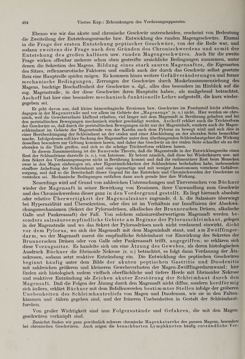 Ebenso wie wir das akute und chronische Geschwür unterscheiden, erscheint von Bedeutung die Zweiteilung der Entstehungsursache bzw. Entwicklung des runden Magengeschwürs. Einmal in die Frage der ersten Entstehung peptischer Geschwüre, von der die Rede war, und sodann zweitens die Frage nach den Gründen des Chronischwerdens und somit der Entstehung des großen kallösen usw. runden Magengeschwüres. Auch für diezweite Frage wirken offenbar mehrere schon oben gestreifte ursächliche Bedingungen zusammen, unter denen die Sekretion des Magens, Bildung eines stark sauren Magensaftes, die Eigenarten des Sitzes, reflexneurotische Faktoren und endlich auch der durch das Geschwür selbst gesetzte Reiz eine Hauptrolle spielen mögen. Es kommen hinzu weitere Gefäßveränderungen und ferner mechanische Bedingungen, Zerrungen der Geschwüre durch Muskelzusammenziehung des Magens, buchtige Beschaffenheit der Geschwüre u. dgl., alles dies besonders im Hinblick auf die sog. Magenstraße, in der diese Geschwüre ihren Hauptsitz haben, als maßgebend betrachtet. Aschoff hat hier eine besondere mechanisch-funktionelle Lehre aufgestellt, die kurz wieder¬ gegeben sei. Er geht davon aus, daß kleine hämorrhagische Erosionen bzw. Geschwüre im Fundusteil leicht abheilen, dagegen in der Magenstraße und vor allem im Gebiete der ,,Magenenge“ (s. o.) nicht. Hier werden sie chro¬ nisch weil die Gewebsverluste klaffend erhalten, viel länger mit dem Magensaft in Berührung gehalten und bei den peristaltischen Bewegungen mechanisch stärker geschädigt werden. Aschoff erklärt auch die Trichterform der Geschwüre so, daß durch die peristaltischen Bewegungen nicht nur der Mageninhalt, sondern auch die Magen¬ schleimhaut im Gebiete der Magenstraße von der Kardia nach dem Pylorus zu bewegt wird und sich dies in einer Herüberdrängung der Schleimhaut an der oralen und einer Abschiebung an der aboralen Seite bemerkbar mache. Infolgedessen soll hier Sackung des Magensaftes unter dem überhängenden Schleimhautgebiet die Wirkung desselben besonders zur Geltung kommen lassen, und daher das Geschwür an der oralen Seite schneller als an der aboralen in die Tiefe greifen, und sich so die schräge Trichterform erklären lassen. In diesem Zusammenhang ist die Bau er sehe Theorie, daß die Magenstraße in der Entwicklungsreihe einen Rest der Schlundrinne darstelle (s. o.), von Interesse. Er betont nämlich, daß diese bei Wiederkäuern usw. mit dem Sekret des Verdauungsmagens nicht in Berührung kommt und daß ihr rudimentärer Rest beim Menschen zwar in den Magen einbezogen sei, aber Eigentümlichkeiten der Schlundrinne beibehalten habe, insbesondere straffere Anheftung der Schleimhaut und eine eigenartige und mit weniger Anastomosen versehene Gefäßver¬ sorgung, und daß so die Bereitschaft dieser Gegend für das Entstehen und Chronischwerden der Geschwüre zu verstehen sei. Mechanische Bedingungen entfalten dann auch gerade hier ihre Wirkung. Neuerdings wird auf Grund von zahlreichen Untersuchungen und Tierversuchen von Büchner wieder der Magensaft in seiner Bewirkung von Erosionen, ihrer Umwandlung zum Geschwür und des Chronischwerdens dieser ganz in den Vordergrund gestellt. Es liegt hiernach absolute oder relative Überwertigkeit der Magensalzsäure zugrunde, d. h. die Salzsäure überwiegt bei Hyperazidität und Übersekretion, oder dies ist im Verhältnis zur Insuffizienz der Abschwä¬ chungsmechanismen (Sekret der Pylorusdrüsen, alkalisches der Brunner sehen Drüsen, alkalische Galle und Pankreassaft) der Fall. Von solchem salzsäureüberwertigem Magensaft werden be¬ sonders salzsäureempfindliche Gebiete am Beginne der Pylorusschleimhaut, gelegen in der Magenstraße und wo das Sekret der Pylorusdrüsen noch nicht verdauend einwirkt, dicht vor dem Pylorus, wo sich der Magensaft mit dem Mageninhalt staut, und am Zwölffinger¬ darm, wo der Magensaft zuerst die empfindliche Schleimhaut vor Einwirkung des Sekretes der Brunn er sehen Drüsen oder von Galle oder Pankreassaft trifft, angegriffen; so erklären sich diese Vorzugssitze. Es handelte sich um eine Ätzung des Gewebes, als deren histologischen Ausdruck Büchner die fibrinoide Nekrose (s. o.) betrachtet, es folgt dann Verdauung der Ätz- nekrosen, sodann setzt reaktive Entzündung ein. Die Entwicklung des peptischen Geschwüres beginnt häufig unter dem Bilde der akuten peptischen Gastritis und Duodenitis mit zahlreichen größeren und kleineren Gewebsverlusten der Magen-Zwölffingerdarmwand; hier finden sich histologisch zudem vielfach oberflächliche und tiefere Herde mit fibrinoider Nekrose und reaktiver Entzündung als Zeichen akuter Zerstörung der Schleimhaut durch den Magensaft. Daß die Folgen der Ätzung durch den Magensaft nicht diffus, sondern herdförmig sich äußern, erklärt Büchner mit dem Befallenwerden bestimmter Stellen infolge der gröberen Unebenheiten des Schleimhautreliefs von Magen und Duodenum, wie sie in den Falten¬ kämmen und -tälern gegeben sind, und der feineren Unebenheiten in Gestalt der Schleimhaut¬ furchen. Von großer Wichtigkeit sind nun Folgezustände und Gefahren, die mit den Magen¬ geschwüren verknüpft sind. Zunächst finden wir ganz gewöhnlich schwere chronische Magenkatarrhe des ganzen Magens, besonders bei chronischen Geschwüren. Auch zeigen die benachbarten Lymphknoten häufig entzündliche Ver-