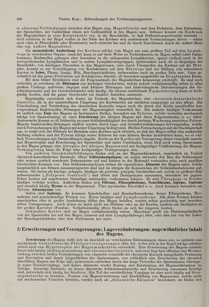 so abnorme Verbindungen zwischen dem Magen (sog. Magenfisteln) und dem Dickdarm, dem Dünndarm, der Speiseröhre, der Gallenblase (dann mit Gallenabfluß in den Magen) usw. Seltener kommt ein Einbruch des Magenkrebses in eine Körperhöhle vor, in die Bauchhöhle, so daß Perforationsperitonitis entsteht — doch schützen in der Regel vorher in der Nähe des Krebses sich ausbreitende Verwachsungen davor — selten nach oben in Pleurahöhle oder Herzbeutel; auch entsteht hie und da durch Durchbruch durch die äußere Haut eine sog. äußere Magenfistel. Die metastatische Ausbreitung des Krebses erfolgt vom Magen aus zum größten Teil auf dem Ly mph - wege in verschiedene Organe: zunächst kann es auf diese Weise zu Tochterknoten im Magen selbst (oder Darm) kommen; Krebszellen gelangen aber besonders in die anliegenden Lymphknoten, später vielfach auch in die retroperitonealen Lymphknoten und in andere Lymphknotengruppen, insbesondere auch oft in diejenigen der Brusthöhle; von krebsigen Thromben in den Magenvenen, oder durch Übergreifen des Krebses auf die Pfort¬ ader, kommt es zur Verschleppung von Krebskeimen auf dem Blutwege und zur Bildung von sekundären Knoten in Leber, Pleura, Lunge, Milz, Bauchspeicheldrüse, insbesondere auch im großen Netz usw. Ganz ge¬ wöhnlich ist das ganze Peritoneum mit Krebsknoten übersät, oft besonders ausgebildet im Douglas sehen Raum. Mit dem bisher Erwähnten sind die Eolgezustände des Magenkrebses keineswegs erschöpft. Es sind noch weiterhin zu erwähnen die Blutungen aus krebsigen Geschwüren, welche jedoch verhältnismäßig selten in allzu großem Umfange auftreten; dagegen sind kleinere Blutungen und hämorrhagische Durchsetzungen des Ge¬ schwürsgrundes und der Geschwürsränder sehr häufig; die hieraus entstehende Pigmentierung kann so hoch¬ gradig werden, daß die ganze Geschwulst ein dunkles Aussehen annimmt. Regelmäßig entwickelt sich ferner im Verlaufe des Magenkrebses eine chronisch-katarrhalische Gastritis, die in der unmittelbaren Umgebung des Krebsherdes am stärksten ausgeprägt zu sein pflegt. Zur Unterhaltung und Verstärkung des chronischen Katarrhs tragen auch die durch den Krebs unmittelbar her¬ vorgerufenen funktionellen Störungen der Magentätigkeit wesentlich bei. Ein äußerst häufiges Vorkommnis ist endlich eine Enge des Magens an bestimmten Stellen, besonders am Pylorus, welche weiterhin mechanisch infolge von Speisestauung zu einer Erweiterung des übrigen Magens mit ihren Folgezuständen (s. u.) führt. Andererseits kommt es oft frühzeitig zu einer Schlußunfähigkeit des durch krebsige Wucherung zerstörten Pylorus. Manche funktionellen Störungen endlich werden durch Lage- und GestaltsVeränderungen hervorgerufen, welche durch Verwachsungen des Magens mit seiner Umgebung bedingt sind. Bleiben Verwachsungen mit der Nachbarschaft aus, so senkt sich der Pförtner bei Bestehen eines Krebses nach abwärts, so daß der Magen selbst eine senkrechte Stellung erhalten und der Pylorus infolge seiner Schwere bis zum kleinen Becken herabtreten kann, wo er viel¬ fach Verwachsungen mit Darmschlingen eingeht. Krebs an der Kardia mit Verengerung dieser veranlaßt manch¬ mal Hypertrophie und Erweiterung der Speiseröhre und unter Umständen, wenn bloß noch wenig Speisemasse in den Magen gelangt, eine Atrophie der übrigen Magenwand mit hochgradiger Verkleinerung des Magens. Verhungerung kann die Folge sehr hochgradiger Verengerungen sein. Von anderen Geschwulstbildungen finden sich an der Magenschleimhaut, namentlich im Verlauf chronisch-katarrhalischer Zustände, öfters Schlcimhautpolypen; sie zeigen entweder den Bau der Schleimhaut oder weisen zystisch erweiterte Drüsenräume auf und können in der Mehrzahl vorhanden sein; auch papilläre Geschwülste kommen vor. Den Schleimhautpolypen stehen die eigentlichen Adenome des Magens nahe, welche hauptsächlich aus Drüsen zusammengesetzt sind und im übrigen die Kennzeichen der Schleimhautadenome auf¬ weisen. Sie treten als knotige, gelappte, häufiger als gestielte, polypöse Geschwülste auf, welche in größerer Zahl nebeneinander („Polyposis ventriculi“) und öfters mit Darmpolypen zusammen, besonders bei jugend¬ lichen Leuten auf angeborener Grundlage entstanden, Vorkommen können. Es sind Übergänge in Krebse häufiger verfolgt worden. Außerdem finden sich Fibrome, Fibroepitheliome, Neurofibrome, Lipome, Angiome und ziemlich häufig Myome in der Magenwand. Über myomatöse Divertikel s. u. Auch kommen besonders am Pylorus Adenomyome vor. Selten sind Sarkome. Es kommen Spindelzellen- und Rundzellensarkome, ferner Fibrosarkome, Myo- sarkome und gemischtzellige Formen vor. Etwas häufiger sind Lymphosarkome. Alle diese Formen können umschrieben oder in großer Ausdehnung diffus den Magen befallen, werden selten geschwürig und bewirken selten Verengerungen. Auch sitzen sie meist nicht am Pförtner oder an der Kardia, sondern am häufigsten an der großen Kurvatur (Fundus). Verhältnismäßig öfters finden sie sich bei jüngeren Leuten. Sekundäre Krebse sind im Magen verhältnismäßig selten. Manchmal greift ein Plattenepithelkrebs von der Speiseröhre her auf den Magen (zumeist auf dem Lymphgefäß wege) über, oder dies hat von der Leber, der Bauchspeicheldrüse oder dem Peritoneum her statt. f) Erweiterungen und Verengerungen; Lageveränderungen; ungewöhnlicher Inhalt des Magens. Erweiterung des Magens stellt sich im Anschluß an verschiedene Erkrankungen dieses ein; so entsteht eine mechanische Gastrektasie bei Pförtnerverengerungen aller Art, wobei sich in der Regel infolge erhöhter Arbeit auch eine Hypertrophie der Magenmuskulatur entwickelt. Eine Erweiterung des Magens entsteht ferner sehr häufig im Zusammenhang mit chronischer Gastritis, und zwar liegt hier offenbar eine Wechsel¬ wirkung zwischen beiden Veränderungen vor; einerseits veranlaßt der chronische Katarrh mangelhafte Verdauung und Resorption und damit Liegenbleiben der Speisemassen, was schließlich eine Erweitemng des chronisch überfüllten Magens zur Folge hat; andererseits entstehen durch das lange Verweilen der Speisemassen Gärungs-, ja sogar Fäulnis Vorgänge, und haben ihrerseits wieder Reizung und Entzündung der Magenschleimhaut im Gefolge. Derartige Zustände, an denen chronische Schleimhautkatarrhe und Erweiterung zusammen beteiligt sind, entwickeln sich häufig bei Säufern. Ein Teil der entzündlichen Vorgänge ist aber auch häufig auf Stau¬ ungskatarrhe zu beziehen. Formen von Magenerweiterung und Erschlaffung von Magenwand, welche nicht auf mechanischen Ursachen beruhen, werden auch als „dynamische Ektasien“ bezeichnet; sie finden sich