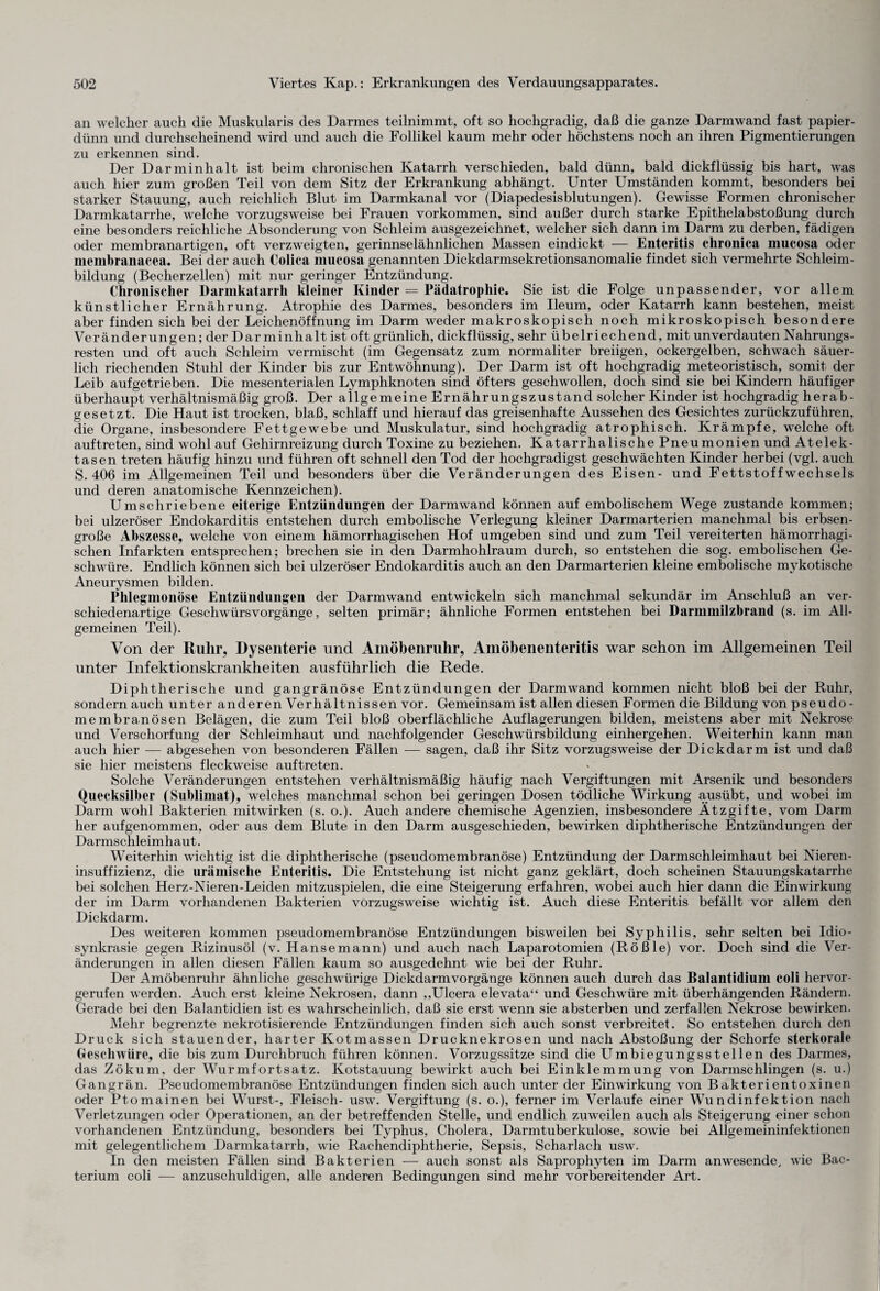 an welcher auch die Muskularis des Darmes teilnimmt, oft so hochgradig, daß die ganze Darmwand fast papier¬ dünn und durchscheinend wird und auch die Follikel kaum mehr oder höchstens noch an ihren Pigmentierungen zu erkennen sind. Der Darminhalt ist beim chronischen Katarrh verschieden, bald dünn, bald dickflüssig bis hart, was auch hier zum großen Teil von dem Sitz der Erkrankung abhängt. Unter Umständen kommt, besonders bei starker Stauung, auch reichlich Blut im Darmkanal vor (Diapedesisblutungen). Gewisse Formen chronischer Darmkatarrhe, welche vorzugsweise bei Frauen Vorkommen, sind außer durch starke Epithelabstoßung durch eine besonders reichliche Absonderung von Schleim ausgezeichnet, welcher sich dann im Darm zu derben, fädigen oder membranartigen, oft verzweigten, gerinnselähnlichen Massen eindickt — Enteritis chronica mucosa oder membranacea. Bei der auch Colica mucosa genannten Dickdarmsekretionsanomalie findet sich vermehrte Schleim¬ bildung (Becherzellen) mit nur geringer Entzündung. Chronischer Darmkatarrh kleiner Kinder = Pädatrophie. Sie ist die Folge unpassender, vor allem künstlicher Ernährung. Atrophie des Darmes, besonders im Ileum, oder Katarrh kann bestehen, meist aber finden sich bei der Leichenöffnung im Darm weder makroskopisch noch mikroskopisch besondere Veränderungen; der Dar minhalt ist oft grünlich, dickflüssig, sehr übelriechend, mit unverdauten Nahrungs¬ resten und oft auch Schleim vermischt (im Gegensatz zum normaliter breiigen, ockergelben, schwach säuer¬ lich riechenden Stuhl der Kinder bis zur Entwöhnung). Der Darm ist oft hochgradig meteoristisch, somit der Leib aufgetrieben. Die mesenterialen Lymphknoten sind öfters geschwollen, doch sind sie bei Kindern häufiger überhaupt verhältnismäßig groß. Der allgemeine Ernährungszustand solcher Kinder ist hochgradig herab¬ gesetzt. Die Haut ist trocken, blaß, schlaff und hierauf das greisenhafte Aussehen des Gesichtes zurückzuführen, die Organe, insbesondere Fettgewebe und Muskulatur, sind hochgradig atrophisch. Krämpfe, welche oft auftreten, sind wohl auf Gehirnreizung durch Toxine zu beziehen. Katarrhalische Pneumonien und Atelek¬ tasen treten häufig hinzu und führen oft schnell den Tod der hochgradigst geschwächten Kinder herbei (vgl. auch S. 406 im Allgemeinen Teil und besonders über die Veränderungen des Eisen- und Fettstoff Wechsels und deren anatomische Kennzeichen). Umschriebene eiterige Entzündungen der Darmwand können auf embolischem Wege zustande kommen; bei ulzeröser Endokarditis entstehen durch embolische Verlegung kleiner Darmarterien manchmal bis erbsen¬ große Abszesse, welche von einem hämorrhagischen Hof umgeben sind und zum Teil vereiterten hämorrhagi¬ schen Infarkten entsprechen; brechen sie in den Darmhohlraum durch, so entstehen die sog. embolischen Ge¬ schwüre. Endlich können sich bei ulzeröser Endokarditis auch an den Darmarterien kleine embolische mykotische Aneurysmen bilden. Phlegmonöse Entzündungen der Darmwand entwickeln sich manchmal sekundär im Anschluß an ver¬ schiedenartige Geschwürsvorgänge, selten primär; ähnliche Formen entstehen bei Darmmilzbrand (s. im All¬ gemeinen Teil). Von der Ruhr, Dysenterie und Amöbenruhr, Amöbenenteritis war schon im Allgemeinen Teil unter Infektionskrankheiten ausführlich die Rede. Diphtherische und gangränöse Entzündungen der Darmwand kommen nicht bloß bei der Ruhr, sondern auch unter anderen Verhältnissen vor. Gemeinsam ist allen diesen Formen die Bildung von pseudo - membranösen Belägen, die zum Teil bloß oberflächliche Auflagerungen bilden, meistens aber mit Nekrose und Verschorfung der Schleimhaut und nachfolgender Geschwürsbildung einhergehen. Weiterhin kann man auch hier — abgesehen von besonderen Fällen — sagen, daß ihr Sitz vorzugsweise der Dickdarm ist und daß sie hier meistens fleckwreise auftreten. Solche Veränderungen entstehen verhältnismäßig häufig nach Vergiftungen mit Arsenik und besonders Quecksilber (Sublimat), welches manchmal schon bei geringen Dosen tödliche Wirkung ausübt, und wobei im Darm wohl Bakterien mitwirken (s. o.). Auch andere chemische Agenzien, insbesondere Ätzgifte, vom Darm her aufgenommen, oder aus dem Blute in den Darm ausgeschieden, bewirken diphtherische Entzündungen der Darmschleimhaut. Weiterhin wichtig ist die diphtherische (pseudomembranöse) Entzündung der Darmschleimhaut bei Nieren¬ insuffizienz, die urämische Enteritis. Die Entstehung ist nicht ganz geklärt, doch scheinen Stauungskatarrhe bei solchen Herz-Nieren-Leiden mitzuspielen, die eine Steigerung erfahren, wobei auch hier dann die Einwirkung der im Darm vorhandenen Bakterien vorzugsweise wichtig ist. Auch diese Enteritis befällt vor allem den Dickdarm. Des weiteren kommen pseudomembranöse Entzündungen bisweilen bei Syphilis, sehr selten bei Idio¬ synkrasie gegen Rizinusöl (v. Hanse mann) und auch nach Laparotomien (Rößle) vor. Doch sind die Ver¬ änderungen in allen diesen Fällen kaum so ausgedehnt wie bei der Ruhr. Der Amöbenruhr ähnliche geschwürige Dickdarmvorgänge können auch durch das Balantidium coli hervor¬ gerufen werden. Auch erst kleine Nekrosen, dann ,,Ulcera elevata“ und Geschwüre mit überhängenden Rändern. Gerade bei den Balantidien ist es wahrscheinlich, daß sie erst wenn sie absterben und zerfallen Nekrose bewirken. Mehr begrenzte nekrotisierende Entzündungen finden sich auch sonst verbreitet. So entstehen durch den Druck sich stauender, harter Kotmassen Drucknekrosen und nach Abstoßung der Schorfe sterkorale Geschwüre, die bis zum Durchbruch führen können. Vorzugssitze sind die Umbiegungsstellen des Darmes, das Zökum, der Wurmfortsatz. Kotstauung bewirkt auch bei Einklemmung von Darmschlingen (s. u.) Gangrän. Pseudomembranöse Entzündungen finden sich auch unter der Einwirkung von Bakterientoxinen oder Ptomainen bei Wurst-, Fleisch- usw. Vergiftung (s. o.), ferner im Verlaufe einer Wundinfektion nach Verletzungen oder Operationen, an der betreffenden Stelle, und endlich zuweilen auch als Steigerung einer schon vorhandenen Entzündung, besonders bei Typhus, Cholera, Darmtuberkulose, sowie bei Allgemeininfektionen mit gelegentlichem Darmkatarrh, wie Rachendiphtherie, Sepsis, Scharlach usw. In den meisten Fällen sind Bakterien — auch sonst als Saprophyten im Darm anwesende, wie Bac- terium coli — anzuschuldigen, alle anderen Bedingungen sind mehr vorbereitender Art.