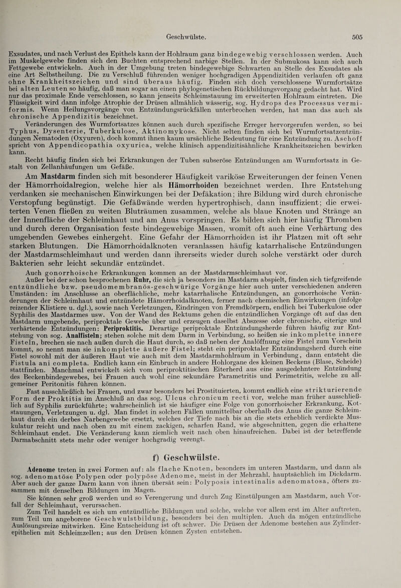Exsudates, und nach Verlust des Epithels kann der Hohlraum ganz bindegewebig verschlossen werden. Auch im Muskelgewebe finden sich den Buchten entsprechend narbige Stellen. In der Submukosa kann sich auch Fettgewebe entwickeln. Auch in der Umgebung treten bindegewebige Schwarten an Stelle des Exsudates als eine Art Selbstheilung. Die zu Verschluß führenden weniger hochgradigen Appendizitiden verlaufen oft ganz ohne Krankheitszeichen und sind überaus häufig. Finden sich doch verschlossene Wurmfortsätze bei alten Leuten so häufig, daß man sogar an einen phylogenetischen Rückbildungsvorgang gedacht hat. Wird nur das proximale Ende verschlossen, so kann jenseits Schleimstauung im erweiterten Hohlraum eintreten. Die Flüssigkeit wird dann infolge Atrophie der Drüsen allmählich wässerig, sog. Hydrops des Processus vermi¬ formis. Wenn Heilungsvorgänge von Entzündungsrückfällen unterbrochen werden, hat man das auch als chronische Appendizitis bezeichnet. Veränderungen des Wurmfortsatzes können auch durch spezifische Erreger hervorgerufen werden, so bei Typhus, Dysenterie, Tuberkulose, Aktinomykose. Nicht selten finden sich bei Wurmfortsatzentzün¬ dungen Nematoden (Oxyuren), doch kommt ihnen kaum ursächliche Bedeutung für eine Entzündung zu. Aschoff spricht von Appendicopathia oxyurica, welche klinisch appendizitisähnliche Krankheitszeichen bewirken kann. Recht häufig finden sich bei Erkrankungen der Tuben subseröse Entzündungen am Wurmfortsatz in Ge¬ stalt von Zellanhäufungen um Gefäße. Am Mastdarm finden sich mit besonderer Häufigkeit variköse Erweiterungen der feinen Venen der Hämorrhoidalregion, welche hier als Hämorrhoiden bezeichnet werden. Ihre Entstehung verdanken sie mechanischen Einwirkungen bei der Defäkation; ihre Bildung wird durch chronische Verstopfung begünstigt. Die Gefäßwände werden hypertrophisch, dann insuffizient; die erwei¬ terten Venen fließen zu weiten Bluträumen zusammen, welche als blaue Knoten und Stränge an der Innenfläche der Schleimhaut und am Anus vorspringen. Es bilden sich hier häufig Thromben und durch deren Organisation feste bindegewebige Massen, womit oft auch eine Verhärtung des umgebenden Gewebes einhergeht. Eine Gefahr der Hämorrhoiden ist ihr Platzen mit oft sehr starken Blutungen. Die Hämorrhoidalknoten veranlassen häufig katarrhalische Entzündungen der Mastdarmschleimhaut und werden dann ihrerseits wieder durch solche verstärkt oder durch Bakterien sehr leicht sekundär entzündet. Auch gonorrhoische Erkrankungen kommen an der Mastdarmschleimhaut vor. Außer bei der schon besprochenen Ruhr, die sich ja besonders im Mastdarm abspielt, finden sich tiefgreifende entzündliche bzw. pseudomembranös-geschwürige Vorgänge hier auch unter verschiedenen anderen Umständen: im Anschlüsse an oberflächliche, mehr katarrhalische Entzündungen, an gonorrhoische Verän¬ derungen der Schleimhaut und entzündete Hämorrhoidalknoten, ferner nach chemischen Einwirkungen (infolge reizender Klistiere u. dg].), sowie nach Verletzungen, Eindringen von Fremdkörpern, endlich bei Tuberkulose oder Syphilis des Mastdarmes usw. Von der Wand des Rektums gehen die entzündlichen Vorgänge oft auf das den Mastdarm umgebende, periproktale Gewebe über und erzeugen daselbst Abszesse oder chronische, eiterige und verhärtende Entzündungen: Periproktitis. Derartige periproktale Entzündungsherde führen häufig zur Ent¬ stehung von sog. Analfisteln; stehen solche mit dem Darm in Verbindung, so heißen sie inkomplette innere Fisteln, brechen sie nach außen durch die Haut durch, so daß neben der Analöffnung eine Fistel zum Vorschein kommt, so nennt man sie inkomplette äußere Fistel; steht ein periproktaler Entzündungsherd durch eine Fistel sowohl mit der äußeren Haut wie auch mit dem Mastdarmhohlraum in Verbindung, dann entsteht die Fistula ani completa. Endlich kann ein Einbruch in andere Hohlorgane des kleinen Beckens (Blase, Scheide) stattfinden. Manchmal entwickelt sich vom periproktitischen Eiterherd aus eine ausgedehntere Entzündung des Beckenbindegew^ebes, bei Frauen auch wohl eine sekundäre Parametritis und Perimetritis, welche zu all¬ gemeiner Peritonitis führen können. Fast ausschließlich bei Frauen, und zwar besonders bei Prostituierten, kommt endlich eine strikturierende Form der Proktitis im Anschluß an das sog. Ulcus chronicum recti vor, welche man früher ausschließ¬ lich auf Syphilis zurückführte; wahrscheinlich ist sie häufiger eine Folge von gonorrhoischer Erkrankung, Ivot- stauungen, Verletzungen u. dgl. Man findet in solchen Fällen unmittelbar oberhalb des Anus die ganze Schleim¬ haut durch ein derbes Narbengewebe ersetzt, welches der Tiefe nach bis an die stets erheblich verdickte Mus¬ kulatur reicht und nach oben zu mit einem zackigen, scharfen Rand, wie abgeschnitten, gegen die erhaltene Schleimhaut endet. Die Veränderung kann ziemlich weit nach oben hinaufreichen. Dabei ist der betreffende Darmabschnitt stets mehr oder weniger hochgradig verengt. f) Geschwülste. Adenome treten in zwei Formen auf: als flache Knoten, besonders im unteren Mastdarm, und dann als sog. adenomatöse Polypen oder polypöse Adenome, meist in der Mehrzahl, hauptsächlich im Dickdarm. Aber auch der ganze Darm kann von ihnen übersät sein: Polyposis intestinalis adenomatosa, öfteis zu¬ sammen mit denselben Bildungen im Magen. Sie können sehr groß werden und so Verengerung und durch Zug Einstülpungen am Mastdaim, auch A 01- fall der Schleimhaut, verursachen. , Zum Teil handelt es sich um entzündliche Bildungen und solche, welche vor allem erst im Alter auitieten, zum Teil um angeborene Geschwulstbildung, besonders bei den multiplen. Auch da mögen entzünc hc ie Auslösungsreize mitwirken. Eine Entscheidung ist oft schwer. Die Drüsen der Adenome bestehen aus Zyhnc er- epithelien mit Schleimzellen; aus den Drüsen können Zysten entstehen.