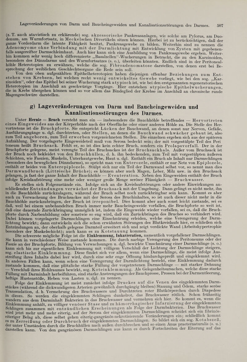 (z. T. auch atavistisch zu erklärende) sog. akzessorische Pankreasanlagen, wie solche am Pylorus, am Duo¬ denum, am Wurmfortsatz, in Meckel sehen Divertikeln sitzen können. Hierbei ist zu berücksichtigen, daß der ganze Vorderdarm die latente Fähigkeit besitzt, Pankreasgewebe zu bilden. Weiterhin sind zu^ nennen die Adenomyome ohne Verbindung mit der Darmlichtung mit Entwicklung von Zysten mit gegebenen¬ falls ausgereifter Darmschleimhaut. Auch hier kann sich eine Ausbildung von Pankreasgewebe ergeben. Weiter¬ hin kommen sehr wenig hoch differenzierte „Basalzellen“-Wucherungen in Betracht, die zu den Karzinoiden, besonders des Dünndarms und des Wurmfortsatzes (s. o.), überleiten könnten. Endlich sind in der Peritoneal¬ höhle Heterotopien zu erwähnen, welche die sog. Fibroadenomatose darstellen, von denen erst bei Be¬ sprechung der weiblichen Geschlechtsorgane die Rede sein soll. Von den oben auf gezählten Epithelheterotopien haben diejenigen offenbar Beziehungen zum Ent¬ stehen von Krebsen, bei welchen recht wenig entwickeltes Gewebe vorliegt, wie bei den sog. „Kar¬ zinoiden“, oder das Epithel bei seiner Wucherung stark atypisch ist, wie bei den erstgenannten regeneratorischen Heterotopien im Anschluß an geschwürige Vorgänge. Hier entstehen atypische Epithelwucherungen, die in Krebs übergehen können und so vor allem das Bindeglied der Krebse im Anschluß an chronische runde Magengeschwüre darstellen. g) Lage Veränderungen von Darm und Baucheingeweiden und Kanalisationsstörungen des Darmes. Unter Hernie = Bruch versteht man ein — insbesondere die Bauchhöhle betreffendes — Hervortreten eines Eingeweides aus der Körperhöhle nach der Oberfläche oder einer anderen Höhle zu. Die Stelle des Her- vortretens ist die Bruchpforte. Sie entspricht Lücken der Bauchwand, an denen sonst nur Nerven, Gefäße, Ausführungsgänge u. dgl. durchtreten, oder Stellen, an denen die Bauchwand schwächer gebaut ist, also zum Teil angeboren, zum Teil erworben vorgezeichneten Stellen. Die einzelnen ergeben sich aus der späteren Aufzählung. Der vorgelagerte Eingeweideteil muß von Serosa bedeckt sein; der mit vorgestülpte Teil des Peri toneum heißt Bruch sack. Fehlt er, so ist dies kein echter Bruch, sondern ein Prolapsvorfall. Der in der Bruchpforte gelegene, meist verengte Teil des Bruchsackes ist der Bruch sack hals. Außer vom Bruchsack ist der Bruch noch bekleidet von den Bruchhüllen, d. h. ihn bedeckenden, zum Teil mit vorgestülpten äußeren Schichten, wie Faszien, Muskeln, Unterhautgewebe, Haut u. dgl. Enthält ein Bruch als Inhalt nur Darmschlingen (besonders des beweglichen Dünndarms), so spricht man von Enterozele, enthält er nur Netz von Epiplozele, enthält er beides von Enterepiplozele. Stülpt sich nur ein Teil der Darm wand selbst vor, so nennt man dies Darmwandbruch (Littresche Brüche); es können aber auch Magen, Leber, Milz usw. in den Bruchsack gelangen, ja fast der ganze Inhalt der Bauchhöhle — Eventeration. Neben den Eingeweiden enthält der Bruch infolge Kreislaufstörung eine mehr oder weniger große Menge seröser Flüssigkeit — Bruchwasser. Es stellen sich Folgezustände ein. Infolge sich an die Kreislaufstörungen oder andere Einwirkungen an¬ schließender Entzündungen verwächst der Bruchsack mit der Umgebung. Dann gelingt es nicht mehr, ihn in die Bauchhöhle zurückzulagern, während der Bruch selbst noch zurückbringbar sein kann. Kommt es aber auch zu Verwachsung des Bruchsackes mit der Serosa des Bruchinhaltes, so ist auch dieser nicht mehr in die Bauchhöhle zurückzubringen, der Bruch ist irreponibel. Dies kommt aber auch sonst leicht zustande, sei es daß, weil bei einem unbehandelten Bruch immer mehr Baucheingeweide vorfallen, die Bruchpforte so weit ist, daß eine dauernde Zurückbringung unmöglich ist, indem die Eingeweide wieder vorfallen, sei es, daß die Bruch¬ pforte durch Narbenbildung oder sonstwie so eng wird, daß ein Zurückbringen des Bruches so verhindert wird. Dabei können vorgelagerte Darmschlingen eine Einschnürung erleiden, welche eine Verengerung der Darm¬ lichtung bewirkt; dann entwickeln sich die schon erwähnten Störungen des Blutkreislaufs hier, es schließen sich Entzündungen an, der oberhalb gelegene Darmteil erweitert sich und zeigt verdickte Wand (Arbeitshypertrophie besonders der Muskelschicht); auch kann es zu Kotstauung kommen. Die schwerste mögliche Folge ist die Einklemmung, Inkarzeration, namentlich vorgefallener Darmschlingen. Sie kann in verschiedener Weise zustande kommen. Die durch narbige Verengerung des Peritoneums oder der Faszie an der Bruchpforte, Bildung von Verwachsungen u. dgl. bewirkte Umschnürung einer Darmschlinge (s. o.) kann sich bis zur eigentlichen Einklemmung mit völligem Verschluß der Lichtung der Darmschlinge steigern, sog. elastische Einklemmung. Diese findet sich vor allem, wenn eine Darmschlinge, die meist infolge Aus¬ streifung ihres Inhalts dabei leer wird, durch eine sehr enge Öffnung hindurchgepreßt und eingeklemmt wird. In anderen Fällen kann, wenn schon eine Verengerung der Darmlichtung besteht, eine Einklemmung dadurch zustande kommen, daß eine plötzliche starke Füllung der vorgetretenen Darmschlinge mit starker Dehnung — Verschluß ihres Hohlraumes bewirkt, sog. Koteinklemmung. Als Gelegenheitsursachen, welche diese starke Füllung mit Darminhalt herbeiführen, sind starke Anstrengungen der Bauchpresse, Pressen bei der Darmentleerung, heftige Hustenstöße, Heben von Lasten u. dgl. zu nennen. Folge der Einklemmung ist meist zunächst infolge Druckes auf die Venen des eingeklemmten Darm¬ stückes (während die dickwandigeren Arterien gewöhnlich durchgängig bleiben) Stauung und Ödem, starke seröse Transsudation, d. h Vermehrung des Bruchwassers und Durchtreten roter Blutkörperchen durch Diapedese in dieses. So werden die eingeklemmten Schlingen dunkelrot, das Bruchwasser rötlich. Schon fiühzeitig wandern aus dem Darminhalt Bakterien in das Bruchwasser und vermehren sich hier. So kommt es, venn die Einklemmung anhält, zu völliger venöser Stase und zu hämorrhagischer Infarzierung dei eingeklemmten Schlingen zusammen mit entzündlichen Erscheinungen als Folge der Darmbakterien. Das ®.ruS.!PWss.el wird jetzt mehr und mehr eiterig, auf der Serosa der eingeklemmten Darmschlingen scheidet sich ein fibrinös- eiteriger Belag ab, diese selbst gehen eiterig-gangränös-nekrotisierende \ eränderungen ein; schließlich kommt es zu Zerreißung oder Durchbruch der eingeklemmten Darmschlingen. So bildet sich ein sog. Kotabszeß, der unter Umständen durch die Bruchhüllen nach außen durchbrechen und so einen Anus praeternatuia is (s. u.) darstellen kann. Von den gangränösen Darmschlingen aus kann es durch Fortschreiten der Eiterung auf das