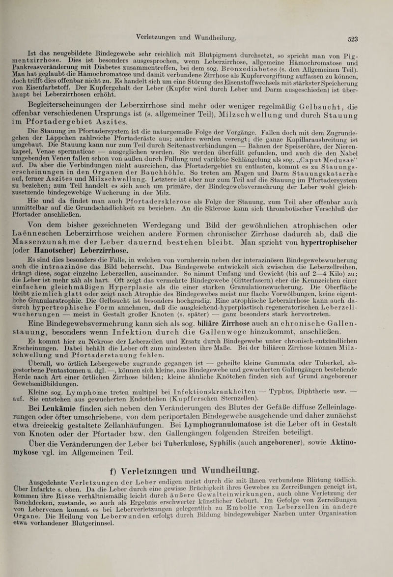 Ist das neugebildete Bindegewebe sehr reichlich mit Blutpigment durchsetzt, so spricht man von Pig¬ mentzirrhose Dies ist besonders ausgesprochen, wenn Leberzirrhose, allgemeine Hämochromatose und Pankreasveränderung mit Diabetes Zusammentreffen, bei dem sog. Bronzediabetes (s. den Allgemeinen Teil). Man hat geglaubt die Hämochromatose und damit verbundene Zirrhose als Kupfervergiftung auffassen zu können, doch trifft dies offenbar nicht zu. Es handelt sich um eine Störung des Eisenstoffwechsels mit stärkster Speicherung von Eisenfarbstoff. Der Kupfergehalt der Leber (Kupfer wird durch Leber und Darm ausgeschieden) ist über¬ haupt bei Leberzirrhosen erhöht. Begleiterscheinungen der Leberzirrhose sind mehr oder weniger regelmäßig Gelbsucht, die offenbar verschiedenen Ursprungs ist (s. allgemeiner Teil), Milzschwellung und durch Stauung im Pfortadergebiet Aszites. Die Stauung im Pfortadersystem ist die naturgemäße Folge der Vorgänge. Fallen doch mit dem Zugrunde¬ gehen der Läppchen zahlreiche Pfortaderäste aus; andere werden verengt; die ganze Kapillarausbreitung ist umgebaut. Die Stauung kann nur zum Teil durch Seitenastverbindungen — Bahnen der Speiseröhre, der Nieren¬ kapsel, Venae spermaticae — ausgeglichen werden. Sie werden überfüllt gefunden, und auch die den Nabel umgebenden Venen fallen schon von außen durch Füllung und variköse Schlängelung als sog. „Caput Medusae“ auf. Da aber die Verbindungen nicht ausreichen, das Pfortadergebiet zu entlasten, kommt es zu Stauungs- erscheinungen in den Organen der Bauchhöhle. So treten am Magen und Darm Stauungskatarrhe auf, ferner Aszites und Milzschwellung. Letztere ist aber nur zum Teil auf die Stauung im Pfortader System zu beziehen; zum Teil handelt es sich auch um primäre, der Bindegewebsvermehrung der Leber wohl gleich¬ zusetzende bindegewebige Wucherung in der Milz. Hie und da findet man auch Pfortadersklerose als Folge der Stauung, zum Teil aber offenbar auch unmittelbar auf die Grundschädlichkeit zu beziehen. An die Sklerose kann sich thrombotischer Verschluß der Pfortader anschließen. Von dem bisher gezeichneten Werdegang und Bild der gewöhnlichen atrophischen oder Laenneschen Leberzirrhose weichen andere Formen chronischer Zirrhose dadurch ab, daß die Massenzunahme der Leber dauernd bestehen bleibt. Man spricht von hypertrophischer (oder Hanotscher) Leberzirrhose. Es sind dies besonders die Fälle, in welchen von vornherein neben der interazinösen Bindegewebswucherung auch die intraazinöse das Bild beherrscht. Das Bindegewebe entwickelt sich zwischen die Leberzellreihen, drängt diese, sogar einzelne Leberzellen, auseinander. So nimmt Umfang und Gewicht (bis auf 2—4 Kilo) zu; die Leber ist mehr zäh als hart. Oft zeigt das vermehrte Bindegewebe (Gitterfasern) eher die Kennzeichen einer einfachen gleichmäßigen Hyperplasie als die einer starken Granulationswucherung. Die Oberfläche bleibt ziemlich glatt oder zeigt nach Atrophie des Bindegewebes meist nur flache Vorwölbungen, keine eigent¬ liche Granularatrophie. Die Gelbsucht ist besonders hochgradig. Eine atrophische Leberzirrhose kann auch da¬ durch hypertrophische Form annehmen, daß die ausgleichend-hyperplastisch-regeneratorischen Leber zell- Wucherungen — meist in Gestalt großer Knoten (s. später) — ganz besonders stark hervortreten. Eine Bindegewebsvermehrung kann sich als sog. biliäre Zirrhose auch an chronische Gallen¬ stauung, besonders wenn Infektion durch die Gallenwege hinzukommt, anschließen. Es kommt hier zu Nekrose der Leberzellen und Ersatz durch Bindegewebe unter chronisch-entzündlichen Erscheinungen. Dabei behält die Leber oft zum mindesten ihre Maße. Beider biliären Zirrhose können Milz- Schwellung und Pfortaderstauung fehlen. Überall, wo örtlich Lebergewebe zugrunde gegangen ist — geheilte kleine Gummata oder Tuberkel, ab¬ gestorbene Pentastomen u. dgl. —, können sich kleine, aus Bindegewebe und gewucherten Gallengängen bestehende Herde nach Art einer örtlichen Zirrhose bilden; kleine ähnliche Knötchen finden sich auf Grund angeborener Gewebsmißbildungen. Kleine sog. Lymphome treten multipel bei Infektionskrankheiten — Typhus, Diphtherie usw. — auf. Sie entstehen aus gewucherten Endothelien (Kupffersehen Sternzellen). Bei Leukämie finden sich neben den Veränderungen des Blutes der Gefäße diffuse Zelleinlage¬ rungen oder öfter umschriebene, von dem periportalen Bindegewebe ausgehende und daher zunächst etwa dreieckig gestaltete Zellanhäufungen. Bei Lymphogranulomatose ist die Leber oft in Gestalt von Knoten oder der Pfortader bzw. den Gallengängen folgenden Streifen beteiligt. Über die Veränderungen der Leber bei Tuberkulose, Syphilis (auch angeborener), sowie Aktino- mykose vgl. im Allgemeinen Teil. f) Verletzungen und Wundheilung. Ausgedehnte Verletzungen der Leber endigen meist durch die mit ihnen verbundene Blutung tödlich. Über Infarkte s. oben. Da die Leber durch eine gewisse Brüchigkeit ihres Gewebes zu Zerreißungen geneigt ist, kommen ihre Risse verhältnismäßig leicht durch äußere Gewalteinwirkungen, auch ohne Verletzung der Bauchdecken, zustande, so auch als Ergebnis erschwerter künstlicher Geburt. Im Gefolge von Zerreißungen von Lebervenen kommt es bei Leberverletzungen gelegentlich zu Embolie von Leber zellen m andere Organe. Die Heilung von Leberwunden erfolgt durch Bildung bindegewebiger Narben unter Orgamsa 1011 etwa vorhandener Blutgerinnsel.