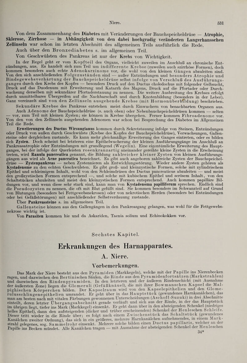 Von dem Zusammenhang des Diabetes mit Veränderungen der Bauchspeicheldrüse — Atrophie, Sklerose, Zirrhose — in Abhängigkeit von den dabei hochgradig veränderten Langerhansschen Zellinseln war schon im letzten Abschnitt des allgemeinen Teils ausführlich die Rede. Auch über den Bronzediabetes s. im allgemeinen Teil. Von Geschwülsten des Pankreas ist nur der Krebs von Wichtigkeit. In der Regel geht er vom Kopf teil des Organs, vielleicht zuweilen im Anschluß an chronische Ent¬ zündungen, aus. Es handelt sich zum Teil um indifferente Krebse (zuweilen auch szirrhöse Formen), doch kommen besonders auch echte Adenokarzinome vor, die wohl von den kleinen Gängen abzuleiten sind. Von den sich anschließenden Folgezuständen sind — außer Entzündungen und besonders Atrophie und Bindegewebsverhärtung der Bauchspeicheldrüse selbst infolge von Verschluß des Ausführungs¬ ganges durch den Krebs des Kopfes — besonders Druck auf den Ductus choledochus mit folgender Gelbsucht, Druck auf das Duodenum mit Erweiterung und Katarrh des Magens, Druck auf die Pfortader oder Durch¬ wachsung derselben mit sekundärer Pfortaderstauung zu nennen. Die weitere Ausbreitung des Krebses erfolgt durch unmittelbares Übergreifen auf die Nachbarschaft und durch Knotenbildung (besonders in der Leber). Ganz vereinzelt sind von den Zellinseln ausgehende Krebse (mit Hormonüberb^ldung) beschrieben. Sekundäre Krebse des Pankreas entstehen meist durch Einwuchern von benachbarten Organen aus. Auch Adenome der Bauchspeicheldrüse (s. auch oben) oder Nebenbauchspeicheldrüsen kommen — selten — vor, zum Teil mit kleinen Zysten; sie können in Krebse übergehen. Ferner kommen Fibroadenome vor. Von den von den Zellinseln ausgehenden Adenomen war schon bei Besprechung des Diabetes im Allgemeinen Teil die Rede. Erweiterungen des Ductus Wirsungianus kommen durch Sekretstauung infolge von Steinen, Entzündungen oder Druck von außen durch Geschwülste (Krebse des Kopfes der Bauchspeicheldrüse), Verwachsungen, Gallen¬ steine oder dergleichen zustande. Es kann mehr gleichmäßige Erweiterung des Ganges eintreten, oder es bilden sich Zysten. Doch scheint bei letzteren eine Epithelwucherung der kleinen Ausführungsgänge im Anschluß an Pankreasatrophie oder Entzündungen mit grundlegend (Wegelin). Eine eigentümliche Erweiterung des Haupt¬ ganges, bei der infolge der Querleisten rosenkranzartig aneinander gereihte kleine Zysten in die Erscheinung treten, wird Ranula pancreatica genannt, die Bildung zahlreicher kleiner Zysten von kleinen Ausführungs¬ gängen aus wird als Acne pancratica bezeichnet. Es gibt auch angeboren zahlreiche Zysten der Bauchspeichel¬ drüse — Zystenpankreas — neben Zystennieren als Entwicklungsstörung. Wieder andere Zysten gehören als Kystadenome zu den echten Geschwülsten. Es gibt groß- und kleinzystische Formen, solche mit zylindrischem Epithel und schleimigem Inhalt, wohl von den Schleimdrüsen des Ductus pancreaticus abzuleiten — und meist den großzystischen Formen entsprechend —, und solche mit kubischem Epithel und serösem Inhalt, von den Schaltstücken abzuleiten und meist den kleinzystischen Formen entsprechend. Auch kommen papilläre Bil¬ dungen vor, und wenn diese sehr stark sind, kann man von Kystadenoma papillifcrum sprechen. Endlich sind die Pseudozysten zu nennen, die oft mit Blut gefüllt sind. Sie kommen besonders im Schwanzteil auf Grund von Blutungen (besonders bei Fettgewebsnekrosen) oder von nekrotischen Herden (besonders bei Entzündungen oder bei Gefäßstörungen) mit anschließender Selbstverdauung zustande. Über Pankreassteine s. im allgemeinen Teil. Gallensteine können aus den Gallengängen in den Pankreasgang gelangen, was wohl für die Fettgewebs- nekrose wichtig ist. Von Parasiten kommen hie und da Askariden, Taenia solium und Echinokokken vor. Sechstes Kapitel. Erkrankungen des Harnapparates. A. Niere. Vorbemerkungen. Das Mark der Niere besteht aus den Pyramiden (Markkegeln), welche mit der Papille ins Nierenbecken ragen, und dazwischen den Bertinischen Säulen, die Rinde aus den Pyramidenfortsätzen (Markstrahlen) und dazwischen den Rindenpyramiden. In den letzteren und der äußeren Rindenschicht^ (mit Ausnahme der äußersten Zone) liegen die Glomeruli (Gefäßknäuel), die mit ihrer Bowmanschen Kapsel die Mal- pighischen Körperchen bilden. Der Kapselraum wird von den Kapselepithelien und den Glome- rulusschlingenepithelien umrandet. Er geht über in das Hauptstück (gewundenes Harnkanälchen), das man am besten nach mit vitalen Färbungen gewonnenen Unterscheidungen (Aschoff-Suzuki) in drei Abschnitte einteilt, deren letzter Übergangsabschnitt gerade verläuft und sich aus der Rinde, in der das Hauptstück im übrigen liegt, tiefer ins Mark (Markkegel) einsenkt. Er geht dann über in den absteigenden Schenkel (niediiges helles Epithel), dann den aufsteigenden (dicker und trüber erscheinenden) Schenkel der Henleschen Schleife. Dieser tritt wieder in die Rinde über; es folgt nach einem Zwischenstück das Sc halt stück (gewundenes Kanälchen zweiter Ordnung), das sich in ein größeres, mehrere Harnkanälchen aufnehmendes, in einem Mark- strahl gelegenes, sog. Sammelrohr einsenkt. Mehrere solche bilden einen Ductus papillaris, welchei an dei Papille ins Becken mündet. Alle Kanälchen tragen — mit Ausnahme der absteigenden Schenkel der Henlest len 34*