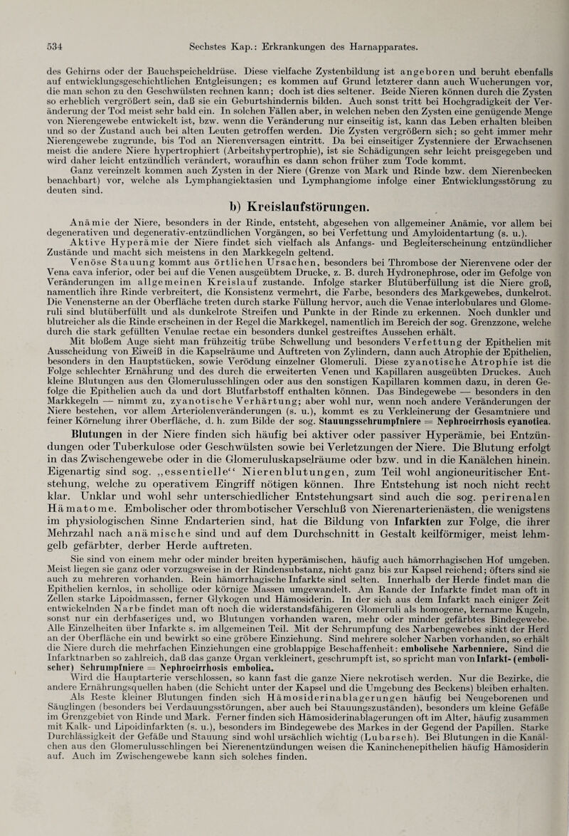 des Gehirns oder der Bauchspeicheldrüse. Diese vielfache Zystenbildung ist angeboren und beruht ebenfalls auf entwicklungsgeschichtlichen Entgleisungen; es kommen auf Grund letzterer dann auch Wucherungen vor, die man schon zu den Geschwülsten rechnen kann; doch ist dies seltener. Beide Nieren können durch die Zysten so erheblich vergrößert sein, daß sie ein Geburtshindernis bilden. Auch sonst tritt bei Hochgradigkeit der Ver¬ änderung der Tod meist sehr bald ein. In solchen Fällen aber, in welchen neben den Zysten eine genügende Menge von Nierengewebe entwickelt ist, bzw. wenn die Veränderung nur einseitig ist, kann das Leben erhalten bleiben und so der Zustand auch bei alten Leuten getroffen werden. Die Zysten vergrößern sich; so geht immer mehr Nierengewebe zugrunde, bis Tod an Nierenversagen eintritt. Da bei einseitiger Zystenniere der Erwachsenen meist die andere Niere hypertrophiert (Arbeitshypertrophie), ist sie Schädigungen sehr leicht preisgegeben und wird daher leicht entzündlich verändert, woraufhin es dann schon früher zum Tode kommt. Ganz vereinzelt kommen auch Zysten in der Niere (Grenze von Mark und Rinde bzw. dem Nierenbecken benachbart) vor, welche als Lymphangiektasien und Lymphangiome infolge einer Entwicklungsstörung zu deuten sind. b) Kreislaufstörungen. Anämie der Niere, besonders in der Rinde, entsteht, abgesehen von allgemeiner Anämie, vor allem bei degenerativen und degenerativ-entzündlichen Vorgängen, so bei Verfettung und Amyloidentartung (s. u.). Aktive Hyperämie der Niere findet sich vielfach als Anfangs- und Begleiterscheinung entzündlicher Zustände und macht sich meistens in den Markkegeln geltend. Venöse Stauung kommt aus örtlichen Ursachen, besonders bei Thrombose der Nierenvene oder der Vena cava inferior, oder bei auf die Venen ausgeübtem Drucke, z. B. durch Hydronephrose, oder im Gefolge von Veränderungen im allgemeinen Kreislauf zustande. Infolge starker Blutüberfüllung ist die Niere groß, namentlich ihre Rinde verbreitert, die Konsistenz vermehrt, die Farbe, besonders des Markgewebes, dunkelrot. Die Venensterne an der Oberfläche treten durch starke Füllung hervor, auch die Venae interlobulares und Glome- ruli sind blutüberfüllt und als dunkelrote Streifen und Punkte in der Rinde zu erkennen. Noch dunkler und blutreicher als die Rinde erscheinen in der Regel die Markkegel, namentlich im Bereich der sog. Grenzzone, welche durch die stark gefüllten Venulae rectae ein besonders dunkel gestreiftes Aussehen erhält. Mit bloßem Auge sieht man frühzeitig trübe Schwellung und besonders Verfettung der Epithelien mit Ausscheidung von Eiweiß in die Kapselräume und Auftreten von Zylindern, dann auch Atrophie der Epithelien, besonders in den Hauptstücken, sowie Verödung einzelner Glomeruli. Diese zyanotische Atrophie ist die Folge schlechter Ernährung und des durch die erweiterten Venen und Kapillaren ausgeübten Druckes. Auch kleine Blutungen aus den Glomerulusschlingen oder aus den sonstigen Kapillaren kommen dazu, in deren Ge¬ folge die Epithelien auch da und dort Blutfarbstoff enthalten können. Das Bindegewebe — besonders in den Markkegeln — nimmt zu, zyanotische Verhärtung; aber wohl nur, wenn noch andere Veränderungen der Niere bestehen, vor allem Arteriolenveränderungen (s. u.), kommt es zu Verkleinerung der Gesamtniere und feiner Körnelung ihrer Oberfläche, d. h. zum Bilde der sog. Stauungsschrumpfniere = Nephrocirrhosis cyanotica. Blutungen in der Niere finden sich häufig bei aktiver oder passiver Hyperämie, bei Entzün¬ dungen oder Tuberkulose oder Geschwülsten sowie bei Verletzungen der Niere. Die Blutung erfolgt in das Zwischengewebe oder in die Glomeruluskapselräume oder bzw. und in die Kanälchen hinein. Eigenartig sind sog. „essentielle“ Nierenblutungen, zum Teil wohl angioneuritischer Ent¬ stehung, welche zu operativem Eingriff nötigen können. Ihre Entstehung ist noch nicht recht klar. Unklar und wohl sehr unterschiedlicher Entstehungsart sind auch die sog. perirenalen H ämatome. Embolischer oder thrombotischer Verschluß von Nierenarterienästen, die wenigstens im physiologischen Sinne Endarterien sind, hat die Bildung von Infarkten zur Folge, die ihrer Mehrzahl nach anämische sind und auf dem Durchschnitt in Gestalt keilförmiger, meist lehm¬ gelb gefärbter, derber Herde auftreten. Sie sind von einem mehr oder minder breiten hyperämischen, häufig auch hämorrhagischen Hof umgeben. Meist liegen sie ganz oder vorzugsweise in der Rindensubstanz, nicht ganz bis zur Kapsel reichend; öfters sind sie auch zu mehreren vorhanden. Rein hämorrhagische Infarkte sind selten. Innerhalb der Herde findet man die Epithelien kernlos, in schollige oder körnige Massen umgewandelt. Am Rande der Infarkte findet man oft in Zellen starke Lipoidmassen, ferner Glykogen und Hämosiderin. In der sich aus dem Infarkt nach einiger Zeit entwickelnden Narbe findet man oft noch die widerstandsfähigeren Glomeruli als homogene, kernarme Kugeln, sonst nur ein derbfaseriges und, wo Blutungen vorhanden waren, mehr oder minder gefärbtes Bindegewebe. Alle Einzelheiten über Infarkte s. im allgemeinen Teil. Mit der Schrumpfung des Narbengewebes sinkt der Herd an der Oberfläche ein und bewirkt so eine gröbere Einziehung. Sind mehrere solcher Narben vorhanden, so erhält die Niere durch die mehrfachen Einziehungen eine groblappige Beschaffenheit: embolische Narbenniere. Sind die Infarktnarben so zahlreich, daß das ganze Organ verkleinert, geschrumpft ist, so spricht man von Infarkt- (emboli- scher) Schrumpfniere = Nephrocirrhosis embolica. Wird die Hauptarterie verschlossen, so kann fast die ganze Niere nekrotisch werden. Nur die Bezirke, die andere Ernährungsquellen haben (die Schicht unter der Kapsel und die Umgebung des Beckens) bleiben erhalten. Als Reste kleiner Blutungen finden sich Hämosiderinablagerungen häufig bei Neugeborenen und Säuglingen (besonders bei Verdauungsstörungen, aber auch bei Stauungszuständen), besonders um kleine Gefäße im Grenzgebiet von Rinde und Mark. Ferner finden sich Hämosiderinablagerungen oft im Alter, häufig zusammen mit Kalk- und Lipoidinfarkten (s. u.), besonders im Bindegewebe des Markes in der Gegend der Papillen. Starke Durchlässigkeit der Gefäße und Stauung sind wohl ursächlich wichtig (Lubarsch). Bei Blutungen in die Kanäl¬ chen aus den Glomerulusschlingen bei Nierenentzündungen weisen die Kaninchenepithelien häufig Hämosiderin auf. Auch im Zwischengewebe kann sich solches finden.