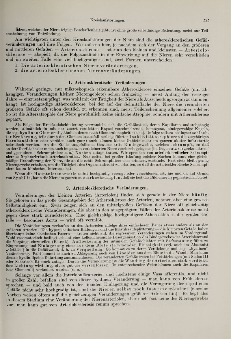 Ödem, welches der Niere teigige Beschaffenheit gibt, ist ohne große selbständige Bedeutung, meist nur Teil¬ erscheinung von Entzündung. Am wichtigsten unter den Kreislaufstörungen der Niere sind die atherosklerotischen Gefäß¬ veränderungen und ihre Folgen. Wir müssen hier, je nachdem sich der Vorgang an den größeren und mittleren Gefäßen — Arteriosklerose — oder an den kleinen und kleinsten — Arteriolo- sklerose — abspielt, da die Folgezustände in der Einwirkung auf die Nieren sehr verschieden und im zweiten Falle sehr viel hochgradiger sind, zwei Formen unterscheiden: 1. Die arteriosklerotischen Nierenveränderungen, 2. die arteriolosklerotischen Nierenveränderungen. 1. Arteriosklerotische Veränderungen. Während geringe, nur mikroskopisch erkennbare Atherosklerose einzelner Gefäße (mit ab¬ hängigen Veränderungen kleiner Nierengebiete) schon frühzeitig — meist Anfang der vierziger Jahre — einzusetzen pflegt, was wohl mit der Tätigkeit der Niere als Ausscheidungsorgan zusammen¬ hängt, ist hochgradige Atherosklerose, bei der auf der Schnittfläche der Niere die veränderten größeren Gefäße oft schon deutlich zu erkennen sind, meist Teilerscheinung allgemeiner solcher. So ist die Altersatrophie der Niere gewöhnlich keine einfache Atrophie, sondern mit Atherosklerose gepaart. Als Folge der Kreislaufsbehinderung verwandeln sich die Gefäßknäuel, deren Kapillaren undurchgängig werden, allmählich in mit der zuerst verdickten Kapsel verschmelzende, homogene, bindegewebige Kugeln, die sog. hyalinen Glomeruli, ähnlich denen nach Glomerulonephritis (s. u.). Infolge teils so bedingter schlech¬ ter Ernährung, teils durch den Glomerulusausfall herbeigeführter Inaktivität atrophieren die zugehörigen Harnkanälchen oder veröden auch ganz; auch können kleine Gebiete mehr im ganzen akuter infarktartig nekrotisch werden. An die Stelle ausgefallenen Gewebes tritt Bindegewebe, welches schrumpft, so daß an der Oberfläche der meist auch im ganzen verkleinerten Niere vereinzelt gelegene (im Gegensatz zur „sekundären“ und „genuinen“ Schrumpfniere s. u.) Narben zutage traten. Wir sprechen von arteriosklerotischer Schrumpf- nierc = Nephrocirrhosis artcriosclerotica. Nur selten bei großer Häufung solcher Narben kommt eine gleich¬ mäßige Granulierung der Niere, die an die echte Schrumpfniere eher erinnert, zustande. Fast stets bleibt genug Nierengewebe erhalten, um die Tätigkeit des Organs aufrecht zu erhalten, so daß die arteriosklerotische Schrumpf- niere kaum klinisches Interesse hat. Wenn die Hauptnierenarterie selbst hochgradig verengt oder verschlossen ist, hie und da auf Grund von Syphilis, kann dieNiere im ganzen so stark schrumpfen, daß sie fast dasBild einer hypoplastischen bietet. 2. Arteriolosklerotiscke Veränderungen. Veränderungen der kleinen Arterien (Arteriolen) finden sich gerade in der Niere häufig. Sie gehören in das große Gesamtgebiet der Atherosklerose der Arterien, nehmen aber eine gewisse Selbständigkeit ein. Zwar zeigen sich an den mittelgroßen Gefäßen der Niere oft gleichzeitig atherosklerotische Veränderungen, die aber in den ausgeprägten Fällen der Arteriolosklerose meist gegen diese stark zurücktreten. Eine gleichzeitige hochgradigere Atherosklerose der großen Ge¬ fäße — besonders Aorta — wird oft vermißt. Die Veränderungen verlaufen an den Arteriolen infolge ihres einfacheren Baues etwas anders als an den größeren Arterien. Die hyperplastischen Bildungen und die Elastikaaufsplitterung — die kleinsten Gefäße haben überhaupt keine elastischen Fasern — treten nicht auf, die regressiven Veränderungen stehen im Vordergrund. Wohl vasomotorisch bedingt scheint eine kolloidchemische Desorganisation des Bindegewebes der Arteriolenwand die Vorgänge einzuteilen (Hueck). Auflockerung der intimalen Gefäßschichten mit Saftstauung führt zu Einpressung und Einlagerung einer aus dem Blute stammenden Ilüssigkeit (vgl. auch im Abschnitt „Gefäße“) in die Gefäßwand, d. h. zu Verquellung. So kommt es zu deren Verdickung und sog. „hyalinen“ Veränderung. Bald kommt es auch zu Ablagerung auch von Lipoiden aus dem Blute in die W and. Man kann dies als hyalin-lipoide Entartung zusammenfassen. Die veränderten Gefäße treten bei Fettfärbungen (mit Sudan III oder Scharlach R) stark zutage. Durch die Veränderung ist die Wandung der Arteriolen stark verdickt, ihre Lichtung wird eng, oft so gut wie verschlossen. In entsprechender Weise können auch die Kapillaren (der Glomeruli) verändert werden (s. u.). Solange vor allem die Interlobulärarterien und höchstens einige V asa afferentia, und nicht in großer Zahl, befallen sind von dieser hyalinen Veränderung — man kann von Frühsklerose sprechen — und bald auch von der lipoiden Einlagerung und die Verengerung der ergriffenen Gefäße nicht sehr hochgradig ist, sind die Nieren selbst noch fast unverändert (einzelne Narben weisen öfters auf die gleichzeitigen V eränderungen größerer Arterien hin). Es liegt also in diesem Stadium eine Veränderung der Nierenarteriolen, aber noch fast keine des Nieiengevebes vor; man kann gut von Arteriolosclerosis renum sprechen.