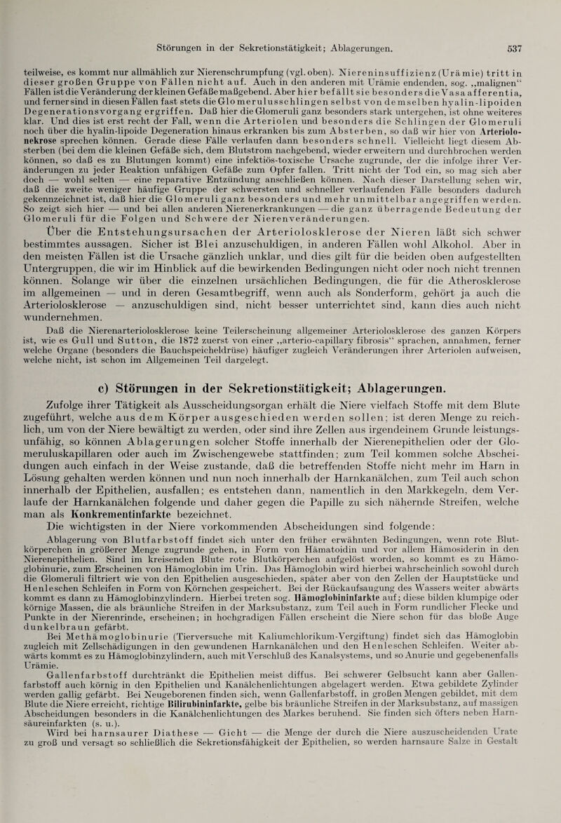 teilweise, es kommt nur allmählich zur Nierenschrumpfung (vgl.oben). Niereninsuffizienz (Urämie) tritt in dieser großen Gruppe von Fällen nicht auf. Auch in den anderen mit Urämie endenden, sog. „malignen“ Fällen ist die Veränderung der kleinen Gefäße maßgebend. Aber hier befällt sie besonders die Vasa aff erentia, und fernersind in diesenFällen fast stets die Glomerulusschlingen selbst von demselben hyalin-lipoiden Degenerationsvorgang ergriffen. Daß hier dieGlomeruli ganz besonders stark untergehen, ist ohne weiteres klar. Und dies ist erst recht der Fall, wenn die Arteriolen und besonders die Schlingen der Glomeruli noch über die hyalin-lipoide Degeneration hinaus erkranken bis zum Absterben, so daß wir hier von Arteriolo- nekrose sprechen können. Gerade diese Fälle verlaufen dann besonders schnell. Vielleicht liegt diesem Ab¬ sterben (bei dem die kleinen Gefäße sich, dem Blutstrom nachgebend, wieder erweitern und durchbrochen werden können, so daß es zu Blutungen kommt) eine infektiös-toxische Ursache zugrunde, der die infolge ihrer Ver¬ änderungen zu jeder Reaktion unfähigen Gefäße zum Opfer fallen. Tritt nicht der Tod ein, so mag sich aber doch — wohl selten — eine reparative Entzündung anschließen können. Nach dieser Darstellung sehen wir, daß die zweite weniger häufige Gruppe der schwersten und schneller verlaufenden Fälle besonders dadurch gekennzeichnet ist, daß hier die Glomeruli ganz besonders und mehr unmittelbar angegriffen werden. So zeigt sich hier — und bei allen anderen Nierenerkrankungen — die ganz überragende Bedeutung der Glomeruli für die Folgen und Schwere der Nierenveränderungen. Über die Entstehungsursachen der Arteriolosklerose der Nieren läßt sich schwer bestimmtes aussagen. Sicher ist Blei anzuschuldigen, in anderen Fällen wohl Alkohol. Aber in den meisten Fällen ist die Ursache gänzlich unklar, und dies gilt für die beiden oben aufgestellten Untergruppen, die wir im Hinblick auf die bewirkenden Bedingungen nicht oder noch nicht trennen können. Solange wir über die einzelnen ursächlichen Bedingungen, die für die Atherosklerose im allgemeinen — und in deren Gesamtbegriff, wenn auch als Sonderform, gehört ja auch die Arteriolosklerose — anzuschuldigen sind, nicht besser unterrichtet sind, kann dies auch nicht wundernehmen. Daß die Nierenarteriolosklerose keine Teilerscheinung allgemeiner Arteriolosklerose des ganzen Körpers ist, wie es Gull und Sutton, die 1872 zuerst von einer „arterio-capillary fibrosis“ sprachen, annahmen, ferner welche Organe (besonders die Bauchspeicheldrüse) häufiger zugleich Veränderungen ihrer Arteriolen auf weisen, welche nicht, ist schon im Allgemeinen Teil dargelegt. c) Störungen in der Sekretionstätigkeit; Ablagerungen. Zufolge ihrer Tätigkeit als Ausscheidungsorgan erhält die Niere vielfach Stoffe mit dem Blute zugeführt, welche aus dem Körper ausgeschieden werden sollen; ist deren Menge zu reich¬ lich, um von der Niere bewältigt zu werden, oder sind ihre Zellen aus irgendeinem Grunde leistungs¬ unfähig, so können Ablagerungen solcher Stoffe innerhalb der Nierenepithelien oder der Glo- meruluskapillaren oder auch im Zwischengewebe stattfinden; zum Teil kommen solche Abschei¬ dungen auch einfach in der Weise zustande, daß die betreffenden Stoffe nicht mehr im Harn in Lösung gehalten werden können und nun noch innerhalb der Harnkanälchen, zum Teil auch schon innerhalb der Epithelien, ausfallen; es entstehen dann, namentlich in den Markkegeln, dem Ver¬ laufe der Harnkanälchen folgende und daher gegen die Papille zu sich nähernde Streifen, welche man als Konkrementinfarkte bezeichnet. Die wichtigsten in der Niere vorkommenden Abscheidungen sind folgende: Ablagerung von Blutfarbstoff findet sich unter den früher erwähnten Bedingungen, wenn rote Blut¬ körperchen in größerer Menge zugrunde gehen, in Form von Hämatoidin und vor allem Hämosiderin in den Nierenepithelien. Sind im kreisenden Blute rote Blutkörperchen aufgelöst worden, so kommt es zu Hämo¬ globinurie, zum Erscheinen von Hämoglobin im Urin. Das Hämoglobin wird hierbei wahrscheinlich sowohl durch die Glomeruli filtriert wie von den Epithelien ausgeschieden, später aber von den Zellen der Hauptstücke und Henleschen Schleifen in Form von Körnchen gespeichert. Bei der Rückaufsaugung des Wassers weiter abwärts kommt es dann zu Hämoglobinzylindern. Hierbei treten sog. Hämoglobininfarktc auf; diese bilden klumpige oder körnige Massen, die als bräunliche Streifen in der Marksubstanz, zum Teil auch in Form rundlicher Flecke und Punkte in der Nierenrinde, erscheinen; in hochgradigen Fällen erscheint die Niere schon für das bloße Auge dunkelbraun gefärbt. Bei Methämoglobinurie (Tierversuche mit Kaliumchlorikum-Vergiftung) findet sich das Hämoglobin zugleich mit Zellschädigungen in den gewundenen Harnkanälchen und den Henleschen Schleifen. Weiter ab¬ wärts kommt es zu Hämoglobinzylindern, auch mit Verschluß des Kanalsystems, und so Anurie und gegebenenfalls Urämie. Gallenfarbstoff durchtränkt die Epithelien meist diffus. Bei schwerer Gelbsucht kann aber Gallen¬ farbstoff auch körnig in den Epithelien und Kanälchenlichtungen abgelagert werden. Etwa gebildete Zylinder werden gallig gefärbt. Bei Neugeborenen finden sich, wenn Gallenfarbstoff, in großen Mengen gebildet, mit dem Blute die Niere erreicht, richtige Bilirubininfarkte, gelbe bis bräunliche Streifen in der Marksubstanz, auf massigen Abscheidungen besonders in die Kanälchenlichtungen des Markes beruhend. Sie finden sich öfters neben Harn¬ säureinfarkten (s. u.). Wird bei harnsaurer Diathese — Gicht — die Menge der durch die Niere auszuscheidenden Urate zu groß und versagt so schließlich die Sekretionsfähigkeit der Epithelien, so werden harnsaure Salze in Gestalt
