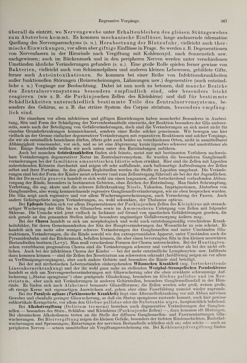 überall da eintritt, wo Nervengewebe unter Erhaltenbleiben des gliösen Stützgewebes zum Absterben kommt. Es kommen mechanische Einflüsse, lange andauernde ödematöse Quellung des Nervenparenchyms (s. u.), Herabsetzung der Blutzufuhr, vielleicht auch ther¬ mische Einwirkungen, vor allem aber giftige Einflüsse in Frage. So werden z. B. Degenerationen von Nervenfasern in der Hirnrinde nach Vergiftung mit Kohlenoxyd, nach Sonnenstich usw. nachgewiesen; auch im Rückenmark und in den peripheren Nerven werden unter verschiedenen Umständen ähnliche Veränderungen gefunden (s. u.). Eine große Rolle spielen ferner gewisse von Bakterien, vielleicht auch von Schimmelpilzen und anderen kleinen Lebewesen, gebildete Gifte, ferner auch Autointoxikationen. So kommen bei einer Reihe von Infektionskrankheiten außer funktionellen Störungen (Reizerscheinungen, Lähmungen usw.) degenerative (auch entzünd¬ liche s. u.) Vorgänge zur Beobachtung. Dabei ist nun noch zu betonen, daß manche Bezirke des Zentralnervensystems besonders empfindlich sind, oder besonders leicht reagieren (wie z. B. die Burkinjeschen Zellen des Kleinhirns) und daß für bestimmte Schädlichkeiten unterschiedlich bestimmte Teile des Zentralnervensystems, be¬ sonders des Gehirns, so z. B. das striäre System des Corpus striatum, besonders empfäng¬ lich sind. Die einzelnen vor allem infektiösen und giftigen Einwirkungen haben mancherlei Besonderes in Ausbrei¬ tung, Sitz und Form der Schädigung der Nervenbestandteile einerseits, der Reaktion besonders der Glia anderer¬ seits, sowie auch der Beteiligung von Gefäßveränderungen, doch sind die Veränderungen an sich meist nicht für einzelne Grunderkrankungen kennzeichnend, sondern einer Reihe solcher gemeinsam. Wir bewegen uns hier vielfach an der Grenze einfacher degenerativer Veränderungen mit reparativen Reaktionen und solcher Vorgänge, die wir als entzündlich bezeichnen dürfen, öfters geht auch beides an verschiedenen Orten, nicht in unmittelbarer Abhängigkeit voneinander, vor sich, und so ist eine Abgrenzung kaum irgendwo schwerer und umstrittener als hier. Einige Sonderfälle wollen wir noch unten unter den Entzündungen anführen. Auch bei manchen Geisteskrankheiten finden sich feinste, meist nur mit bestimmten Verfahren nachweis¬ bare Veränderungen degenerativer Natur im Zentralnervensystem. So wurden die besonderen Ganglienzell¬ veränderungen bei der familiären amaurotischen Idiotie schon erwähnt. Hier sind die Zellen mit Lipoiden nahestehenden Körnern durchsetzt und zeigen oft sehr auffallende, auch ballonartige Auftreibungen der Zellen selbst und ihrer Fortsätze. In den gliösen Begleitzellen werden die Stoffe zu Lipoiden umgebaut. Die Verände¬ rungen sind bei der Form der Kinder meist schwerer (und zum Zelluntergang führend) als bei der der Jugendlichen. Bei der Dementia praecox handelt es sich wohl um einen langsamen, aber fortschreitend verlaufenden Abbau¬ vorgang der Rinde, besonders in bestimmten Gebieten, ohne Zeichen der Entzündung. Man findet Schrumpfung, Verfettung, die sog. akute und die schwere Zellerkrankung Nissls, Vakuolen, Imprägnationen, Absterben von Ganglienzellen, also wenig kennzeichnende regressive Ganglienzell Veränderungen, wie sie oben besprochen wurden. Die Glia zeigt auch regressive und vor allem Wucherungserscheinungen, auch Vermehrung der Fasern. Auch andere Gehirngebiete zeigen Veränderungen, so, wohl sekundäre, der Thalamus opticus. Bei Epilepsie finden sich vor allem Degenerationen der Purkinjeschen Zellen des Kleinhirns mit strauch¬ artiger Wucherung der Glia bis zu Glianarben sowie im Ammonshorn Untergang von Zellen mit folgender Sklerose. Die Ursache wird jetzt vielfach in Ischämie auf Grund von spastischen Gefäßstörungen gesehen, die sich gerade an den genannten Stellen infolge besonders ungünstiger Gefäß Versorgung äußern mag. Bei der Chorea handelt es sich um morphologisch und wohl auch entstehungsmäßig verschiedene Krank¬ heitsbilder, für deren Gemeinsamkeiten der Sitz der Hauptveränderungen das Wesentliche zu sein scheint. Es handelt sich um mehr oder weniger schwere Veränderungen der Ganglienzellen und unter Umständen Glia- reaktionen, Veränderungen, die die Rinde sowohl wie den extrapyramidalen Apparat, unter Umständen auch die Pyramidenbahn und das Rückenmark, befallen können, die aber einen bevorzugten Sitz in den kleinen neostriären Bestandteilen besitzen (Levy). Man muß verschiedene Formen der Chorea unterscheiden. Bei der Huntington- schen vererbbaren progressiven Chorea sind die Veränderungen schwerer und verbreiteter als bei der nicht erb¬ lichen. Auch bei der infektiösen Chorea der Kinder — bei der mehr entzündliche Lymphozyten- usw. Infiltrate dazu kommen können — sind die Zellen des Neostriatum am schwersten erkrankt (herdförmig neigen sie vor allem zu Verflüssigungsvorgängen), aber auch andere Gebiete und besonders die Rinde sind beteiligt. Bei der mit zirrhotischen Leberzuständen einhergehenden Wilsonschen Krankheit (sog. fortschreitende Linsenkernerkrankung) und der ihr wohl ganz nahe zu stellenden Westphal-Strumpellschen Pseudosklerose handelt es sich um Nervengewebs Veränderungen mit Gliawucherung oder die oben erwähnte schwammige Auf¬ lockerung (,,Status spongiosus“) ohne genügende Gliadeckung, besonders im Globus pallidus und im Neo- striatum, aber auch mit Veränderungen in anderen Gehirnteilen, besonders Ganglienzellausfall in der Hirn¬ rinde. Es finden sich nach Alzheimer benannte Gliazellformen; die Zellen werden sehr groß, weisen große, oft riesige Kerne mit eigenartigen Auswüchsen auf, gehen aber ohne Faserbildung zumeist wieder zugrunde. Bei der Paralysis agitans (Parkinsonsche Krankheit) liegt eine Alterszellerkrankung vor mit Abbau nervösen Gewebes und ebenfalls geringer Gliawucherung, so daß ein Status spongiosus zustande kommt, auch hier gewisse subkortikale Kerngebiete, vor allem den Globus pallidus oder die Substantia nigra, hauptsächlich befallend. Bei Alkoholvergiftung (Delirium tremens) bestehen auch degenerative Veränderungen der Ganglien¬ zellen — besonders des Stirn-, Schläfen- und Kleinhirns (Purkinj esche Zellen) —, dazu kommen oft Blutungen. Bei chronischem Alkoholismus treten an die Stelle der diffusen Ganglienzellen- und Fasernentartungen Glia¬ wucherungen. Bei Bleivergiftung zeigen die kleinen Gefäße, besonders der tiefsten Rindenschichten, Endothel¬ wucherungen und Sprossungen; Entartungen der nervösen Bestandteile schließen sich an; oder solche auch an peripheren Nerven — setzen unmittelbar als Vergiftungserscheinung ein. Bei Kohlenoxydvergiftung finden