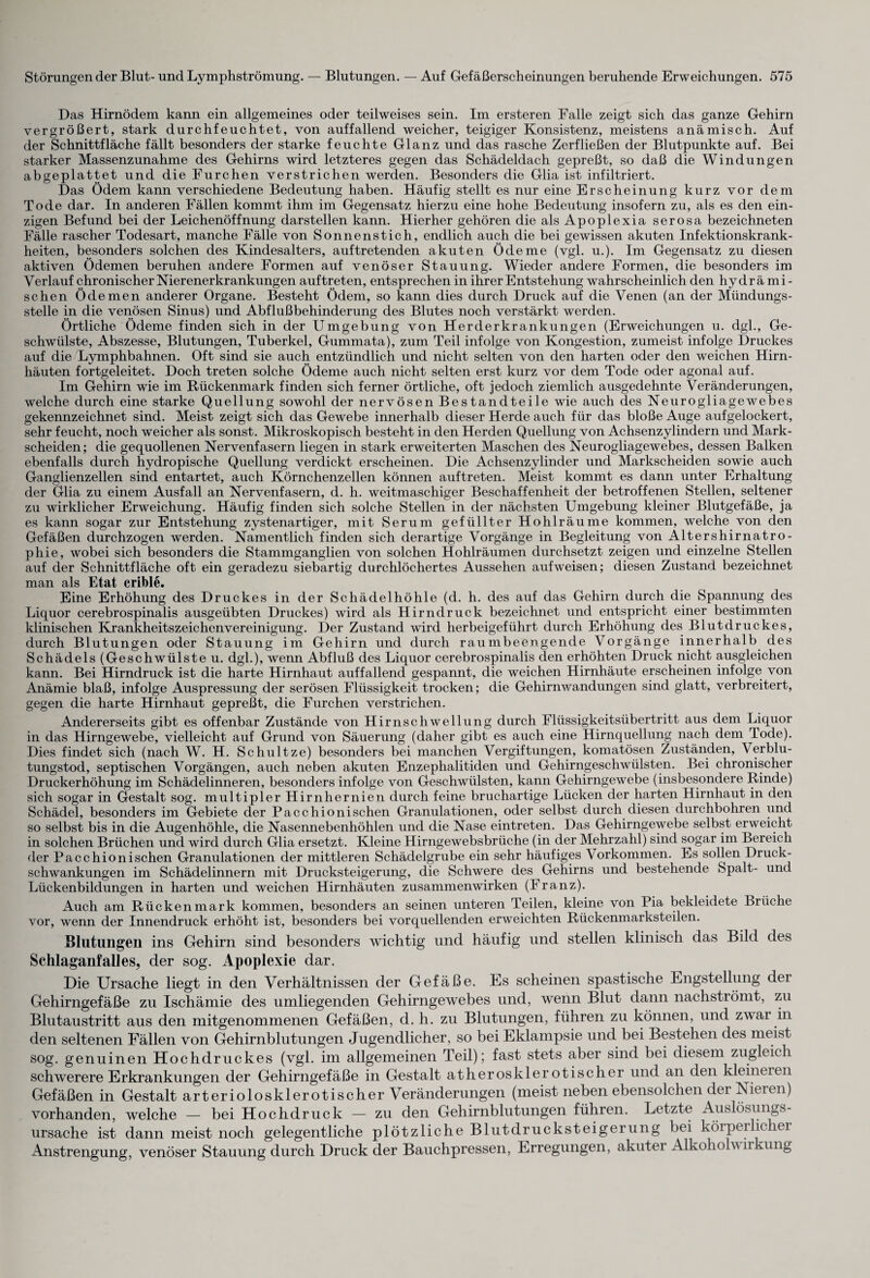 Das Hirnödem kann ein allgemeines oder teilweises sein. Im ersteren Falle zeigt sich das ganze Gehirn vergrößert, stark durchfeuchtet, von auffallend weicher, teigiger Konsistenz, meistens anämisch. Auf der Schnittfläche fällt besonders der starke feuchte Glanz und das rasche Zerfließen der Blutpunkte auf. Bei starker Massenzunahme des Gehirns wird letzteres gegen das Schädeldach gepreßt, so daß die Windungen abgeplattet und die Furchen verstrichen werden. Besonders die Glia ist infiltriert. Das Ödem kann verschiedene Bedeutung haben. Häufig stellt es nur eine Erscheinung kurz vor dem Tode dar. In anderen Fällen kommt ihm im Gegensatz hierzu eine hohe Bedeutung insofern zu, als es den ein¬ zigen Befund bei der Leichenöffnung darstellen kann. Hierher gehören die als Apoplexia serosa bezeichneten Fälle rascher Todesart, manche Fälle von Sonnenstich, endlich auch die bei gewissen akuten Infektionskrank¬ heiten, besonders solchen des Kindesalters, auftretenden akuten Ödeme (vgl. u.). Im Gegensatz zu diesen aktiven Ödemen beruhen andere Formen auf venöser Stauung. Wieder andere Formen, die besonders im Verlauf chronischer Nierenerkrankungen auftreten, entsprechen in ihrer Entstehung wahrscheinlich den hy dr ä mi - sehen Öd emen anderer Organe. Besteht Ödem, so kann dies durch Druck auf die Venen (an der Mündungs¬ stelle in die venösen Sinus) und Abflußbehinderung des Blutes noch verstärkt werden. Örtliche Ödeme finden sich in der Umgebung von Herderkrankungen (Erweichungen u. dgl., Ge¬ schwülste, Abszesse, Blutungen, Tuberkel, Gummata), zum Teil infolge von Kongestion, zumeist infolge Druckes auf die Lymphbahnen. Oft sind sie auch entzündlich und nicht selten von den harten oder den weichen Hirn¬ häuten fortgeleitet. Doch treten solche Ödeme auch nicht selten erst kurz vor dem Tode oder agonal auf. Im Gehirn wie im Rückenmark finden sich ferner örtliche, oft jedoch ziemlich ausgedehnte Veränderungen, welche durch eine starke Quellung sowohl der nervösen Bestandteile wie auch des Neurogliagewebes gekennzeichnet sind. Meist zeigt sich das Gewebe innerhalb dieser Herde auch für das bloße Auge aufgelockert, sehr feucht, noch weicher als sonst. Mikroskopisch besteht in den Herden Quellung von Achsenzylindern und Mark¬ scheiden; die gequollenen Nervenfasern liegen in stark erweiterten Maschen des Neurogliagewebes, dessen Balken ebenfalls durch hydropische Quellung verdickt erscheinen. Die Achsenzylinder und Markscheiden sowie auch Ganglienzellen sind entartet, auch Körnchenzellen können auftreten. Meist kommt es dami unter Erhaltung der Glia zu einem Ausfall an Nervenfasern, d. h. weitmaschiger Beschaffenheit der betroffenen Stellen, seltener zu wirklicher Erweichung. Häufig finden sich solche Stellen in der nächsten Umgebung kleiner Blutgefäße, ja es kann sogar zur Entstehung zystenartiger, mit Serum gefüllter Hohlräume kommen, welche von den Gefäßen durchzogen werden. Namentlich finden sich derartige Vorgänge in Begleitung von Altershirnatro¬ phie, wobei sich besonders die Stammganglien von solchen Hohlräumen durchsetzt zeigen und einzelne Stellen auf der Schnittfläche oft ein geradezu siebartig durchlöchertes Aussehen aufweisen; diesen Zustand bezeichnet man als Etat crible. Eine Erhöhung des Druckes in der Schädelhöhle (d. h. des auf das Gehirn durch die Spannung des Liquor cerebrospinalis ausgeübten Druckes) wird als Hirn druck bezeichnet und entspricht einer bestimmten klinischen Krankheitszeichenvereinigung. Der Zustand wird herbeigeführt durch Erhöhung des Blutdruckes, durch Blutungen oder Stauung im Gehirn und durch raumbeengende Vorgänge innerhalb des Schädels (Geschwülste u. dgl.), wenn Abfluß des Liquor cerebrospinalis den erhöhten Druck nicht ausgleichen kann. Bei Hirndruck ist die harte Hirnhaut auffallend gespannt, die weichen Hirnhäute erscheinen infolge von Anämie blaß, infolge Auspressung der serösen Flüssigkeit trocken; die Gehirnwandungen sind glatt, verbreitert, gegen die harte Hirnhaut gepreßt, die Furchen verstrichen. Andererseits gibt es offenbar Zustände von Hirnschwellung durch Flüssigkeitsübertritt aus dem Liquor in das Hirngewebe, vielleicht auf Grund von Säuerung (daher gibt es auch eine Hirnquellung nach dem Tode). Dies findet sich (nach W. H. Schultze) besonders bei manchen Vergiftungen, komatösen Zuständen, Verblu¬ tungstod, septischen Vorgängen, auch neben akuten Enzephalitiden und Gehirngeschwülsten. Bei chronischer Druckerhöhung im Schädelinneren, besonders infolge von Geschwülsten, kann Gehirngewebe (insbesondere Rinde) sich sogar in Gestalt sog. multipler Hirnhernien durch feine bruchartige Lücken der harten Hirnhaut in den Schädel, besonders im Gebiete der Pacchionischen Granulationen, oder selbst durch diesen durchbohren und so selbst bis in die Augenhöhle, die Nasennebenhöhlen und die Nase eintreten. Das Gehirngewebe selbst erweicht in solchen Brüchen und wird durch Glia ersetzt. Kleine Hirngewebsbrüche (in der Mehrzahl) sind sogar im Bereich der Pacchionischen Granulationen der mittleren Schädelgrube ein sehr häufiges V orkommen. Es sollen Druck¬ schwankungen im Schädelinnern mit Drucksteigerung, die Schwere des Gehirns und bestehende Spalt- und Lückenbildungen in harten und weichen Hirnhäuten Zusammenwirken (Franz). xAuch am Rückenmark kommen, besonders an seinen unteren Teilen, kleine von Pia bekleidete Brüche vor, wenn der Innendruck erhöht ist, besonders bei vorquellenden erweichten Rückenmarksteilen. Blutungen ins Gehirn sind besonders wichtig und häufig und stellen klinisch das Bild des Schlaganfalles, der sog. Apoplexie dar. Die Ursache liegt in den Verhältnissen der Gefäße. Es scheinen spastische Engstellung der Gehirngefäße zu Ischämie des umliegenden Gehirngewebes und, wenn Blut dann nachströmt, zu Blutaustritt aus den mitgenommenen Gefäßen, d. h. zu Blutungen, führen zu können, und zwai in den seltenen Fällen von Gehirnblutungen Jugendlicher, so bei Eklampsie und bei Bestehen des meist sog. genuinen Hochdruckes (vgl. im allgemeinen Teil); fast stets aber sind bei diesem zugleich schwerere Erkrankungen der Gehirngefäße in Gestalt atherosklerotischer und an den kleineren Gefäßen in Gestalt arteriolosklerotischer Veränderungen (meist neben ebensolchen der Nieren) vorhanden, welche — bei Hochdruck — zu den Gehirnblutungen führen. Letzte Auslösungs¬ ursache ist dann meist noch gelegentliche plötzliche Blutdrucksteigerung bei körperlichei iVnstrengung, venöser Stauung durch Druck der Bauchpressen, Erregungen, akuter Alkoholw ii ung