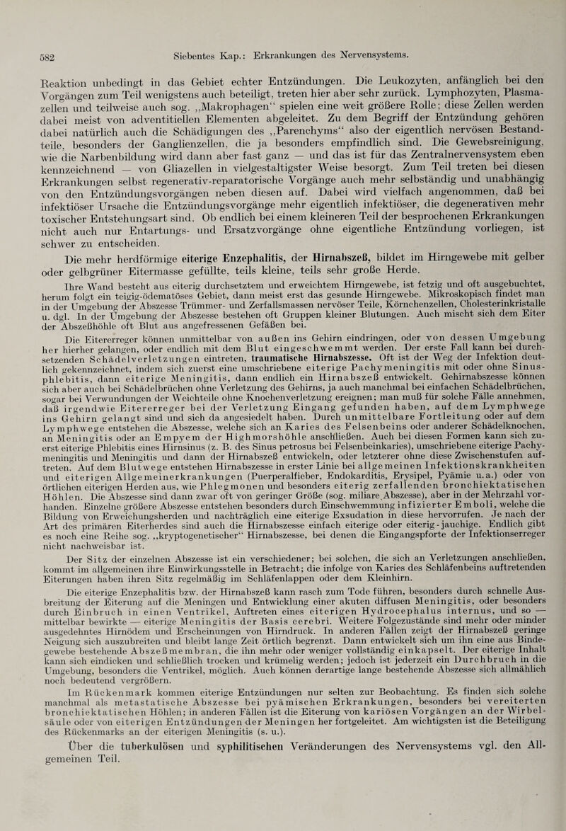 Reaktion unbedingt in das Gebiet echter Entzündungen. Die Leukozyten, anfänglich bei den Vorgängen zum Teil wenigstens auch beteiligt, treten hier aber sehr zurück. Lymphozyten, Plasma¬ zellen und teilweise auch sog. „Makrophagen“ spielen eine weit größere Rolle; diese Zellen werden dabei meist von adventitiellen Elementen abgeleitet. Zu dem Begriff der Entzündung gehören dabei natürlich auch die Schädigungen des „Parenchyms“ also der eigentlich nervösen Bestand¬ teile, besonders der Ganglienzellen, die ja besonders empfindlich sind. Die Gewebsreinigung, wie die Narbenbildung wird dann aber fast ganz — und das ist für das Zentralnervensystem eben kennzeichnend — von Gliazellen in vielgestaltigster Weise besorgt. Zum Teil treten bei diesen Erkrankungen selbst regenerativ-reparatorische Vorgänge auch mehr selbständig und unabhängig von den Entzündungsvorgängen neben diesen auf. Dabei wird vielfach angenommen, daß bei infektiöser Ursache die Entzündungsvorgänge mehr eigentlich infektiöser, die degenerativen mehr toxischer Entstehungsart sind. Ob endlich bei einem kleineren Teil der besprochenen Erkrankungen nicht auch nur Entartungs- und Ersatzvorgänge ohne eigentliche Entzündung vorliegen, ist schwer zu entscheiden. Die mehr herdförmige eiterige Enzephalitis, der Hirnabszeß, bildet im Hirngewebe mit gelber oder gelbgrüner Eitermasse gefüllte, teils kleine, teils sehr große Herde. Ihre Wand besteht aus eiterig durchsetztem und erweichtem Hirngewebe, ist fetzig und oft ausgebuchtet, herum folgt ein teigig-ödematöses Gebiet, dann meist erst das gesunde Hirngewebe. Mikroskopisch findet man in der Umgebung der Abszesse Trümmer- und Zerfallsmassen nervöser Teile, Körnchenzellen, Cholesterinkristalle u. dgl. In°der Umgebung der Abszesse bestehen oft Gruppen kleiner Blutungen. Auch mischt sich dem Eiter der Abszeßhöhle oft Blut aus angefressenen Gefäßen bei. Die Eitererreger können unmittelbar von außen ins Gehirn eindringen, oder von dessen Umgebung her hierher gelangen, oder endlich mit dem Blut eingeschwemmt werden. Der erste Fall kann bei durch¬ setzenden Schädelverletzungen eintreten, traumatische Hirnabszesse. Oft ist der Weg der Infektion deut¬ lich gekennzeichnet, indem sich zuerst eine umschriebene eiterige Pachymeningitis mit oder ohne Sinus- phleUitis, dann eiterige Meningitis, dann endlich ein Hirnabszeß entwickelt. Gehirnabszesse können sich aber auch bei Schädelbrüchen ohne Verletzung des Gehirns, ja auch manchmal bei einfachen Schädelbrüchen, sogar bei Verwundungen der Weichteile ohne Knochenverletzung ereignen; man muß für solche Fälle annehmen, dall irgendwie Eitererreger bei der Verletzung Eingang gefunden haben, auf dem Lymphwege ins Gehirn gelangt sind und sich da angesiedelt haben. Durch unmittelbare Fortleitung oder auf dem Lymphwege entstehen die Abszesse, welche sich an Karies des Felsenbeins oder anderer Schädelknochen, an Meningitis oder an Empyem der High mors höhle anschließen. Auch bei diesen Formen kann sich zu¬ erst eiterige Phlebitis eines Hirnsinus (z. B. des Sinus petrosus bei Felsenbeinkaries), umschriebene eiterige Pachy¬ meningitis und Meningitis und dann der Hirnabszeß entwickeln, oder letzterer ohne diese Zwischenstufen auf- treten. Auf dem Blutwege entstehen Hirnabszesse in erster Linie bei allgemeinen Infektionskrankheiten und eiterigen Allgemeinerkrankungen (Puerperalfieber, Endokarditis, Erysipel, Pyämie u.a.) oder von örtlichen eiterigen Herden aus, wie Phlegmonen und besonders eiterig zerfallenden bronchiektatischen Höhlen. Die Abszesse sind dann zwar oft von geringer Größe (sog. miliare Abszesse), aber in der Mehrzahl vor¬ handen. Einzelne größere Abszesse entstehen besonders durch Einschwemmung infizierter Emboli, welche die Bildung von Erweichungsherden und nachträglich eine eiterige Exsudation in diese hervorrufen. Je nach der Art des primären Eiterherdes sind auch die Hirnabszesse einfach eiterige oder eiterig - jauchige. Endlich gibt es noch eine Reihe sog. „kryptogenetischer“ Hirnabszesse, bei denen die Eingangspforte der Infektionserreger nicht nachweisbar ist. Der Sitz der einzelnen Abszesse ist ein verschiedener; bei solchen, die sich an Verletzungen anschließen, kommt im allgemeinen ihre Einwirkungsstelle in Betracht; die infolge von Karies des Schläfenbeins auftretenden Eiterungen haben ihren Sitz regelmäßig im Schläfenlappen oder dem Kleinhirn. Die eiterige Enzephalitis bzw. der Hirnabszeß kann rasch zum Tode führen, besonders durch schnelle Aus¬ breitung der Eiterung auf die Meningen und Entwicklung einer akuten diffusen Meningitis, oder besonders durch Einbruch in einen Ventrikel, Auftreten eines eiterigen Hydrocephalus internus, und so — mittelbar bewirkte — eiterige Meningitis der Basis cerebri. Weitere Folgezustände sind mehr oder minder ausgedehntes Hirnödem und Erscheinungen von Hirndruck. In anderen Fällen zeigt der Hirnabszeß geringe Neigung sich auszubreiten und bleibt lange Zeit örtlich begrenzt. Dann entwickelt sich um ihn eine aus Binde¬ gewebe bestehende Abszeßmembran, die ihn mehr oder weniger vollständig einkapselt. Der eiterige Inhalt kann sich eindicken und schließlich trocken und krümelig werden; jedoch ist jederzeit ein Durchbruch in die Umgebung, besonders die Ventrikel, möglich. Auch können derartige lange bestehende Abszesse sich allmählich noch bedeutend vergrößern. Im Rückenmark kommen eiterige Entzündungen nur selten zur Beobachtung. Es finden sich solche manchmal als metastatische Abszesse bei pyämischen Erkrankungen, besonders bei vereiterten bronchiektatischen Höhlen; in anderen Fällen ist die Eiterung von kariösen Vorgängen an der Wirbel¬ säule oder von eiterigen Entzündungen der Meningen her fortgeleitet. Am wichtigsten ist die Beteiligung des Rückenmarks an der eiterigen Meningitis (s. u.). Über die tuberkulösen und syphilitischen Veränderungen des Nervensystems vgl. den All¬ gemeinen Teil.