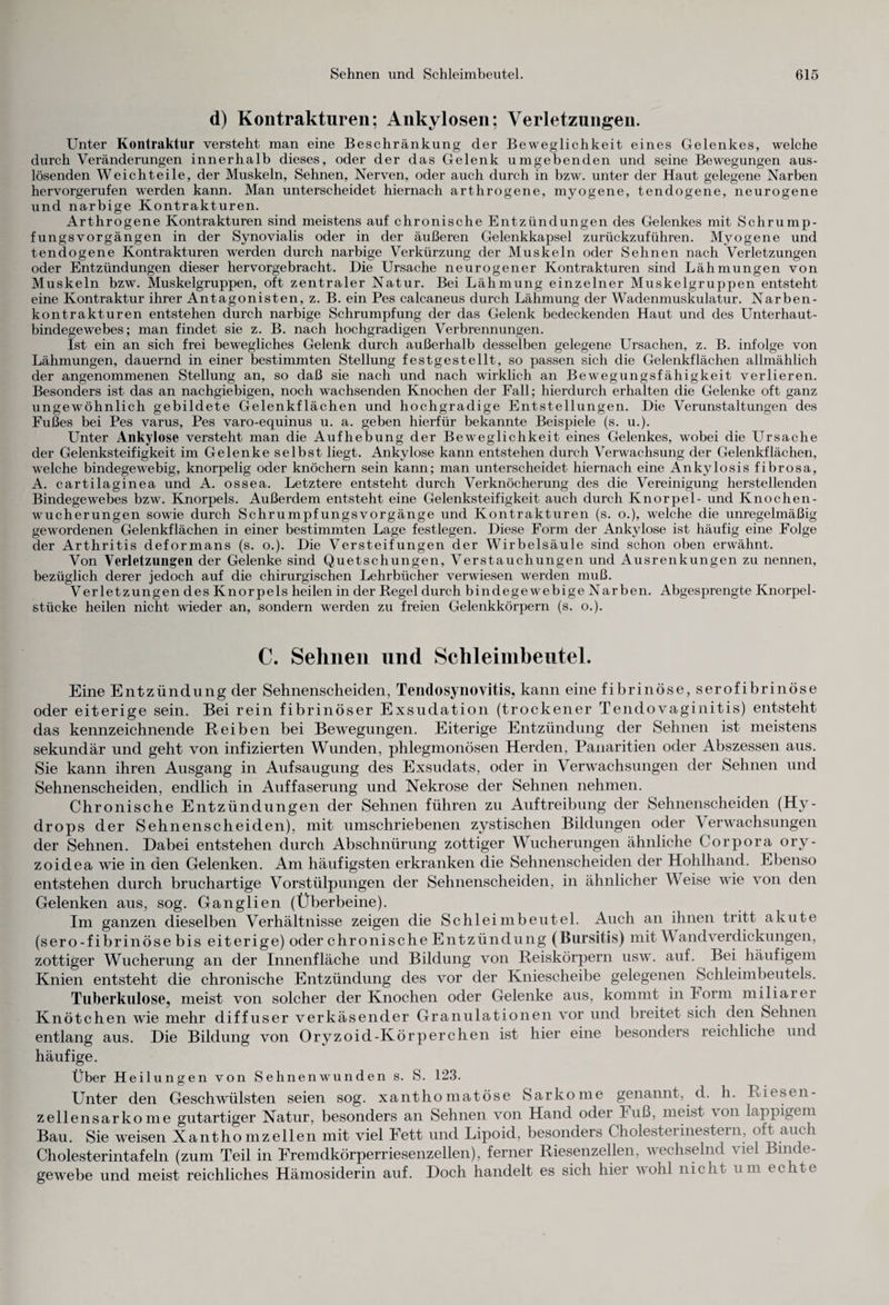 d) Kontraktliren; Ankylosen; Verletzungen. Unter Kontraktur versteht man eine Beschränkung der Beweglichkeit eines Gelenkes, welche durch Veränderungen innerhalb dieses, oder der das Gelenk umgebenden und seine Bewegungen aus¬ lösenden Weich teile, der Muskeln, Sehnen, Nerven, oder auch durch in bzw. unter der Haut gelegene Narben hervorgerufen werden kann. Man unterscheidet hiernach arthrogene, myogene, tendogene, neurogene und narbige Kontrakturen. Arthrogene Kontrakturen sind meistens auf chronische Entzündungen des Gelenkes mit Schrump¬ fungsvorgängen in der Synovialis oder in der äußeren Gelenkkapsel zurückzuführen. Myogene und tendogene Kontrakturen werden durch narbige Verkürzung der Muskeln oder Sehnen nach Verletzungen oder Entzündungen dieser hervorgebracht. Die Ursache neurogener Kontrakturen sind Lähmungen von Muskeln bzw. Muskelgruppen, oft zentraler Natur. Bei Lähmung einzelner Muskelgruppen entsteht eine Kontraktur ihrer Antagonisten, z. B. ein Pes calcaneus durch Lähmung der Wadenmuskulatur. Narben¬ kontrakturen entstehen durch narbige Schrumpfung der das Gelenk bedeckenden Haut und des Unterhaut¬ bindegewebes; man findet sie z. B. nach hochgradigen Verbrennungen. Ist ein an sich frei bewegliches Gelenk durch außerhalb desselben gelegene Ursachen, z. B. infolge von Lähmungen, dauernd in einer bestimmten Stellung festgestellt, so passen sich die Gelenkflächen allmählich der angenommenen Stellung an, so daß sie nach und nach wirklich an Bewegungsfähigkeit verlieren. Besonders ist das an nachgiebigen, noch wachsenden Knochen der Fall; hierdurch erhalten die Gelenke oft ganz ungewöhnlich gebildete Gelenkflächen und hochgradige Entstellungen. Die Verunstaltungen des Fußes bei Pes varus, Pes varo-equinus u. a. geben hierfür bekannte Beispiele (s. u.). Unter Ankylose versteht man die Aufhebung der Beweglichkeit eines Gelenkes, wobei die Ursache der Gelenksteifigkeit im Gelenke selbst liegt. Ankylose kann entstehen durch Verwachsung der Gelenkflächen, welche bindegewebig, knorpelig oder knöchern sein kann; man unterscheidet hiernach eine Ankylosis fibrosa, A. cartilaginea und A. ossea. Letztere entsteht durch Verknöcherung des die Vereinigung herstellenden Bindegewebes bzw. Knorpels. Außerdem entsteht eine Gelenksteifigkeit auch durch Knorpel- und Knochen¬ wucherungen sowie durch Schrumpfungsvorgänge und Kontrakturen (s. o.), welche die unregelmäßig gewordenen Gelenkflächen in einer bestimmten Lage festlegen. Diese Form der Ankylose ist häufig eine Folge der Arthritis deformans (s. o.). Die Versteifungen der Wirbelsäule sind schon oben erwähnt. Von Verletzungen der Gelenke sind Quetschungen, Verstauchungen und Ausrenkungen zu nennen, bezüglich derer jedoch auf die chirurgischen Lehrbücher verwiesen werden muß. Verletzungen des Knorpels heilen in der Regel durch bindegewebige Narben. Abgesprengte Knorpel¬ stücke heilen nicht wieder an, sondern werden zu freien Gelenkkörpern (s. o.). C. Sehnen und Schleimbeutel. Eine Entzündung der Sehnenscheiden, Tendosynovitis, kann eine fibrinöse, serofibrinöse oder eiterige sein. Bei rein fibrinöser Exsudation (trockener Tendovaginitis) entsteht das kennzeichnende Reiben bei Bewegungen. Eiterige Entzündung der Sehnen ist meistens sekundär und geht von infizierten Wunden, phlegmonösen Herden, Panaritien oder Abszessen aus. Sie kann ihren Ausgang in Aufsaugung des Exsudats, oder in Verwachsungen der Sehnen und Sehnenscheiden, endlich in Auffaserung und Nekrose der Sehnen nehmen. Chronische Entzündungen der Sehnen führen zu Auftreibung der Sehnenscheiden (Hy¬ drops der Sehnenscheiden), mit umschriebenen zystischen Bildungen oder Verwachsungen der Sehnen. Dabei entstehen durch Abschnürung zottiger Wucherungen ähnliche Corpora ory- zoidea wie in den Gelenken. Am häufigsten erkranken die Sehnenscheiden der Hohlhand. Ebenso entstehen durch bruchartige Vorstülpungen der Sehnenscheiden, in ähnlicher Weise wie von den Gelenken aus, sog. Ganglien (Überbeine). Im ganzen dieselben Verhältnisse zeigen die Schleimbeutel. Auch an ihnen tritt akute (sero-fibrinöse bis eiterige) oder chronische Entzündung (Bursitis) mit Wandverdickungen, zottiger Wucherung an der Innenfläche und Bildung von Reiskörpern usw. auf. Bei häufigem Knien entsteht die chronische Entzündung des vor der Kniescheibe gelegenen Schleimbeutels. Tuberkulose, meist von solcher der Knochen oder Gelenke aus, kommt in Form miliarer Knötchen wie mehr diffuser verkäsender Granulationen vor und breitet sich den Sehnen entlang aus. Die Bildung von Oryzoid-Körperchen ist hier eine besonders reichliche und häufige. Über Heilungen von Sehnenwunden s. S. 123. Unter den Geschwülsten seien sog. xanthomatöse Sarkome genannt, d. h. Riesen¬ zellensarkome gutartiger Natur, besonders an Sehnen von Hand oder luiß, meist \on lappigem Bau. Sie weisen Xantho mzeilen mit viel Fett und Lipoid, besonders Cholesterinestern, oft auch Cholesterintafeln (zum Teil in Fremdkörperriesenzellen), ferner Riesenzellen, wechselnd viel Binde¬ gewebe und meist reichliches Hämosiderin auf. Doch handelt es sich hier wohl nicht um echte