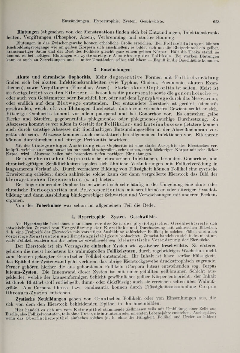 Blutungen (abgesehen von der Menstruation) finden sich bei Entzündungen, Infektionskrank¬ heiten, Vergiftungen (Phosphor, Arsen), Verbrennung und starker Stauung. Blutungen in das Zwischengewebe können erhebliche Größe erreichen. Bei Follikelblutungen können Rückbildungsvorgänge wie an gelben Körpern sich anschließen; es bildet sich um die Blutgerinnsel ein gelber, krausenartiger Saum und der Rest des Follikels gleicht ganz einem gelben Körper. Hält die Theka stand, so kommt es bei heftigen Blutungen zu zystenartiger Ausdehnung des Follikels. Bei starken Blutungen kann es auch zu Zerreißungen und — unter Umständen selbst tödlichem — Erguß in die Bauchhöhle kommen. 3. Entzündungen. Akute und chronische Oophoritis. Mehr degenerative Formen mit Follikelverödung finden sich bei akuten Infektionskrankheiten (wie Typhus, Cholera, Pneumonie, akuten Exan¬ themen), sowie Vergiftungen (Phosphor, Arsen). Starke akute Oophoritis ist selten. Meist ist sie fortgeleitet von den Eileitern — besonders die puerperale sowie die gonorrhoische —, oder auch von Gebärmutter oder Bauchfell her, oder auf dem Lymphwege durch das Mesovarium, oder endlich auf dem Blutwege entstanden. Der entzündete Eierstock ist gerötet, ödematös geschwollen, weich, oft von Blutungen durchsetzt; durch sein vermehrtes Gewicht senkt er sich. Eiterige Oophoritis kommt vor allem puerperal und bei Gonorrhoe vor. Es entstehen gelbe Flecke und Streifen, gegebenenfalls phlegmonöse oder phlegmonös-jauchige Durchsetzung. Zu Abszessen kommt es vor allem in Gestalt der Follikulär- und Luteinabszesse (letztere können auch durch sonstige Abszesse mit lipoidhaltigen Entzündungszellen in der Abszeßmembran vor¬ getäuscht sein). Abszesse kommen auch metastatisch bei allgemeinen Infektionen vor. Eiterherde können durchbrechen und eiterige Peritonitis bewirken. Mit der bindegewebigen Ausheilung einer Oophoritis ist eine starke Atrophie des Eierstockes ver¬ knüpft, welches zu einem, zuweilen nur noch kirschgroßen, sehr derben, stark höckerigen Körper mit sehr dicker Kapsel wird. Abszesse heilen mit besonders tiefen narbigen Einziehungen. Bei der chronischen Oophoritis bei chronischen Infektionen, besonders Gonorrhoe, und chronisch-giftigen Schädlichkeiten spielen sich ähnliche Veränderungen mit Follikelverödung in langsamerem Verlauf ab. Durch vermehrte Bildung von Flüssigkeit können Follikel eine zystische Erweiterung erleiden; durch zahlreiche solche kann der dann vergrößerte Eierstock das Bild der kleinzystischen Degeneration (s. u.) bieten. Bei länger dauernder Oophoritis entwickelt sich sehr häufig in der Umgebung eine akute oder chronische Perioophoritis und Pelveoperitonitis mit serofibrinöser oder eiteriger Exsudat¬ bildung und dann Ausbildung bindegewebiger Schwarten und Verwachsungen mit anderen Becken- Organen. Von der Tuberkulose war schon im allgemeinen Teil die Rede. 4, Hypertrophie. Zysten. Geschwülste. Als Hypertrophie bezeichnet man einen vor der Zeit der physiologischen Geschlechtsreife sich entwickelnden Zustand von Vergrößerung der Eierstöcke und Durchsetzung mit zahlreichen Bläschen, d. h. eine Frühreife der Eierstöcke mit vorzeitiger Ausbildung zahlreicher Follikel; in solchen Fällen wird auch vorzeitige Menstruation und Empfängnisfähigkeit beobachtet. Zumeist handelt es sich indes nicht um echte Follikel, sondern um die unten zu erwähnende sog. kleinzystische Veränderung der Eierstöcke. Der Eierstock ist ein Vorzugssitz einfacher Zysten wie zystischer Geschwülste. Zu ersteren gehören die meist höchstens bis walnußgroßen Follikelzysten, durch regelwidriges Wachstum nicht zum Bersten gelangter Graafscher Follikel entstanden. Ihr Inhalt ist klare, seröse Flüssigkeit, das Epithel der Zystenwand geht verloren, das übrige Eierstockgewebe druckatrophisch zugrunde. Ferner gehören hierher die aus geborstenen Follikeln (Corpora lutea) entstehenden sog. Corpus luteum-Zysten. Die Innenwand dieser Zysten ist mit einer gefüllten gelbbraunen Schicht aus¬ gekleidet, welche der krausenförmigen Schicht gewöhnlicher gelber Körper entspricht; der Inhalt ist durch Blutfarbstoff rötlichgelb, dünn- oder dickflüssig; auch sie erreichen selten über Walnuß¬ größe. Aus Corpora fibrosa bzw. candicantia können durch Flüssigkeitsansammlung Corpus fibrosum-Zysten entstehen. Zystische Neubildungen gehen von Gr aaf sehen Follikeln oder von Einsenkungen aus, die sich von dem den Eierstock bekleidenden Epithel in ihn hineinbilden. Hier handelt es sich um vom Keimepithel stammende Zellmassen teils mit Umbildung einei Zelle zur Eizelle, also Follikelvorstufen, teils ohne Ureier, die intrauterin oder im ersten Lebensjahre entstehen. Auch später, wenn das Oberflächenepithel einfaches solches (d. h. ohne die Jähigkeit, hollikel und Lreiei zu bilden)