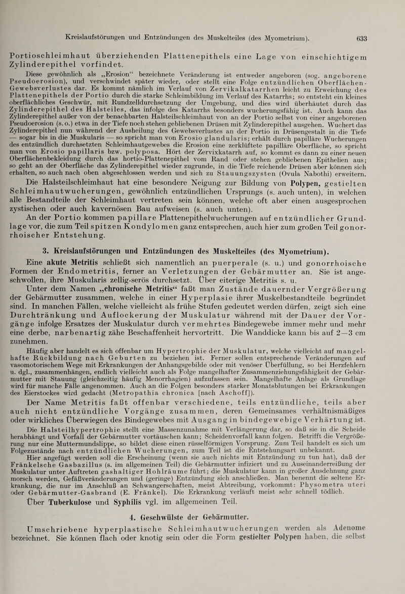 Portioschleimhaut überziehenden Plattenepithels eine Lage von einschichtigem Zylinderepithel vorfindet. Diese gewöhnlich als „Erosion“ bezeichnete Veränderung ist entweder angeboren (sog. angeborene Pseudoerosion), und verschwindet später wieder, oder stellt eine Folge entzündlichen Oberflächen- Gewebsverlustes dar. Es kommt nämlich im Verlauf von Zervikalkatarrhen leicht zu Erweichung des Plattenepithels der Portio durch die starke Schleimbildung im Verlauf des Katarrhs; so entsteht ein kleines oberflächliches Geschwür, mit Rundzelldurchsetzung der Umgebung, und dies wird überhäutet durch das Zylinderepithel des Halsteiles, das infolge des Katarrhs besonders wucherungsfähig ist. Auch kann das Zylinderepithel außer von der benachbarten Halsteilschleimhaut von an der Portio selbst von einer angeborenen Pseudoerosion (s. o.) etwa in der Tiefe noch stehen gebliebenen Drüsen mit Zylinderepithel ausgehen. Wuchert das Zylinderepithel nun während der Ausheilung des Ge webs Verlustes an der'Portio in Drüsengestalt in die Tiefe — sogar bis in die Muskularis — so spricht man von Erosio glandularis; erhält durch papilläre Wucherungen des entzündlich durchsetzten Schleimhautgewebes die Erosion eine zerklüftete papilläre Oberfläche, so spricht man von Erosio papillaris bzw. polyposa. Hört der Zervixkatarrh auf, so kommt es dann zu einer neuen Oberflächenbekleidung durch das hortio-Plattenepithel vom Rand oder stehen gebliebenen Epithelien aus; so geht an der Oberfläche das Zylinderepithel wieder zugrunde, in die Tiefe reichende Drüsen aber können sich erhalten, so auch nach oben abgeschlossen werden und sich zu Stauungszysten (Ovula Nabothi) erweitern. Die Halsteilschleimhaut hat eine besondere Neigung zur Bildung von Polypen, gestielten Schleimhautwucherungen, gewöhnlich entzündlichen Ursprungs (s. auch unten), in welchen alle Bestandteile der Schleimhaut vertreten sein können, welche oft aber einen ausgesprochen zystischen oder auch kavernösen Bau aufweisen (s. auch unten). An der Portio kommen papillare Plattenepithelwucherungen auf entzündlicher Grund¬ lage vor, die zum Teil spitzen Kondylomen ganz entsprechen, auch hier zum großen Teil gonor¬ rhoischer Entstehung. 3. Kreislaufstörungen und Entzündungen des Muskelteiles (des Myometrium). Eine akute Metritis schließt sich namentlich an puerperale (s. u.) und gonorrhoische Formen der Endometritis, ferner an Verletzungen der Gebärmutter an. Sie ist ange¬ schwollen, ihre Muskularis zeilig-serös durchsetzt. Über eiterige Metritis s. u. Unter dem Namen „chronische Metritis“ faßt man Zustände dauernder Vergrößerung der Gebärmutter zusammen, welche in einer Hyperplasie ihrer Muskelbestandteile begründet sind. In manchen Fällen, welche vielleicht als frühe Stufen gedeutet werden dürfen, zeigt sich eine Durchtränkung und Auflockerung der Muskulatur während mit der Dauer der Vor¬ gänge infolge Ersatzes der Muskulatur durch vermehrtes Bindegewebe immer mehr und mehr eine derbe, narbenartig zähe Beschaffenheit hervortritt. Die Wanddicke kann bis auf 2—3 cm zunehmen. Häufig aber handelt es sich offenbar um Hypertrophie der Muskulatur, welche vielleicht auf mangel¬ hafte Rückbildung nach Geburten zu beziehen ist. Ferner sollen entsprechende Veränderungen auf vasomotorischem Wege mit Erkrankungen der Anhangsgebilde oder mit venöser Überfüllung, so bei Herzfehlern u. dgl., Zusammenhängen, endlich vielleicht auch als Folge mangelhafter Zusammenziehungsfähigkeit der Gebär¬ mutter mit Stauung (gleichzeitig häufig Menorrhagien) aufzufassen sein. Mangelhafte Anlage als Grundlage wird für manche Fälle angenommen. Auch an die Folgen besonders starker Monatsblutungen bei Erkrankungen des Eierstockes wird gedacht (Metropathia chronica [nach Aschoff]). Der Name Metritis faßt offenbar verschiedene, teils entzündliche, teils aber auch nicht entzündliche Vorgänge zusammen, deren Gemeinsames verhältnismäßiges oder wirkliches Überwiegen des Bindegewebes mit Ausgang in bindegewebige Verhärtung ist. Die Halsteilhypertrophie stellt eine Massenzunahme mit Verlängerung dar, so daß sie in die Scheide herabhängt und Vorfall der Gebärmutter Vortäuschen kann; Scheidenvorfall kann folgen. Betrifft die Vergröße¬ rung nur eine Muttermundslippe, so bildet diese einen rüsselförmigen Vorsprung. Zum Teil handelt es sich um Folgezustände nach entzündlichen Wucherungen, zum Teil ist die Entstehungsart unbekannt. Hier angefügt werden soll die Erscheinung (wenn sie auch nichts mit Entzündung zu tun hat), daß der Fränkelsche Gasbazillus (s. im allgemeinen Teil) die Gebärmutter infiziert und zu Auseinanderreißung der Muskulatur unter Auftreten gashaltiger Hohlräume führt; die Muskulatur kann in großer Ausdehnung ganz morsch werden, Gefäßveränderungen und (geringe) Entzündung sich anschließen. Man benennt die seltene Er¬ krankung, die nur im Anschluß an Schwangerschaften, meist Abtreibung, vorkommt: Physometra uteri oder Gebärmutter-Gasbrand (E. Fränkel). Die Erkrankung verläuft meist sehr schnell tödlich. Über Tuberkulose und Syphilis vgl. im allgemeinen Teil. 4. Geschwülste der Gebärmutter. Umschriebene hyperplastische Schleimhautwucherungen werden als Adenome bezeichnet. Sie können flach oder knotig sein oder die Form gestielter Polypen haben, die selbst