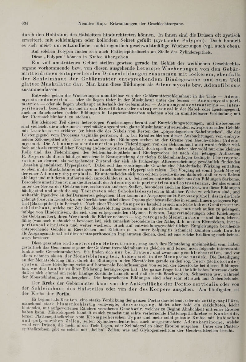 durch den Hohlraum des Halsleiters hindurchtreten können. In ihnen sind die Drüsen oft zystisch erweitert, mit schleimigem oder kolloidem Sekret gefüllt (zystische Polypen). Doch handelt es sich meist um entzündliche, nicht eigentlich geschwulstmäßige Wucherungen (vgl. auch oben). Auf solchen Polypen finden sich auch Plattenepithelinseln an Stelle des Zylinderepithels. Diese „Polypen“ können in Krebse übergehen. Ein viel umstrittenes Gebiet stellen gewisse gerade im Gebiet der weiblichen Geschlechts¬ organe vorkommende bzw. von diesen ausgehende heterope Wucherungen von den Gebär¬ mutterdrüsen entsprechenden Drüsenbildungen zusammen mit lockerem, ebenfalls der Schleimhaut der Gebärmutter entsprechendem Bindegewebe und zum Teil glatter Muskulatur dar. Man kann diese Bildungen als Adenomyosis bzw. Adenofibrosis zusammenfassen. Entweder gehen die Wucherungen unmittelbar von der Gebärmutterschleimhaut in die Tiefe _ Adeno¬ myosis endometrica — oder sie liegen tiefer in der Muskulatur unter der Serosa — Adenomyosis peri- metrica — oder sie liegen überhaupt außerhalb der Gebärmutter — Adenomyosis extrauterina —, intra¬ peritoneal, besonders an und in den Eierstöcken oder extraperitoneal in der Nabel- oder Leistengegend, auch in Bauchnarben (solche Bildungen in Laparotomienarben scheinen aber in unmittelbarer Verbindung mit der Uterusschleimhaut zu stehen). Ein kleinerer Teil dieser heterotopen Wucherungen beruht auf Entwicklungsstörungen, und insbesondere sind vielleicht die auch zumeist regelmäßig angeordnete glatte Muskulatur aufweisenden extraperitonealen Gebilde mit Lauche so zu erklären (er leitet die des Nabels von Resten des „physiologischen Nabelbruches“, die der Leistengegend vom Processus vaginalis peritonei, d. h. bei Erhaltenbleiben dieser Ausbuchtungen von embryo¬ nalem Zölomepithel ab). Die so aufzufassenden Bildungen stehen an der Grenze von Geschwülsten (Adeno- myome). Die Adenomyosis endometrica (also Tieferdringen von der Schleimhaut aus) wurde früher viel¬ fach auch als entzündlicher Vorgang (Adenomyositis) aufgefaßt, doch spielt ein solcher hier wohl nur eine kleinere Rolle und das Tieferdringen des Schleimhautepithels und Bindegewebes ist nach der jetzigen Auffassung R. Meyers als durch häufige menstruelle Beanspruchung der tiefen Schleimhautlagen bedingte Überregene¬ ration zu deuten, als weitgehender Zustand der sich als frühzeitige Alterserscheinung gewöhnlich findenden „basalen glandulären Hyperplasie“. Dabei soll das vordringende Gewebe eine histolytische Wirkung entfalten, so eben in die Muskulatur eindringen und auch diese zur Hyperplasie reizen. Der Vorgang ist somit (nach Meyer) der einer Adenomyohyperplasie. Er unterscheidet sich von echten Geschwülsten dadurch, daß er von Reizen abhängt und mit. deren Aufhören sich zurückbildet (s. u.). Sehr selten entwickeln sich aus den Bildungen Sarkome. Besonders umstritten ist nun die Herkunft der Adenomyosisperimetricaundextra uterina, der also einmal unter dev Serosa der Gebärmutter, sodann an anderen Stellen, besonders auch im Eierstock, wo diese Bildungen häufig sind und auch die sog. Teerzysten oder Schokoladezysten in ähnlicher Weise zu erklären sind, und weiterhin irgendwo an der Darmserosa gelegenen. Hier kommt als Ausgangspunkt Serosaepithel, das in die Tiefe gelangt (bzw. im Eierstock dem Oberflächenepithel dieses Organs gleichzustellendes in seinem Innern gelegenes Epi¬ thel [Markepithel]) in Betracht. Nach einer Theorie Sampsons handelt es sich um Stückchen Gebärmutter¬ schleimhaut, welche zur Zeit der Monatsblutung zusammen mit Menstrualblut, statt nach außen zu gelangen, infolge von Hindernissen, die sich dem entgegenstellen (Myome, Polypen, Lage Veränderungen oder Knickungen der Gebärmutter), ihren Weg durch die Eileiter nehmen — sog. retrograde Menstruation — und dann, lebens¬ fähig (was noch nicht sicher bewiesen ist), sich zunächst besonders in der Nähe, d. h. an den Eierstöcken, intra- peritoneal einnisten und weiter wachsen. Auch auf entwicklungsgeschichtlichen Entgleisungen beruhende entsprechende Gebilde in Eierstöcken und Eileitern (s. o. unter Salpingitis isthmica) könnten nach Lauche als Ausgangsmaterial bei diesen intraperitonealen Implantaten dienen, doch ist eine solche Erklärung noch keines¬ wegs bewiesen. Diese gesamten endometrioiden Heterotopien, mag auch ihre Entstehung uneinheitlich sein, haben gestaltlich das Gemeinsame ganz der Gebärmutterschleimhaut zu gleichen und ferner noch folgende interessante funktionelle Gemeinsamkeiten. Sie finden sich nur bei Frauen, und zwar nur geschlechtsreifen, und vor allem nehmen sie an der Monatsblutung teil, bilden sich in der Menopause zurück. Die Beteiligung an der Monatsblutung führt durch die Blutungen in den Eierstöcken gerade zu den sog. Teer -(Schokolade-! zysten. Diese Beteiligung weist auf hormonale Beeinflussungen von seiten der Eierstöcke bei diesen Bildungen hin, wie dies Lauche zu ihrer Erklärung herangezogen hat. Die ganze Frage hat ihr klinisches Interesse darin, daß es sich einmal um recht häufige Zustände handelt und daß sie mit Beschwerden, Schmerzen usw. während der Monatsblutungen einhergehen. Die besprochenen Bildungen sind aber sehr oft auch nur Nebenbefunde. Der Krebs der Gebärmutter kann von der Außenfläche der Portio cervicalis oder von der Schleimhaut des Halsteiles oder von der des Körpers ausgehen. Am häufigsten ist der Krebs der Portio. Er beginnt als Knoten, eine starke Verdickung der ganzen Portio darstellend, oder als zottig-papilläre, manchmal stark blumenkohlartig verzweigte, Hervorragung, bildet aber bald ein zerklüftetes, leicht blutendes, mit aufgeworfenen Rändern versehenes Geschwür, welches zu Beginn Ähnlichkeit mit einer Erosion haben kann. Mikroskopisch handelt es sich zumeist um echte verhornende Plattenepithelkrebse = Kankroide, ferner Plattenepithelkrebse vom Krompecherschen Typus und mehr solid gebaute Krebse mit kubischen und polymorphen Zellen, selten Zylinderzellenkrebse, auch ausgesprochene Adenokarzinome, welche v ohl von Drüsen, die mehr in der Tiefe liegen, oder Zylinderzellen einer Erosion ausgehen. Unter den Platten- epithelkrebsen gibt es solche mit „hellen“ Zellen, was auf Glykogenreichtum der Geschwulstzellen beruht.