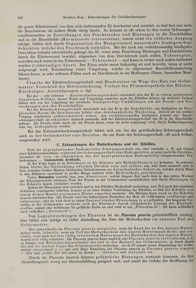 die ganze Eileiterwand von dem sich einfressenden Ei durchsetzt und zerstört, so daß fast nur noch die Bauchserosa als äußere Hülle übrig bleibt. So kommt es oft schon in den ersten Schwanger¬ schaftsmonaten zu Zerreißungen des Fruchtsackes und Blutungen in die Fruchthüllen und in die Bauchhöhle (Haematocele retrouterina); soweit nicht ein tödlicher Ausgang erfolgt, bilden sich durch Organisation der Blutgerinnsel massenhafte bindegewebige Schichten, welche den Fruchtsack umhüllen. Bei der noch am verhältnismäßig häufigsten Graviditas tubaria interstitialis gelangt das Ei, wenn seine Einnistung Blutungen und Durchbrüche durch die Eileiterwand bewirkt, abgesehen von dem Durchbruch nach außen, Tubenruptur, zuweilen nach innen in das Tubeninnere — Tube nabort — und kann so weiter nach außen befördert werden (vollständiger Abort). Der Fötus stirbt meist frühzeitig ab und bewirkt, wenn er nicht aufgesaugt wird, Entzündung seiner Umgebung, welche zu allgemeiner Bauchfellentzündung führen kann, in sehr seltenen Fällen auch zu Durchbruch in ein Hohlorgan (Darm, besonders Mast¬ darm). . Ursache der Eileiterschwangerschaft sind Hindernisse im Wege des Eies zur Gebär¬ mutter: Verschluß der Eileiterlichtung, Verlust des Flimmerepithels der Eileiter, Knickungen, Ausstülpungen u. dgl. Bei der_sehr seltenen — Eierstockschwangerschaft entwickelt sich das Ei in einem geplatzten Graafschen Follikel, dessen Wand und Umgebung zunächst auch die Eihüllen liefern; im weiteren Verlauf bilden sich von der Umgebung her reichliche bindegewebige Umhüllungen um die Frucht und Ver¬ wachsungen mit den Fruchthüllen. . . . . ... . Bei der Bauchschwangerschaft entwickelt sich das Ei in der Bauchhöhle, am häutigsten im uou- crlasschen Raum; die Bauchserosa bildet eine deziduaähnliclie Wucherung. Jedoch ist ein solcher Vorgang mindestens außerordentlich selten. Am verhältnismäßig häufigsten kommt eine Bauch- Schwangerschaft als sekundäre dadurch zustande, daß bei Eileiterschwangerschaft das Ei in die Bauchhöhle gelangt? Die Frucht stirbt meist ab; die Frucht kann, wenn sie nicht aufgesaugt wird, durch Kalkeinlagerung zum sog. Lithopädion werden. Bei der Extrauterinschwangerschaft bildet sich wie bei der gewöhnlichen Schwangerschaft auch in der Gebärmutter eine Dezidua, die am Ende der Schwangerschaft, oft auch früher, ausgestoßen wird. 2. Erkrankungen des Mutterkuchens und der Eihüllen. Tritt bei hyperplastischer Endometritis Schwangerschaft ein, oder entsteht, z. B. auf Grund einer Infektionskrankheit, während der Schwangerschaft eine Endo metritis, so zeigt auch die Dezidua, besonders die vera, im allgemeinen die der hyperplastischen Endometritis entsprechenden Ver¬ änderungen — Endometritis decidualis. , . . T In der Folge kann es zu Blutungen in die Eihäute mit Molenbildung (s. u.) kommen, ln seltenen Fällen bleibt die Verwachsung zwischen Decidua vera und reflexa aus, und dann sammelt sich in dem zwischen beiden Häuten bleibenden Zwischenraum ein katarrhalisches Sekret an, welches durch Risse in den Eihäuten manchmal in großer Menge entleert wird: Hydrorrhoea gravidarum. Unter Blutmolen versteht man jene Abortiveier, welche längere Zeit nach dem in den ersten Wochen der Schwangerschaft erfolgten Tode der Frucht in der Gebärmutter Zurückbleiben und durch Blutungen in die Eihäute hinein verändert werden. Indem die Blutergüsse sich zwischen und in den Eihüllen flächenhaft ausbreiten, zum leil auch ihre einzelnen Schichten voneinander abheben, kommt es zu einer starken Verdickung der Eihüllen, so daß die Eihöhle von einem dicken Mantel geronnenen Blutes umgeben erscheint. Die Blutung kann auch in die Eihöhle hinein durchbrechen. Die Frucht wird bei frühzeitigem Entstehen der Mole oft vollkommen verflüssigt und auf gesaugt, oder sie wird doch in einem Zustand starker Erweichung (s. u.) gefunden. Bei längerem Ver¬ weilen in der Gebärmutter entfärbt sich die Blutmole durch allmähliche Lösung des Blutfarb¬ stoffes. nimmt eine hellbraune bis gelbliche Farbe an und wird so zur „Fleischmole“. Sie kann schließlich auch verkalken („Steinmole“). Von Lageabweichungen der Plazenta ist die Placenta praevia geburtshilflich wichtig; hier bildet sich infolge zu tiefer Ansiedlung des Eies der Mutterkuchen im unteren Teil der Gebär mutter. Man unterscheidet die Placenta praevia marginalis, wenn ihr Rand bis an den inneren Mutter¬ mund reicht, lateralis, wenn ein Teil des Mutterkuchens den inneren Muttermund deckt, und cen¬ tralis, wenn auch bei fast völlig erweitertem Muttermund der Mutterkuchen den inneren Mutter- mund noch völlig einnimmt. Die Placenta praevia kann zugleich eine Placenta praevia cervicalis sein, d. h. es können sich Mutterkuchenausläufer bis tief in den Halsteil der Gebärmutter, ja durch diesen bis auf die hintere Lippe des Scheidenteiles erstrecken. Aschoff nimmt seiner Abgrenzung der Gebär¬ mutter entsprechend (s. o.) eine sehr klare Einteilung der Placenta praevia in Placenta praevia simplex _ Sitz zum großen Teil tief unten im Körper — isthmica und cervicalis vor. Durch die Placenta praevia können gefährliche Blutungen zustande kommen, da ihre Ansiedlungsorte wenig zur Deziduabildung geeignet sind, und somit die Gefahr der Eröffnung der