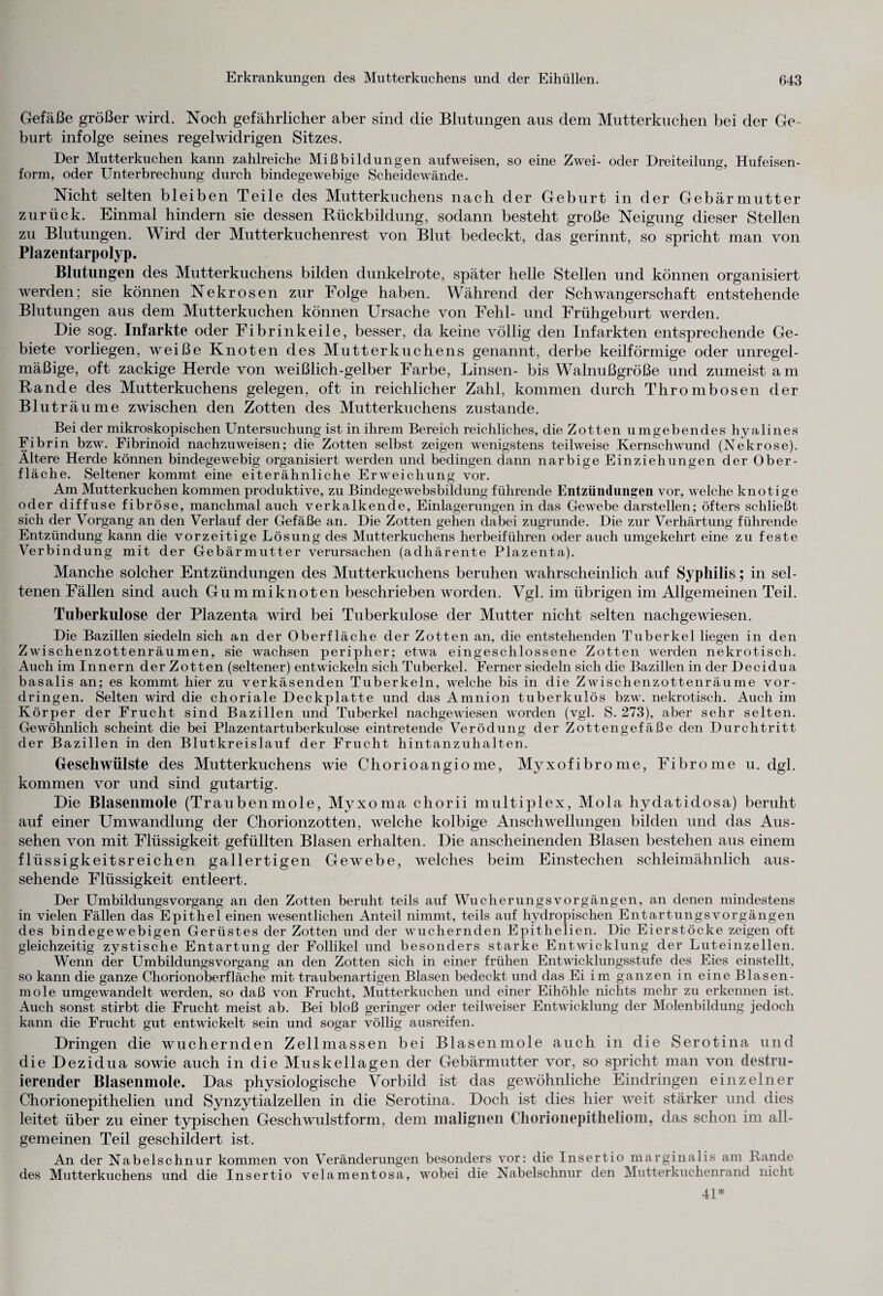 Gefäße größer wird. Koch gefährlicher aber sind die Blutungen aus dem Mutterkuchen bei der Ge¬ burt infolge seines regelwidrigen Sitzes. Der Mutterkuchen kann zahlreiche Mißbildungen aufweisen, so eine Zwei- oder Dreiteilung, Hufeisen¬ form, oder Unterbrechung durch bindegewebige Scheidewände. Nicht selten bleiben Teile des Mutterkuchens nach der Geburt in der Gebärmutter zurück. Einmal hindern sie dessen Rückbildung, sodann besteht große Neigung dieser Stellen zu Blutungen. Wird der Mutterkuchenrest von Blut bedeckt, das gerinnt, so spricht man von Plazentarpolyp. Blutungen des Mutterkuchens bilden dunkelrote, später helle Stellen und können organisiert werden; sie können Nekrosen zur Folge haben. Während der Schwangerschaft entstehende Blutungen aus dem Mutterkuchen können Ursache von Fehl- und Frühgeburt werden. Die sog. Infarkte oder Fibrin keile, besser, da keine völlig den Infarkten entsprechende Ge¬ biete vorliegen, weiße Knoten des Mutterkuchens genannt, derbe keilförmige oder unregel¬ mäßige, oft zackige Herde von weißlich-gelber Farbe, Linsen- bis Walnußgroße und zumeist am Rande des Mutterkuchens gelegen, oft in reichlicher Zahl, kommen durch Thrombosen der Bluträume zwischen den Zotten des Mutterkuchens zustande. Bei der mikroskopischen Untersuchung ist in ihrem Bereich reichliches, die Zotten umgebendes hyalines Fibrin bzw. Fibrinoid nachzuweisen; die Zotten selbst zeigen wenigstens teilweise Kernschwund (Nekrose). Ältere Herde können bindegewebig organisiert werden und bedingen dann narbige Einziehungen der Ober¬ fläche. Seltener kommt eine eiterähnliche Erweichung vor. Am Mutterkuchen kommen produktive, zu Bindegewebsbildung führende Entzündungen vor, welche knotige oder diffuse fibröse, manchmal auch verkalkende, Einlagerungen in das Gewebe darstellen; öfters schließt sich der Vorgang an den Verlauf der Gefäße an. Die Zotten gehen dabei zugrunde. Die zur Verhärtung führende Entzündung kann die vorzeitige Lösung des Mutterkuchens herbeiführen oder auch umgekehrt eine zu feste Verbindung mit der Gebärmutter verursachen (adhärente Plazenta). Manche solcher Entzündungen des Mutterkuchens beruhen wahrscheinlich auf Syphilis; in sel¬ tenen Fällen sind auch Gummiknoten beschrieben worden. Vgl. im übrigen im Allgemeinen Teil. Tuberkulose der Plazenta wird bei Tuberkulose der Mutter nicht selten nachgewiesen. Die Bazillen siedeln sich an der Oberfläche der Zotten an, die entstehenden Tuberkel liegen in den Zwischenzottenräumen, sie wachsen peripher; etwa eingeschlossene Zotten werden nekrotisch. Auch im Innern der Zotten (seltener) entwickeln sich Tuberkel. Ferner siedeln sich die Bazillen in der Decidua basalis an; es kommt hier zu verkäsenden Tuberkeln, welche bis in die Zwischenzottenräume Vor¬ dringen. Selten wird die choriale Deckplatte und das Amnion tuberkulös bzw. nekrotisch. Auch im Körper der Frucht sind Bazillen und Tuberkel nachgewiesen worden (vgl. S. 273), aber sehr selten. Gewöhnlich scheint die bei Plazentartuberkulose eintretende Verödung der Zottengefäße den Durchtritt der Bazillen in den Blutkreislauf der Frucht hintanzuhalten. Geschwülste des Mutterkuchens wie Chorioangiome, Myxofibrome, Fibrome u. dgl. kommen vor und sind gutartig. Die Blasenmole (Traubenmole, Mvxoma chorii multiplex, Mola hydatidosa) beruht auf einer Umwandlung der Chorionzotten, welche kolbige Anschwellungen bilden und das Aus¬ sehen von mit Flüssigkeit gefüllten Blasen erhalten. Die anscheinenden Blasen bestehen aus einem flüssigkeitsreichen gallertigen Gewebe, welches beim Einstechen schleimähnlich aus¬ sehende Flüssigkeit entleert. Der UmbildungsVorgang an den Zotten beruht teils auf Wucherungsvorgängen, an denen mindestens in vielen Fällen das Epithel einen wesentlichen Anteil nimmt, teils auf hydropischen Entartungsvorgängen des bindegewebigen Gerüstes der Zotten und der wuchernden Epithelien. Die Eierstöcke zeigen oft gleichzeitig zystische Entartung der Follikel und besonders starke Entwicklung der Luteinzellen. Wenn der Umbildungs Vorgang an den Zotten sich in einer frühen Entwicklungsstufe des Eies einstellt, so kann die ganze Chorionoberfläche mit traubenartigen Blasen bedeckt und das Ei im ganzen in eine Blasen- mole umgewandelt werden, so daß von Frucht, Mutterkuchen und einer Eihöhle nichts mehr zu erkennen ist. Auch sonst stirbt die Frucht meist ab. Bei bloß geringer oder teilweiser Entwicklung der Molenbildung jedoch kann die Frucht gut entwickelt sein und sogar völlig ausreifen. Dringen die wuchernden Zellmassen bei Blasenmole auch in die Serotina und die Dezidua sowie auch in die Muskellagen der Gebärmutter vor, so spricht man von destru- ierender Blasenmole. Das physiologische Vorbild ist das gewöhnliche Eindringen einzelner Chorionepithelien und Synzytialzellen in die Serotina. Doch ist dies hier weit stärker und dies leitet über zu einer typischen Geschwulstform, dem malignen Chorionepitheliom, das schon im all¬ gemeinen Teil geschildert ist. An der Nabelschnur kommen von Veränderungen besonders vor: die Insertio marginalis am Rande des Mutterkuchens und die Insertio velamentosa, wobei die Nabelschnur den Mutterkuchenrand nicht 41*