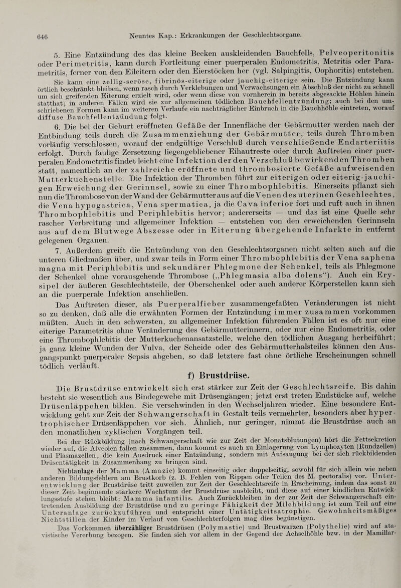5. Eine Entzündung des das kleine Becken auskleidenden Bauchfells, Pelveoperitonitis oder Perimetritis, kann durch Portleitung einer puerperalen Endometritis, Metritis oder Para- metritis, ferner von den Eileitern oder den Eierstöcken her (vgl. Salpingitis, Oophoritis) entstehen. Sie kann eine zeilig-seröse, fibrinös-eiterige oder jauchig-eiterige sein. Die Entzündung kann örtlich beschränkt bleiben, wenn rasch durch Verklebungen und Verwachsungen ein Abschluß der nicht zu schnell um sich greifenden Eiterung erzielt wird, oder wenn diese von vornherein in bereits abgesackte Höhlen hinein statthat;°in anderen Fällen wird sie zur allgemeinen tödlichen Bauchfellentzündung; auch bei den um¬ schriebenen Formen kann im weiteren Verlaufe ein nachträglicher Einbruch in die Bauchhöhle eintreten, worauf diffuse Bauchfellentzündung folgt. 6. Die bei der Geburt eröffneten Gefäße der Innenfläche der Gebärmutter werden nach der Entbindung teils durch die Zusammenziehung der Gebärmutter, teils durch Thromben vorläufig verschlossen, worauf der endgültige Verschluß durch verschließende Endarteriitis erfolgt. Durch faulige Zersetzung liegengebliebener Eihautreste oder durch Auftreten einer puer¬ peralen Endometritis findet leicht eine Infektion derdenVerschlußbewirkendenThromben statt, namentlich an der zahlreiche eröffnete und thrombosierte Gefäße aufweisenden Mutterkuchenstelle. Die Infektion der Thromben führt zur eiterigen oder eiterig-jauchi- gen Erweichung der Gerinnsel, sowie zu einer Thrombophlebitis. Einerseits pflanzt sich nun die Thrombose von der W and der Gebärmutter au s auf dieVenendesuterinenGeschlechtes, die Vena liypogastrica, Vena spermatica, ja die Cava inferior fort und ruft auch in ihnen Thrombophlebitis und Periphlebitis hervor; andererseits — und das ist eine Quelle sehr rascher Verbreitung und allgemeiner Infektion — entstehen von den erweichenden Gerinnseln aus auf dem Blutwege Abszesse oder in Eiterung üb er gehende Inf arkte in entfernt gelegenen Organen. 7. Außerdem greift die Entzündung von den Geschlechtsorganen nicht selten auch auf die unteren Gliedmaßen über, und zwar teils in Form einer Thrombophlebitis der Vena saphena magna mit Periphlebitis und sekundärer Phlegmone der Schenkel, teils als Phlegmone der Schenkel ohne vorausgehende Thrombose („Phlegmasia alba dolens“). Auch ein Ery¬ sipel der äußeren Geschlechtsteile, der Oberschenkel oder auch anderer Körperstellen kann sich an die puerperale Infektion anschließen. Das Auftreten dieser, als Puerperalfieber zusammengefaßten Veränderungen ist nicht so zu denken, daß alle die erwähnten Formen der Entzündung immer zusammen Vorkommen müßten. Auch in den schwersten, zu allgemeiner Infektion führenden Fällen ist es oft nur eine eiterige Parametritis ohne Veränderung des Gebärmutterinnern, oder nur eine Endometritis, oder eine Thrombophlebitis der Mutterkuchenansatzstelle, welche den tödlichen Ausgang herbeiführt; ja ganz kleine Wunden der Vulva, der Scheide oder des Gebärmutterhalsteiles können den Aus¬ gangspunkt puerperaler Sepsis abgeben, so daß letztere fast ohne örtliche Erscheinungen schnell tödlich verläuft. f) Brustdrüse. Die Brustdrüse entwickelt sich erst stärker zur Zeit der Geschlechtsreife. Bis dahin besteht sie wesentlich aus Bindegewebe mit Drüsengängen; jetzt erst treten Endstücke auf, welche Drüsenläppchen bilden. Sie verschwinden in den Wechseljahren wieder. Eine besondere Ent¬ wicklung geht zur Zeit der Schwangerschaft in Gestalt teils vermehrter, besonders aber hyper¬ trophischer Drüsenläppchen vor sich. Ähnlich, nur geringer, nimmt die Brustdrüse auch an den monatlichen zyklischen Vorgängen teil. Bei der Rückbildung (nach Schwangerschaft wie zur Zeit der Monatsblutungen) hört die Fettsekretion wieder auf, die Alveolen fallen zusammen, dann kommt es auch zu Einlagerung von Lymphozyten (Rundzellen) und Plasmazellen, die kein Ausdruck einer Entzündung, sondern mit Aufsaugung bei der sich rückbildenden Drüsentätigkeit in Zusammenhang zu bringen sind. Nichtanlage der Mamma (Amazie) kommt einseitig oder doppelseitig, sowohl für sich allein wie neben anderen Bildungsfehlern am Brustkorb (z. B. Fehlen von Rippen oder Teilen des M. pectoralis) vor. Unter¬ entwicklung der Brustdrüse tritt zuweilen zur Zeit der Geschlechtsreife in Erscheinung, indem das sonst zu dieser Zeit beginnende stärkere Wachstum der Brustdrüse ausbleibt, und diese auf einer kindlichen Entwick¬ lungsstufe stehen bleibt: Mamma infantilis. Auch Zurückbleiben in der zurZeit der Schwangerschaft ein¬ tretenden Ausbildung der Brustdrüse und zu geringe Fähigkeit der Milchbildung ist zum Teil auf eine Unteranlage zurückzuführen und entspricht einer Untätigkeitsatrophie. Gewohnheitsmäßiges Nichtstillen der Kinder im Verlauf von Geschlechterfolgen mag dies begünstigen. Das Vorkommen überzähliger Brustdrüsen (Polymastie) und Brustwarzen (Polythelie) wird auf ata¬ vistische Vererbung bezogen. Sie finden sich vor allem in der Gegend der Achselhöhle bzw. in der Mamillar-