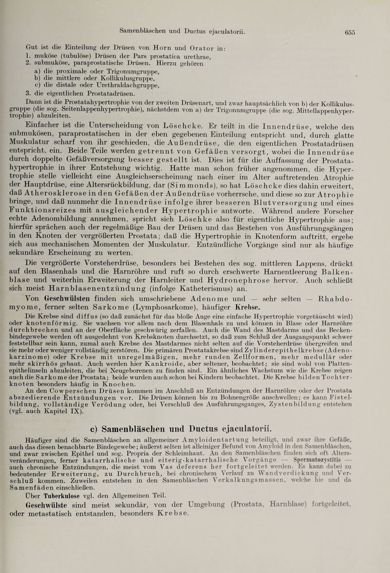Gut ist die Einteilung der Drüsen von Horn und Orator in: 1. muköse (tubulöse) Drüsen der Pars prostatica urethrae, 2. submuköse, paraprostatische Drüsen. Hierzu gehören a) die proximale oder Trigonumgruppe, b) die mittlere oder Kollikulusgruppe, c) die distale oder Urethraldachgruppe, 3. die eigentlichen Prostatadrüsen. Dann ist die Prostatahypertrophie von der zweiten Drüsenart, und zwar hauptsächlich von b) der Kollikulus¬ gruppe (die sog. Seitenlappenhypertrophie), nächstdem von a) der Trigonumgruppe (die sog. Mittellappenhvper- trophie) abzuleiten. Einfacher ist die Unterscheidung von Löschcke. Er teilt in die Innendrüse, welche den submukösen, paraprostatischen in der eben gegebenen Einteilung entspricht und, durch glatte Muskulatur scharf von ihr geschieden, die Außendrüse, die den eigentlichen Prostatadrüsen entspricht, ein. Beide Teile werden getrennt von Gefäßen versorgt, wobei die Innendrüse durch doppelte Gefäßversorgung besser gestellt ist. Dies ist für die Auffassung der Prostata¬ hypertrophie in ihrer Entstehung wichtig. Hatte man schon früher angenommen, die Hyper¬ trophie stelle vielleicht eine Ausgleichserscheinung nach einer im Alter auftretenden Atrophie der Hauptdrüse, eine Altersrückbildung, dar (Simmonds), so hat Löschcke dies dahin erweitert, daß Atherosklerose in den Gefäßen der Außendrüse vorherrsche, und diese so zur Atrophie bringe, und daß nunmehr die Innendrüse infolge ihrer besseren Blutversorgung und eines Funktionsreizes mit ausgleichender Hypertrophie antworte. Während andere Forscher echte Adenombildung annehmen, spricht sich Löschke also für eigentliche Hypertrophie aus; hierfür sprächen auch der regelmäßige Bau der Drüsen und das Bestehen von Ausführungsgängen in den Knoten der vergrößerten Prostata; daß die Hypertrophie in Knotenform auftritt, ergebe sich aus mechanischen Momenten der Muskulatur. Entzündliche Vorgänge sind nur als häufige sekundäre Erscheinung zu werten. Die vergrößerte Vorsteherdrüse, besonders bei Bestehen des sog. mittleren Lappens, drückt auf den Blasenhals und die Harnröhre und ruft so durch erschwerte Harnentleerung Balken- blase und weiterhin Erweiterung der Harnleiter und Hydronephrose hervor. Auch schließt sich meist Harnblasenentzündung (infolge Katheterismus) an. Von Geschwülsten finden sich umschriebene Adenome und — sehr selten — Bhabdo- myome, ferner selten Sarkome (Lymphosarkome), häufiger Krebse. Die Krebse sind diffus (so daß zunächst für das bloße Auge eine einfache Hypertrophie vorgetäuscht wird) oder knotenförmig. Sie wachsen vor allem nach dem Blasenhals zu und können in Blase oder Harnröhre durchbrechen und an der Oberfläche geschwürig zerfallen. Auch die Wand des Mastdarms und das Becken¬ bindegewebe werden oft ausgedehnt von Krebsknoten durchsetzt, so daß zum Schluß der Ausgangspunkt schwer feststellbar sein kann, zumal auch Krebse des Mastdarmes nicht selten auf die Vorsteherdrüse übergreifen und sie mehr oder weniger vollständig zerstören. Die primären Prostatakrebse sind Zylinderepithelkrebse (Adeno¬ karzinome) oder Krebse mit unregelmäßigen, mehr runden Zellformen, mehr medullär oder mehr skirrhös gebaut. Auch werden hier Kankroide, aber seltener, beobachtet; sie sind wohl von Platten¬ epithelinseln abzuleiten, die bei Neugeborenen zu finden sind. Ein ähnliches Wachstum wie die Krebse zeigen auch die Sarkome der Prostata; beide wurden auch schon bei Kindern beobachtet. Die Krebse bilden Tochter¬ knoten besonders häufig in Knochen. An den Cowperschen Drüsen kommen im Anschluß an Entzündungen der Harnröhre oder der Prostata abszedierende Entzündungen vor. Die Drüsen können bis zu Bohnengröße anschwellen; es kann Fistel¬ bildung, vollständige Verödung oder, bei Verschluß des Ausführungsganges, Zystenbildung entstehen (vgl. auch Kapitel IX). c) Samenbläschen und Ductus ejaculatorii. Häufiger sind die Samenbläschen an allgemeiner Amyloidentartung beteiligt, und zwar ihre Gefäße, auch das diesen benachbarte Bindegewebe; äußerst selten ist alleiniger Befund von Amyloid in den Samenbläschen, und zwar zwischen Epithel und sog. Propria der Schleimhaut. An den Samenbläschen finden sich oft Alters¬ veränderungen, ferner katarrhalische und eiterig-katarrhalische Vorgänge — Spermatozystitis — auch chronische Entzündungen, diemeist vom Vas deferens her fortgeleitet werden. Es kann dabei zu bedeutender Erweiterung^ zu Durchbruch, bei chronischem Verlauf zu Wandverdickung und Ver¬ schluß kommen. Zuweilen entstehen in den Samenbläschen Verkalkungsmassen, welche hie und da Samenfäden einschließen. Über Tuberkulose vgl. den Allgemeinen Teil. Geschwülste sind meist sekundär, von der Umgebung (Prostata, Harnblase) fortgeleitet, oder metastatisch entstanden, besonders Krebse.