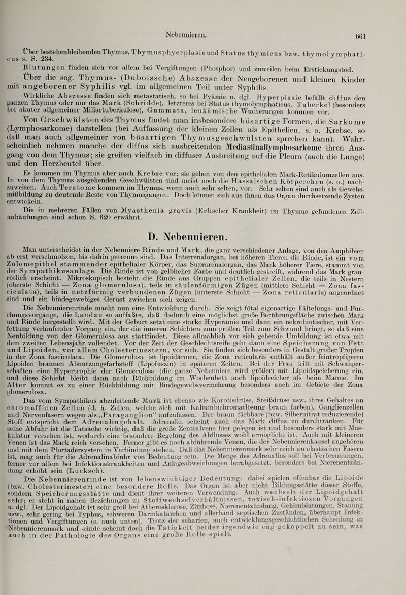 Nebennieren. Über bestehenbleibenden Thymus, Thymusphyerplasie und Status thymicus bzw. thvmol vmnhati- cus s. S. 234. J J 1 Blutungen finden sich vor allem bei Vergiftungen (Phosphor) und zuweilen beim Erstickungstod. Über die sog. Thymus- (Duboissche) Abszesse der Neugeborenen und kleinen Kinder mit angeborener Syphilis vgl. im allgemeinen Teil unter Sj^philis. Wirkliche Abszesse finden sich metastatisch, so bei Pyämie u. dgl. Hyperplasie befällt diffus den ganzen Thymus oder nur das Mark (Schridde), letzteres bei Status thymolymphaticus. Tuberkel (besonders bei akuter allgemeiner Miliartuberkulose), Gummata, leukämische'Wucherungen kommen vor. Von Geschwülsten des Thymus findet man insbesondere bösartige Formen, die Sarkome (Lymphosarkome) darstellen (bei Auffassung der kleinen Zellen als Epithelien, s. o. Krebse, so daß man auch allgemeiner von bösartigen Thymusgeschwülsten sprechen kann). Wahr¬ scheinlich nehmen manche der diffus sich ausbreitenden Mediastinallymphosarkome ihren Aus¬ gang von dem Thymus; sie greifen vielfach in diffuser Ausbreitung auf die Pleura (auch die Lunge) und den Herzbeutel über. Es kommen im Thymus aber auch Krebse vor; sie gehen von den epithelialen Mark-Retikulumzellen aus. In von dem Thymus ausgehenden Geschwülsten sind meist noch die Hassalschen Körperchen (s. o.) nach¬ zuweisen. Auch Teratome kommen im Thymus, wenn auch sehr selten, vor. Sehr selten sind auch als Gewebs¬ mißbildung zu deutende Reste von Thymusgängen. Doch können sich aus ihnen das Organ durchsetzende Zysten entwickeln. Die in mehreren Fällen von Myasthenia gravis (Erbscher Krankheit) im Thymus gefundenen Zell¬ anhäufungen sind schon S. 620 erwähnt. D. Nebennieren. Man unterscheidet in der Nebenniere Rinde und Mark, die ganz verschiedener Anlage, von den Amphibien ab erst verschmolzen, bis dahin getrennt sind. Das Interrenalorgan, bei höheren Tieren die Rinde, ist ein vom Zölomepithel stammender epithelialer Körper, das Suprarenalorgan, das Mark höherer Tiere, stammt von der Sympathikusanlage. Die Rinde ist von gelblicher Farbe und deutlich gestreift, während das Mark grau- rötlich erscheint. Mikroskopisch besteht die Rinde aus Gruppen epithelialer Zellen, die teils in Nestern (oberste Schicht — Zona glomerulosa), teils in säulenförmigen Zügen (mittlere Schicht = Zona fas- ciculata), teils in netzförmig verbundenen Zügen (unterste Schicht — Zona reticularis) angeordnet sind und ein bindegewebiges Gerüst zwischen sich zeigen. Die Nebennierenrinde macht nun eine Entwicklung durch. Sie zeigt fötal eigenartige Fältelungs- und Fur¬ chungsvorgänge, die Landau so auf faßte, daß dadurch eine möglichst große Berührungsfläche zwischen Mark und Rinde hergestellt wird. Mit der Geburt setzt eine starke Hyperämie und dann ein nekrobiotischer, mit Ver¬ fettung verlaufender Vorgang ein, der die inneren Schichten zum großen Teil zum Schwund bringt, so daß eine Neubildung von der Glomerulosa aus stattfindet. Diese allmählich vor sich gehende Umbildung ist etwa mit dem zweiten Lebensjahr vollendet. Vor der Zeit der Geschlechtsreife geht dann eine Speicherung von Fett und Lipoiden, vor allem Cholesterinestern, vor sich. Sie finden sich besonders in Gestalt großer Tropfen in der Zona fasciculata. Die Glomerulosa ist lipoidärmer, die Zona reticularis enthält außer feintropfigeren Lipoiden braunen Abnutzungsfarbstoff (Lipofuszin) in späteren Zeiten. Bei der Frau tritt mit Schwanger¬ schaften eine Hypertrophie der Glomerulosa (die ganze Nebenniere wird größer) mit Lipoidspeicherung ein, und diese Schicht bleibt dann nach Rückbildung im Wochenbett auch lipoidreicher als beim Manne. Im Alter kommt es zu einer Rückbildung mit Bindegewebsvermehrung besonders auch im Gebiete der Zona glomerulosa. Das vom Sympathikus abzuleitende Mark ist ebenso wie Karotisdrüse, Steißdrüse usw. ihres Gehaltes an chromaffinen Zellen (d. h. Zellen, welche sich mit Kaliumbichromatlösung braun färben), Ganglienzellen und Nervenfasern wegen als ,,Paraganglion“ aufzufassen. Der braun färbbare (bzw. Silbernitrat reduzierende) Stoff entspricht dem Adrenalingehalt. Adrenalin scheint auch das Mark diffus zu durchtränken. Für seine Abfuhr ist die Tatsache wichtig, daß die große Zentralvene hier gelegen ist und besonders stark mit Mus¬ kulatur versehen ist, wodurch eine besondere Regelung des Abflusses wohl ermöglicht ist. Auch mit kleineren Venen ist das Mark reich versehen. Ferner gibt es noch abführende Venen, die der Nebennierenkapsel angehören und mit dem Pfortadersystem in Verbindung stehen. Daß das Nebennierenmark sehr reich an elastischen Fasern ist, mag auch für die Adrenalinabfuhr von Bedeutung sein. Die Menge des Adrenalins soll bei \ erbrennungen, ferner vor allem bei Infektionskrankheiten und Anlageabweichungen herabgesetzt, besonders bei Nierenentzün¬ dung erhöht sein (Lucksch). Die Nebennierenrinde ist von lebenswichtiger Bedeutung; dabei spielen offenbar die Lipoide (bzw. Cholesterinester) eine besondere Rolle. Das Organ ist aber nicht Bildungsstätte dieser Stoffe, sondern Speicherungsstätte und dient ihrer weiteren Verwendung. Auch wechselt der Lipoidgehalt sehr; er steht in nahen Beziehungen zu Stoffwechselverhältnissen, toxisch-infektiösen A orgängen u. dgl. Der Lipoidgehalt ist sehr groß bei Atherosklerose, Zirrhose, Nierenentzündung, Gehirnblutungen, Stauung usw., sehr gering bei Typhus, schweren Darmkatarrhen und allerhand septischen Zuständen, überhaupt Infek¬ tionen und Vergiftungen (s. auch unten). Trotz der scharfen, auch entwicklungsgeschichtlichen Scheidung in Nebennierenmark und -rinde scheint doch die Tätigkeit beider irgendwie eng gekoppelt zu sein, v as auch in der Pathologie des Organs eine große Rolle spielt.