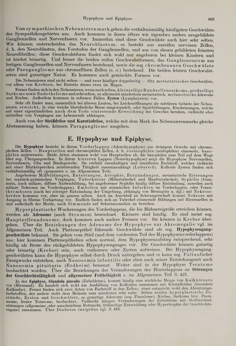 Vom sympathischenNebennieren mark gehen die verhältnismäßig häufigsten Geschwülste des Sympathikusgebietes aus. Auch kommen in ihnen öfters wie irgendwo anders neugebildete Ganglienzellen und Nervenfasern vor. Immerhin sind diese Geschwülste auch hier sehr selten. Wir können unterscheiden das Neuroblastom; es besteht aus unreifen nervösen Zellen, d. h. den Neuroblasten, den Vorstufen der Ganglienzellen, und aus von diesen gebildeten feinsten Neurofibrillen; diese Geschwulstform findet sich wohl nur angeboren bei kleinen Kindern und ist höchst bösartig. Und ferner die beiden reifen Geschwulstformen, das Ganglioneurom aus fertigen Ganglienzellen und Nervenfasern bestehend, sowie die sog. chro mbraunen Geschwülste oder Paragangliome aus chromaffinen Zellen (s. o.) bestehend. Die beiden letzten Geschwulst¬ arten sind gutartiger Natur. Es kommen auch gemischte Formen vor. Die Nebennieren sind nicht selten — und zwar häufiger doppelseitig — Sitz metastatischer Geschwülste, vor allem von Krebsen, bei Erstsitz dieses etwa im Magen. F erner finden sich in den Nebennieren, wenn auch selten, kleinzelligeRundzellensarkome,großzellige Sarkome sowie Endotheliome und sehr selten, zu allermeist mindestens metastatisch, melanotische Adenome und Krebse. Außerdem kommen in seltenen Fällen Zysten (Lymphzysten) vor. Sehr oft findet man, namentlich bei älteren Leuten, bei Leichenöffnungen die mittleren Gebiete der Neben¬ nieren erweicht, in eine weiche blutähnliche Masse umgewandelt, oder Spaltbildungen, Erscheinungen, welche auf einer eigentümlichen nach dem Tode eintretende Erweichung des Gewebes beruhen, vielleicht aber mittelbar von Vorgängen am Lebensende abhängen. Auch von der Steißdrüse und Karotisdrüse, welche mit dem Mark des Nebennierenmarks gleiche Abstammung haben, können Paragangliome ausgehen. E. Hypophyse und Epiphyse. Die Hypophyse besteht in ihrem Vorderlappen (Adenohypophyse) aus drüsigem Gewebe mit chromo- phoben Zellen = Hauptzellen und chromophilen Zellen, d. h. eosinophilen (azidophilen) einerseits, baso¬ philen andererseits. Beide Arten stammen wohl von Hauptzellen ab, die basophilen zum Teil auf dem Wege über sog. Übergangszellen. In ihrem hinteren Lappen (Neurohypophyse) zeigt die Hypophyse Nervenzellen, Nervenfasern, Glia und Bindegewebe. Sie enthält eisenhaltigen und eisenfreien Farbstoff, welcher vielleicht mit einer Blutkörperchen zerstörenden Tätigkeit zusammenhängt (Lubarsch). Kolloide Zysten finden sich verhältnismäßig oft (genaueres s. im Allgemeinen Teil). Angeborene Mißbildungen, Entartungen, Atrophie, Entzündungen, metastatische Eiterungen bei septisch-pyämischen Vorgängen, Tuberkulose (Miliartuberkel und Haufentuberkel), Syphilis (Gum- mata, auch miliare, diffuse Narbenbildung, bei angeborener Syphilis häufig diffuse Entzündung, zuweilen auch miliare Nekrosen im Vorderlappen), Embolien mit anämischen Infarkten im Vorderlappen, oder Venen¬ thrombosen (auch bei eiteriger Entzündung der Umgebung, abhängig von Meningitis u. dgl.) mit Nekrose¬ herden kommen vor, aber im ganzen selten. Auch im Anschluß an Schwangerschaft kommt Nekrose mit Ausgang in fibröse Verhärtung vor. Endlich finden sich an Tuberkel erinnernde Bildungen mit Riesenzellen in und außerhalb der Herde, nach Simmonds auf Sekretanomalien zu beziehen. Hyperplastische Wucherungen des Vorderlappens, die bis Hühnereigröße erreichen können, werden als Adenome (auch Strumen) bezeichnet. Kleinere sind häufig. Es sind meist sog. Hauptzellenadenome, doch kommen auch andere Formen vor. Sie können in Krebse über¬ gehen. Über die Beziehungen der Adenome der Hypophyse zur Akromegalie vgl. im Allgemeinen Teil. Auch Plattenepithel führende Geschwülste sind als sog. Hypophysengang¬ geschwülste bekannt. Sie gehen vom Stiel (und dem vordersten Teil des Hypophysenvorderlappens) aus; hier kommen Plattenepitlielien schon normal, dem Hypophysenaufstieg entsprechend, sehr häufig als Reste des rückgebildeten Hypophysenganges vor. Die Geschwülste können gutartig oder bösartig (Krebse) sein, auch verhornen oder Zysten aufweisen. Bei Hypophysengang¬ geschwülsten kann die Hypophyse selbst durch Druck untergehen und es kann sog. Palt auf scher Zwergwuchs entstehen, auch Nanosomia infantilis oder eben nach seiner Entstehungsart auch Nanosomia pituitaria (Erdheim) benannt. Weiter sind in der Hypophyse Teratome beobachtet worden. Über die Beziehungen der Veränderungen des Hinterlappens zu Störungen der Geschlechtstätigkeit und allgemeiner Fettleibigkeit s. im Allgemeinen Teil S. 421. In der Epiphyse, Glandula pinealis (Zirbeldrüse), kommt häufig eine reichliche Menge von Kalkkörnern vor (Hirnsand). Es handelt sich wohl um Ausfällung von Kolloiden zusammen mit Kristalloiden (besonders Kalksalze). Ferner finden sich zwei Arten von Farbstoff in den Zellen; einer entspricht wohl den Abnutzungs¬ farbstoffen, der andere steht dem Melanin zum mindesten sehr nahe. Selten werden hyperplastische Zu¬ stände, Zysten und Geschwülste, so gutartige Adenome (sog. Pinealome), Krebse, Sarkome bzw. Psam¬ mome, ferner Teratome, beobachtet. Vielleicht hängen Veränderungen der Zirbeldrüse mit St oft Wechsel- Störungen (allgemeine oder umschriebene Fettsucht, frühzeitige Entwicklung oder Hypertrophie dei Geschlechts¬ organe) zusammen. Über Diabetes insipidus vgl. S. 424.