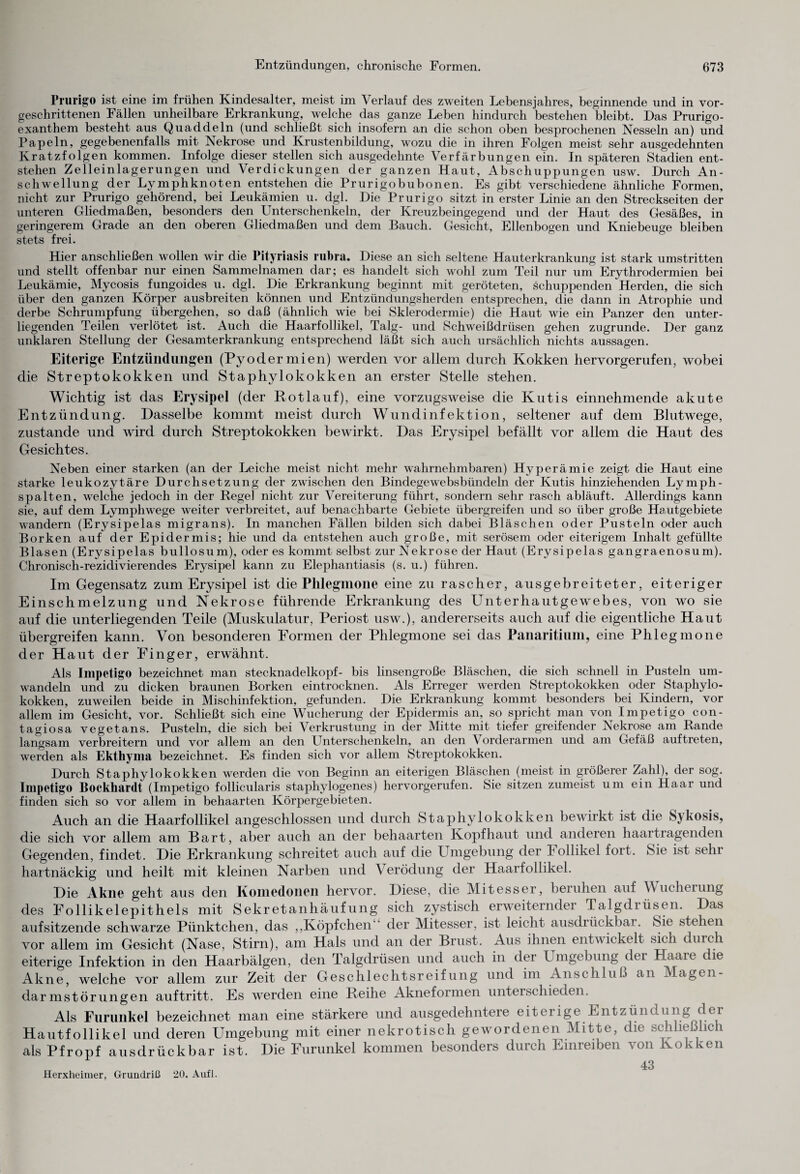 Prurigo ist eine im frühen Kindesalter, meist im Verlauf des zweiten Lebensjahres, beginnende und in vor¬ geschrittenen Fällen unheilbare Erkrankung, welche das ganze Leben hindurch bestehen bleibt. Das Prurigo¬ exanthem besteht aus Quaddeln (und schließt sich insofern an die schon oben besprochenen Nesseln an) und Papeln, gegebenenfalls mit Nekrose und Krustenbildung, wozu die in ihren Folgen meist sehr ausgedehnten Kratzfolgen kommen. Infolge dieser stellen sich ausgedehnte Verfärbungen ein. In späteren Stadien ent¬ stehen Zelleinlagerungen und Verdickungen der ganzen Haut, Abschuppungen usw. Durch An¬ schwellung der Lymphknoten entstehen die Prurigobubonen. Es gibt verschiedene ähnliche Formen, nicht zur Prurigo gehörend, bei Leukämien u. dgl. Die Prurigo sitzt in erster Linie an den Streckseiten der unteren Gliedmaßen, besonders den Unterschenkeln, der Kreuzbeingegend und der Haut des Gesäßes, in geringerem Grade an den oberen Gliedmaßen und dem Bauch. Gesicht, Ellenbogen und Kniebeuge bleiben stets frei. Hier anschließen wollen wir die Pityriasis rubra. Diese an sich seltene Hauterkrankung ist stark umstritten und stellt offenbar nur einen Sammelnamen dar; es handelt sich wohl zum Teil nur um Erythrodermien bei Leukämie, Mycosis fungoides u. dgl. Die Erkrankung beginnt mit geröteten, schuppenden Herden, die sich über den ganzen Körper ausbreiten können und Entzündungsherden entsprechen, die dann in Atrophie und derbe Schrumpfung übergehen, so daß (ähnlich wie bei Sklerodermie) die Haut wie ein Panzer den unter¬ liegenden Teilen verlötet ist. Auch die Haarfollikel, Talg- und Schweißdrüsen gehen zugrunde. Der ganz unklaren Stellung der Gesamterkrankung entsprechend läßt sich auch ursächlich nichts aussagen. Eiterige Entzündungen (Pyodermien) werden vor allem durch Kokken hervorgerufen, wobei die Streptokokken und Staphylokokken an erster Stelle stehen. Wichtig ist das Erysipel (der Rotlauf), eine vorzugsweise die Kutis einnehmende akute Entzündung. Dasselbe kommt meist durch Wundinfektion, seltener auf dem Blutwege, zustande und wird durch Streptokokken bewirkt. Das Erysipel befällt vor allem die Haut des Gesichtes. Neben einer starken (an der Leiche meist nicht mehr wahrnehmbaren) Hyperämie zeigt die Haut eine starke leukozytäre Durchsetzung der zwischen den Bindege websbündeln der Kutis hinziehenden Lymph¬ spalten, welche jedoch in der Regel nicht zur Vereiterung führt, sondern sehr rasch abläuft. Allerdings kann sie, auf dem Lymphwege wreiter verbreitet, auf benachbarte Gebiete übergreifen und so über große Hautgebiete wandern (Erysipelas migrans). In manchen Fällen bilden sich dabei Bläschen oder Pusteln oder auch Borken auf der Epidermis; hie und da entstehen auch große, mit serösem oder eiterigem Inhalt gefüllte Blasen (Erysipelas bullös um), oder es kommt selbst zur Nekrose der Haut (Erysipelas gangraenosum). Chronisch-rezidivierendes Erysipel kann zu Elephantiasis (s. u.) führen. Im Gegensatz zum Erysipel ist die Phlegmone eine zu rascher, ausgebreiteter, eiteriger Einschmelzung und Nekrose führende Erkrankung des Unterhautgewebes, von wo sie auf die unterliegenden Teile (Muskulatur, Periost usw.), andererseits auch auf die eigentliche Haut übergreifen kann. Von besonderen Formen der Phlegmone sei das Panaritium, eine Phlegmone der Haut der Finger, erwähnt. Als Impetigo bezeichnet man stecknadelkopf- bis linsengroße Bläschen, die sich schnell in Pusteln um¬ wandeln und zu dicken braunen Borken eintrocknen. Als Erreger werden Streptokokken oder Staphylo¬ kokken, zuweilen beide in Mischinfektion, gefunden. Die Erkrankung kommt besonders bei Kindern, vor allem im Gesicht, vor. Schließt sich eine Wucherung der Epidermis an, so spricht man von Impetigo con¬ tagiosa vegetans. Pusteln, die sich bei Verkrustung in der Mitte mit tiefer greifender Nekrose am Rande langsam verbreitern und vor allem an den Unterschenkeln, an den Vorderarmen und am Gefäß auftreten, werden als Ekthyma bezeichnet. Es finden sich vor allem Streptokokken. Durch Staphylokokken werden die von Beginn an eiterigen Bläschen (meist in größerer Zahl), der sog. Impetigo Bockhardt (Impetigo follicularis staphylogenes) hervorgerufen. Sie sitzen zumeist um ein Haar und finden sich so vor allem in behaarten Körpergebieten. Auch an die Haarfollikel angeschlossen und durch Staphylokokken bewirkt ist die Sykosis, die sich vor allem am Bart, aber auch an der behaarten Kopfhaut und anderen haartragenden Gegenden, findet. Die Erkrankung schreitet auch auf die Umgebung der hollikel fort. Sie ist sein hartnäckig und heilt mit kleinen Narben und Verödung der Haarfollikel. Die Akne geht aus den Komedoiieii hervor. Diese, die Mitesser, beruhen auf Wucherung des Follikelepithels mit Sekretanhäufung sich zystisch erweiternder Talgdiüsen. Das aufsitzende schwarze Pünktchen, das ,,Köpfchen der Mitesser, ist leicht ausdiückbai. Sie stehen vor allem im Gesicht (Nase, Stirn), am Hals und an der Brust. Aus ihnen entwickelt sich durch eiterige Infektion in den Haarbälgen, den Talgdrüsen und auch in der Umgebung der Haare ie Akne, welche vor allem zur Zeit der Geschlechtsreifung und im Anschluß an Magen- darmstörungen auftritt. Es werden eine Reihe Akneformen unterschieden. Als Furunkel bezeichnet man eine stärkere und ausgedehntere eiterige Entzündung der Hautfollikel und deren Umgebung mit einer nekrotisch gewordenen Mitte, die schließlich als Pfropf ausdrückbar ist. Die Furunkel kommen besonders durch Emreiben von Kokken 43 Herxheimer, Grundriß 20. Aufl.