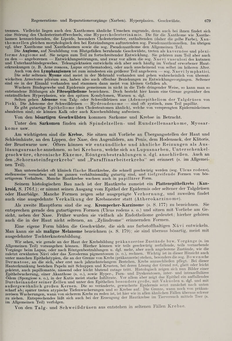 trennen. Vielleicht liegen auch den Xanthomen ähnliche Ursachen zugrunde, denn auch bei ihnen findet sich eine Störung des Cholesterinstoffwechsels, eine Hypercholesterinämie. Die für die Xanthome wie Xanthe¬ lasmen kennzeichnenden, die Lipoide, besonders Cholesterinester, enthaltenden (daher die gelbe Farbe), Xan- thomzellen gleichen morphologisch den bei Entzündungen auftretenden sog. Pseudoxanthomzellen. Im übrigen vgl. über Xanthome und Xanthelasmen sowie die sog. Pseudoxanthome den Allgemeinen Teil. Die Angiome, auf Neubildung von Blutgefäßen beruhende Geschwülste, treten als kavernöse und plexi¬ forme Angiome auf. Sie neigen zum Teil zu fortschreitender Entwicklung. Sie gehören zum Teil aber auch zu den — angeborenen — Entwicklungsstörungen, und zwar vor allem die sog. Naevi vasculosi des kutanen und Unterhautbindegewebes. Teleangiektasien entwickeln sich aber auch häufig im Verlauf erworbener Haut¬ erkrankungen (z. B. Acne rosacea, Lupus erythematodes), oder auch anscheinend von selbst im höheren Alter. Auch von den Lymphangiomen ist zum mindesten ein größerer Teil angeboren — sog. Naevi lymphatici. Die sehr seltenen Myome sind meist in der Mehrzahl vorhanden und gehen wahrscheinlich von überent¬ wickelten Arrectores pilorum aus, haben also auch offenbar Beziehungen zu Entwicklungsvorgängen. Seltener sind sie in der Einzahl vorhanden und stammen dann meist von kleinen Gefäßen ab. Wuchern Bindegewebe und Epidermis gemeinsam in nicht in die Tiefe dringender Weise, so kann man so entstandene Bildungen als Fibroepitheliome bezeichnen. Doch besteht hier kaum eine Grenze gegenüber den entzündlichen Hyperplasien, wie den spitzen Kondylomen, Warzen u. dgl. Selten gehen Adenome von Talg- oder Schweißdrüsen aus (Adenoepitheliom der Talgdrüsen von Pick). Die Adenome der Schweißdrüsen — Hydroadenome — sind oft zystisch, zum Teil papillär. Es gibt gutartige Epitheliome (den Cholesteatomen ähnlich), welche von versprengten Epidermiskeimen abzuleiten sind; sie können Kalk oder auch Knochenbildung aufweisen. Von den bösartigen Geschwülsten kommen Sarkome und Krebse in Betracht. Unter den Sarkomen finden sich Spindelzellen- und Rundzellensarkome, Myosar- kome usw. Am wichtigsten sind die Krebse. Sie sitzen mit Vorliebe an Übergangsstellen der Haut und Schleimhäute, an den Lippen, der Nase, den Augenlidern, am Penis, dem Hodensack, der Klitoris, der Brustwarze usw. Öfters können wir entzündliche und ähnliche Reizungen als Aus¬ lösungsursache annehmen, so bei Krebsen, welche sich an Lupusnarben, Unterschenkel¬ geschwüre, chronische Ekzeme, Röntgenbestrahlungen u. dgl. anschließen. Auch an den ,,Schornsteinfegerkrebs“ und „Paraffinarbeiterkrebs“ sei erinnert (s. im Allgemei¬ nen Teil). Man unterscheidet oft klinisch flache Hautkrebse, die schnell geschwürig werden (sog. Ulcus rodens), stellenweise vernarben und im ganzen verhältnismäßig gutartig sind, und tiefgreifende Formen von bös¬ artigerem Verhalten. Manche Hautkrebse wachsen auch in papillärer Form. Seinem histologischen Bau nach ist der Hautkrebs zumeist ein Plattenepithelkrebs (Kan- kroid, S. 176 f.); er nimmt seinen Ausgang vom Epithel der Epidermis oder seltener der Talgdrüsen oder Haarbälge. Manche Formen zeigen sehr ausgeprägte Verhornung, und zuweilen findet auch eine ausgedehnte Verkalkung der Krebsnester statt (Atherokarzinome). Als zweite Hauptform sind die sog. Krompecher-Karzinome (s. S. 177) zu bezeichnen. Sie entsprechen gerade den gutartigeren Formen (Ulcus rodens s. o.) und sitzen mit Vorliebe am Ge¬ sicht, neben der Nase. Früher wurden sie vielfach als Endotheliome gedeutet; hierher gehören auch die in der Haut nicht seltenen, an „Zylindrome“ erinnernden Formen. Eine eigene Form bilden die Geschwülste, die sich aus farbstoffhaltigen Nävi entwickeln. Man kann sie als maligne Melanome bezeichnen (s. S. 179); sie sind überaus bösartig, meist mit ausgedehnter Tochterknotenbildung. Wir sehen, wie gerade an der Haut der Krebsbildung präkanzeröse Zustände bzw. Vorgänge (s. im Allgemeinen Teil) vorausgehen können. Hierher können wir teils geschwürig zerfallende, teils vernarbende Vorgänge beim Lupus, oder nach Röntgenbestrahlungen u. dgl. mehr, aber auch angeborene Zustände, wie die zuletzt erwähnten Nävi oder das Xeroderma pigmentosum (s. o.), rechnen. Wichtig ist in dieser Hinsicht auch unter manchen Epithelatypien, die an der Grenze von Krebs (präkanzerös) stehen, besonders die sog. Bo wen sehe Dermatose, an die sich, aber erst nach jahrzehntelangem Bestehen, Krebs anzuschließen pflegt. Bei dieser Hauterkrankung bestehen Papeln mit Schuppen und Krusten, bei deren Lösung der Grund rot, glatt oder leicht gekörnt, auch papillomatös, nässend oder leicht blutend zutage tritt. Histologisch zeigen sich nun Bilder einer Epithelwucherung, einer Akanthose (s. o.), sowie Hyper-, Para- und Dyskeratosen, inter- und intrazelluläies Ödem (Spongiose s. o.), in der Kutis meist starke Infiltrate. Vor allem aber zeigt das Epithel ein auffallendes Durcheinander seiner Zellen und unter den Epithelien besonders große, mit \ akuolen u. dgl. und mit außergewöhnlich großen Kernen. Die so veränderte, gewucherte Epidermis setzt zunächst nach unten scharf ab; später treten atypische Tiefenwucherungen und so Krebse auf. Die Grenze, wann noch von präkan¬ zerösen Wucherungen, wann von sicherem Krebs zu reden ist, ist hier wie in allen ähnlichen lallen übeiaus schvei zu ziehen. Entsprechendes läßt sich auch bei der Erzeugung der Hautkrebse im Tierversuch mittels leer (s. im Allgemeinen Teil) verfolgen. Von den Talg- und Schweißdrüsen aus entstehen in seltenen Fällen Krebse.