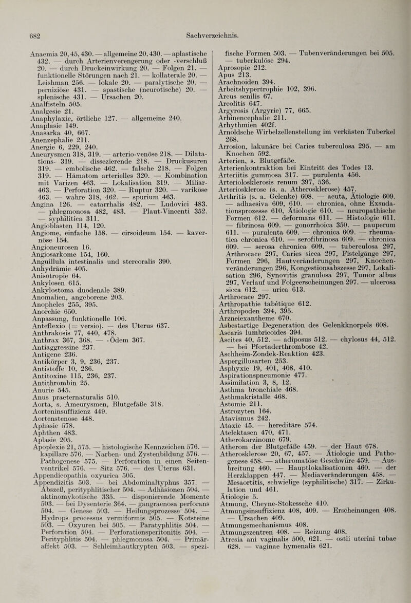 Anaemia 20,45,430. — allgemeine 20,430. — apiastische 432. — durch Arterienverengerung oder -Verschluß 20. — durch Druckeinwirkung 20. — Folgen 21. — funktionelle Störungen nach 21. — kollaterale 20. — Leishman 256. — lokale 20. — paralytische 20. — perniziöse 431. — spastische (neurotische) 20. — splenische 431. — Ursachen 20. Analfisteln 505. Analgesie 21. Anaphylaxie, örtliche 127. — allgemeine 240. Anaplasie 149. Anasarka 40, 667. Anenzephalie 211. Anergie 6, 229, 240. Aneurysmen 318, 319. — arterio-venöse 218. — Dilata- tions- 319. — dissezierende 218. — Druckusuren 319. — embolische 462. — falsche 218. — Folgen 319. — Hämatom arterielles 320. — Kombination mit Varizen 463. — Lokalisation 319. — Miliar - 463. — Perforation 320. — Ruptur 320. — variköse 463. — wahre 318, 462. — spurium 463. Angina 126. — catarrhalis 482. — Ludovici 483. — phlegmonosa 482, 483. — Plaut-Vincenti 352. — syphilitica 311. Angioblasten 114, 120. Angiome, einfache 158. — cirsoideum 154. — kaver¬ nöse 154. Angioneurosen 16. Angiosarkome 154, 160. Anguillula intestinalis und stercoralis 390. Anhydrämie 405. Anisotropie 64. Ankylosen 615. Ankylostoma duodenale 389. Anomalien, angeborene 203. Anopheles 255, 395. Anorchie 650. Anpassung, funktionelle 106. Anteflexio (= versio). — des Uterus 637. Anthrakosis 77, 440, 478. Anthrax 367, 368. — -Ödem 367. Antiaggressine 237. Antigene 236. Antikörper 3, 9, 236, 237. Antistoffe 10, 236. Antitoxine 115, 236, 237. Antithrombin 25. Anurie 545. Anus praeternaturalis 510. Aorta, s. Ameurysmen, Blutgefäße 318. Aorteninsuffizienz 449. Aortenstenose 448. Aphasie 578. Aphthen 483. Aplasie 205. Apoplexie 21, 575. — histologische Kennzeichen 576. — kapillare 576. — Narben- und Zystenbildung 576. -— Pathogenese 575. — Perforation in einen Seiten¬ ventrikel 576. — Sitz 576. — des Uterus 631. Appendicopathia oxyurica 505. Appendizitis 503. — bei Abdominaltyphus 357. — Abszeß, perityphlitischer 504. — Adhäsionen 504. — aktinomykotische 335. — disponierende Momente 503. — bei Dysenterie 364. — gangraenosa perforans 504. — Genese 503. — Heilungsprozesse 504. — Hydrops processus vermiformis 505. — Kotsteine 503. — Oxyuren bei 505. — Paratyphlitis 504. — Perforation 504. — Perforationsperitonitis 504. — Perityphlitis 504. — phlegmonosa 504. — Primär¬ affekt 503. — Schleimhautkrypten 503. — spezi¬ fische Formen 503. — Tubenveränderungen bei 505. — tuberkulöse 294. Aprosopie 212. Apus 213. Arachnoiden 394. Arbeitshypertrophie 102, 396. Arcus senilis 67. Areolitis 647. Argyrosis (Argyrie) 77, 665. Arhinencephalie 211. Arhythmien 402f. Arnoldsche Wirbelzellenstellung im verkästen Tuberkel 268. Arrosion, lakunäre bei Caries tuberculosa 295. — am Knochen 592. Arterien, s. Blutgefäße. Arterienkontraktion bei Eintritt des Todes 13. Arteriitis gummosa 317. — purulenta 456. Arteriolosklerosis renum 397, 536. Arteriosklerose (s. a. Atherosklerose) 457. Arthritis (s. a. Gelenke) 608. — acuta, Ätiologie 609. — adhaesiva 609, 610. — chronica, ohne Exsuda¬ tionsprozesse 610, Ätiologie 610. — neuropathische Formen 612. — deformans 611. — Histologie 611. — fibrinosa 609. — gonorrhoica 350. — pauperum 611. — purulenta 609. — chronica 609. — rheuma- tica chronica 610. — serofibrinosa 609. — chronica 609. — serosa chronica 609. — tuberculosa 297, Arthrocace 297, Caries sicca 297, Fistelgänge 297, Formen 296, Hautveränderungen 297, Knochen- veränderungen 296, Kongestionsabszesse 297, Lokali¬ sation 296, Synovitis granulosa 297, Tumor albus 297, Verlauf und Folgeerscheinungen 297. — ulcerosa sicca 612. — urica 613. Arthrocace 297. Arthropathie tabetique 612. Arthropoden 394, 395. Arzneiexantheme 670. Asbestartige Degeneration des Gelenkknorpels 608. Asca,ris lumbricoides 394. Ascites 40, 512. — adiposus 512. — chylosus 44, 512. — bei Pfortaderthrombose 42. Aschheim-Zondek-Reaktion 423. Aspergillusarten 253. Asphyxie 19, 401, 408, 410. Aspirationspneumonie 477. Assimilation 3, 8, 12. Asthma bronchiale 468. Asthmakristalle 468. Astomie 211. Astrozyten 164. Atavismus 242. Ataxie 45. — hereditäre 574. Atelektasen 470, 471. Atherokarzinome 679. Atherom der Blutgefäße 459. — der Haut 678. Atherosklerose 20, 67, 457. — Ätiologie und Patho¬ genese 458. — atheromatöse Geschwüre 459. — Aus¬ breitung 460. — Hauptlokalisationen 460. — der Herzklappen 447. — Media Veränderungen 458. — Mesaortitis, schwielige (syphilitische) 317. — Zirku¬ lation und 461. Ätiologie 5. Atmung, Cheyne-Stokessche 410. Atmungsinsuffizienz 408, 409. — Erscheinungen 408. — Ursachen 409. Atmungsmechanismus 408. Atmungszentren 408. — Reizung 408. Atresia ani vaginalis 500, 621. — ostii uterini tubae 628. — vaginae hymenalis 621.