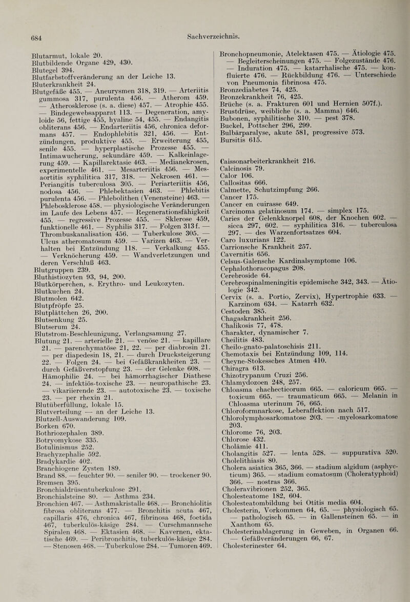 Blutarmut, lokale 20. Blutbildende Organe 429, 430. Blutegel 394. Blutfarbstoff Veränderung an der Leiche 13. Bluterkrankheit 24. Blutgefäße 455. — Aneurysmen 318, 319. — Arteriitis gummosa 317, purulenta 456. — Atherom 459. — Atherosklerose (s. a. diese) 457. — Atrophie 455. — Bindegewebsapparat 113. — Degeneration, amy- loide 56, fettige 455, hyaline 54, 455. — Endangitis obliterans 456. — Endarteriitis 456, chronica defor- mans 457. — Endophlebitis 321, 456. Ent¬ zündungen, produktive 455. — Erweiterung 455, senile 455. — hyperplastische Prozesse 455. — Intimawucherung, sekundäre 459. — Kalkeinlage¬ rung 459. — Kapillarektasie 463. — Medianekrosen, experimentelle 461. — Mesarteriitis 456. — Mes- aortitis syphilitica 317, 318. — Nekrosen 461. Periangitis tuberculosa 305. — Periarteriitis 456, nodosa 456. — Phlebektasien 463. — Phlebitis purulenta 456. — Phlebolithen (Venensteine) 463. — Phlebosklerose 458. — physiologische Veränderungen im Laufe des Lebens 457. — Regenerationsfähigkeit 455. — regressive Prozesse 455. — Sklerose 459, funktionelle 461. — Syphilis 317. — Folgen 313 f. — Thrombuskanalisation 456. — Tuberkulose 305. — Ulcus atheromatosum 459. — Varizen 463. — Ver¬ halten bei Entzündung 118. — Verkalkung 455. — Verknöcherung 459. — Wandverletzungen und deren Verschluß 463. Blutgruppen 239. Bluthistiozyten 93, 94, 200. Blutkörperchen, s. Erythro- und Leukozyten. Blutkuchen 24. Blutmolen 642. Blutpfröpfe 25. Blutplättchen 26, 200. Blutsenkung 25. Blutserum 24. Blutstrom-Beschleunigung, Verlangsamung 27. Blutung 21. — arterielle 21. — venöse 21. — kapillare 21. — parenchymatöse 21, 22. — per diabrosin 21. — per diapedesin 18, 21. — durch Drucksteigerung 22. — Folgen 24. — bei Gefäßkrankheiten 23. — durch Gefäßverstopfung 23. — der Gelenke 608. — Hämophilie 24. — bei hämorrhagischer Diathese 24. — infektiös-toxische 23. — neuropathische 23. — vikariierende 23. — autotoxische 23. — toxische 23. — per rhexin 21. Blutüberfüllung, lokale 15. Blutverteilung — an der Leiche 13. Blutzell-Auswanderung 109. Borken 670. Bothriozephalen 389. Botryomykose 335. Botulinismus 252. Brachyzephalie 592. Bradykardie 402. Branchiogene Zysten 189. Brand 88. — feuchter 90. — seniler 90. — trockener 90. Bremsen 395. Bronchialdrüsentuberkulose 291. Bronchialsteine 80. — Asthma 234. Bronchien 467. — Asthmakristalle 468. — Bronchiolitis fibrosa obliterans 477. — Bronchitis acuta 467, capillaris 476, chronica 467, fibrinosa 468, foetida 467, tuberkulös-käsige 284. — Curschmannsche Spiralen 468. — Ektasien 468. — Kavernen, ekta- tische 469. — Peribronchitis, tuberkulös-käsige 284. — Stenosen 468. — Tuberkulose 284. — Tumoren 469. Bronchopneumonie, Atelektasen 475. — Ätiologie 475. — Begleiterscheinungen 475. — Folgezustände 476. — Induration 475. — katarrhalische 475. — kon- fluierte 476. — Rückbildung 476. — Unterschiede von Pneumonia fibrinosa 475. Bronzediabetes 74, 425. Bronzekrankheit 76, 425. Brüche (s. a. Frakturen 601 und Hernien 507f.). Brustdrüse, weibliche (s. a. Mamma) 646. Bubonen, syphilitische 310. — pest 378. Buckel, Pottscher 296, 299. Bulbärparalyse, akute 581, progressive 573. Bursitis 615. Caissonarbeiterkrankheit 216. Calcinosis 79. Calor 106. Callositas 666. Calmette, Schutzimpfung 266. Cancer 175. Cancer en cuirasse 649. Carcinoma gelatinosum 174. — simplex 175. Caries der Gelenkknorpel 608, der Knochen 602. — sicca 297, 602. — syphilitica 316. — tuberculosa 297. — des Warzenfortsatzes 604. Caro luxurians 122. Carrionsche Krankheit 257. Cavernitis 656. Celsus-Galensche Kardinalsymptome 106. Cephalothoracopagus 208. Cerebroside 64. Cerebrospinalmeningitis epidemische 342, 343. — Ätio¬ logie 342. Cervix (s. a. Portio, Zervix), Hypertrophie 633. — Karzinom 634. — Katarrh 632. Cestoden 385. Chagaskrankheit 256. Chalikosis 77, 478. Charakter, dynamischer 7. Cheilitis 483. Cheilo-gnato-palatoschisis 211. Chemotaxis bei Entzündung 109, 114. Cheyne-Stokessches Atmen 410. Chiragra 613. Chizotrypanum Cruzi 256. Chlamydozoen 248, 257. Chloasma chachecticorum 665. — caloricum 665. — toxicum 665. — traumaticum 665. — Melanin in Chloasma uterinum 76, 665. Chloroformnarkose, Leberaffektion nach 517. Chlorolymphosarkomatose 203.-myelosarkomatose 203. Chlorome 76, 203. Chlorose 432. Cholämie 411. Cholangitis 527. — lenta 528. — suppurativa 520. Cholelithiasis 80. Cholera asiatica 365, 366. — Stadium algidum (asphyc- ticum) 365. — Stadium comatosum (Choleratyphoid) 366. — nostras 366. Choleravibrionen 252, 365. Cholesteatome 182, 604. Cholesteatombildung bei Otitis media 604. Cholesterin, Vorkommen 64, 65. — physiologisch 65. — pathologisch 65. — in Gallensteinen 65. — in Xanthom 65. Cholesterinablagerung in Geweben, in Organen 66. — Gefäßveränderungen 66, 67. Cholesterinester 64.