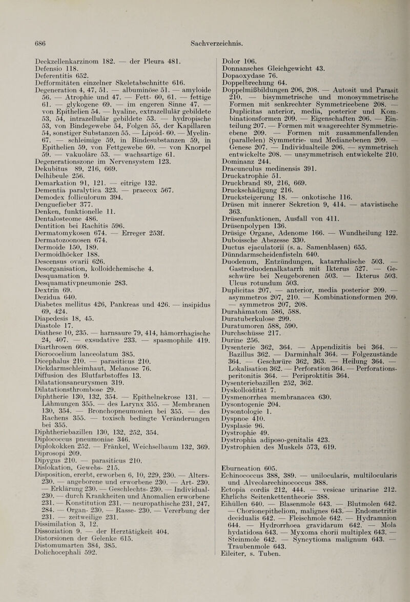 Deckzellenkarzinom 182. — der Pleura 481. Defensio 118. Deferentitis 652. Defformitäten einzelner Skeletabschnitte 616. Degeneration 4, 47, 51. — albuminöse 51. — amyloide 56. — Atrophie und 47. — Fett- 60, 61. — fettige 61. — glykogene 69. — im engeren Sinne 47. — von Epithelien 54. — hyaline, extrazellulär gebildete 53, 54, intrazellulär gebildete 53. — hydropische 53, von Bindegewebe 54, Folgen 55, der Kapillaren 54, sonstiger Substanzen 55. — Lipoid- 60. — Myelin- 67. — schleimige 59, in Bindesubstanzen 59, in Epithelien 59, von Fettgewebe 60. — von Knorpel 59. — vakuoläre 53. — wachsartige 61. Degenerationszone im Nervensystem 123. Dekubitus 89, 216, 669. Delhibeule 256. Demarkation 91, 121. — eitrige 132. Dementia paralytica 323. — praecox 567. Demodex folliculorum 394. Denguefieber 377. Denken, funktionelle 11. Dentalosteome 486. Dentition bei Rachitis 596. Dermatomykosen 674. — Erreger 253f. Dermatozoonosen 674. Dermoide 150, 189. Dermoidhöcker 188. Descensus ovarii 626. Desorganisation, kolloidchemische 4. Desquamation 9. Desquamativpneumonie 283. Dextrin 69. Dezidua 640. Diabetes mellitus 426, Pankreas und 426. — insipidus 69, 424. Diapedesis 18, 45. Diastole 17. Diathese 10, 235. — harnsaure 79, 414, hämorrhagische 24, 407. — exsudative 233. — spasmophile 419. Diarthrosen 608. Dicrocoelium lanceolatum 385. Dicephalus 210. — parasiticus 210. Dickdarmschleimhaut, Melanose 76. Diffusion des Blutfarbstoffes 13. Dilatationsaneurysmen 319. Dilatationsthrombose 29. Diphtherie 130, 132, 354. — Epithelnekrose 131. — Lähmungen 355. — des Larynx 355. — Membranen 130, 354. — Bronchopneumonien bei 355. — des Rachens 355. — toxisch bedingte Veränderungen bei 355. Diphtheriebazillen 130, 132, 252, 354. Diplococcus pneumoniae 346. Diplokokken 252. — Fränkel, Weichselbaum 132, 369. Diprosopi 209. Dipygus 210. — parasiticus 210. Dislokation, Gewebs- 215. Disposition, ererbt, erworben 6, 10, 229, 230. — Alters- 230. — angeborene und erworbene 230. — Art- 230. — Erklärung 230. — Geschlechts- 230. — Individual- 230. — durch Krankheiten und Anomalien erworbene 231. — Konstitution 231. — neuropathische 231, 247, 284. — Organ- 230. — Rasse- 230. — Vererbung der 231. — zeitweilige 231. Dissimilation 3, 12. Dissoziation 9. — der Herztätigkeit 404. Distorsionen der Gelenke 615. Distomumarten 384, 385. Dolichocephali 592. Dolor 106. Donnansches Gleichgewicht 43. Dopaoxydase 76. Doppelbrechung 64. Doppelmißbildungen 206, 208. — Autosit und Parasit 210. — bisymmetrische und monosymmetrische Formen mit senkrechter Symmetrieebene 208. Duplicitas anterior, media, posterior und Kom¬ binationsformen 209. — Eigenschaften 206. — Ein¬ teilung 207. -— Formen mit waagerechter Symmetrie- ebene 209. — Formen mit zusammenfallenden (parallelen) Symmetrie- und Medianebenen 209. Genese 207. — Individual teile 206. — symmetrisch entwickelte 208. — unsymmetrisch entwickelte 210. Dominanz 244. Dracunculus medinensis 391. Druckatrophie 51. Druckbrand 89, 216, 669. Druckschädigung 216. Drucksteigerung 18. — onkotische 116. Drüsen mit innerer Sekretion 9, 414. — atavistische 363. Drüsenfunktionen, Ausfall von 411. Drüsenpolypen 136. Drüsige Organe, Adenome 166. — Wundheilung 122. Duboissche Abszesse 330. Ductus ejaculatorii (s. a. Samenblasen) 655. Dünndarmscheidenfisteln 640. Duodenum, Entzündungen, katarrhalische 503. — Gastroduodenalkatarrh mit Ikterus 527. — Ge¬ schwüre bei Neugeborenen 503. — Ikterus 503. Ulcus rotundum 503. Duplicitas 207. — anterior, media posterior 209. — asymmetros 207, 210. — Kombinationsformen 209. — symmetros 207, 208. Durahämatom 586, 588. Duratuberkulose 299. Duratumoren 588, 590. Durchschüsse 217. Durine 256. Dysenterie 362, 364. — Appendizitis bei 364. — Bazillus 362. — Darminhalt 364. — Folgezustände 364. — Geschwüre 362, 363. — Heilung 364. -—- Lokalisation 362. — Perforation 364. — Perforations¬ peritonitis 364. — Periproktitis 364. Dysenteriebazillen 252, 362. Dyskolloidität 7. Dysmenorrhea membranacea 630. Dysontogenie 204. Dysontologie 1. Dyspnoe 410. Dysplasie 96. Dystrophie 49. Dystrophia adiposo-genitalis 423. Dystrophien des Muskels 573, 619. Eburneation 605. Echinococcus 388, 389. — unilocularis, multilocularis und Alveolarechinococcus 388. Ectopia cordis 212, 444. — vesicae urinariae 212. Ehrlichs Seitenkettentheorie 388. Eihüllen 640. — Blasenmole 643. — Blutmolen 642. — Chorionepitheliom, malignes 643. — Endometritis decidualis 642. — Fleischmole 642. — Hydramnion 644. — Hydrorrhoea gravidarum 642. — Mola hydatidosa 643. — Myxoma chorii multiplex 643. - Steinmole 642. — Syncytioma malignum 643. Traubenmole 643. Eileiter, s. Tuben.