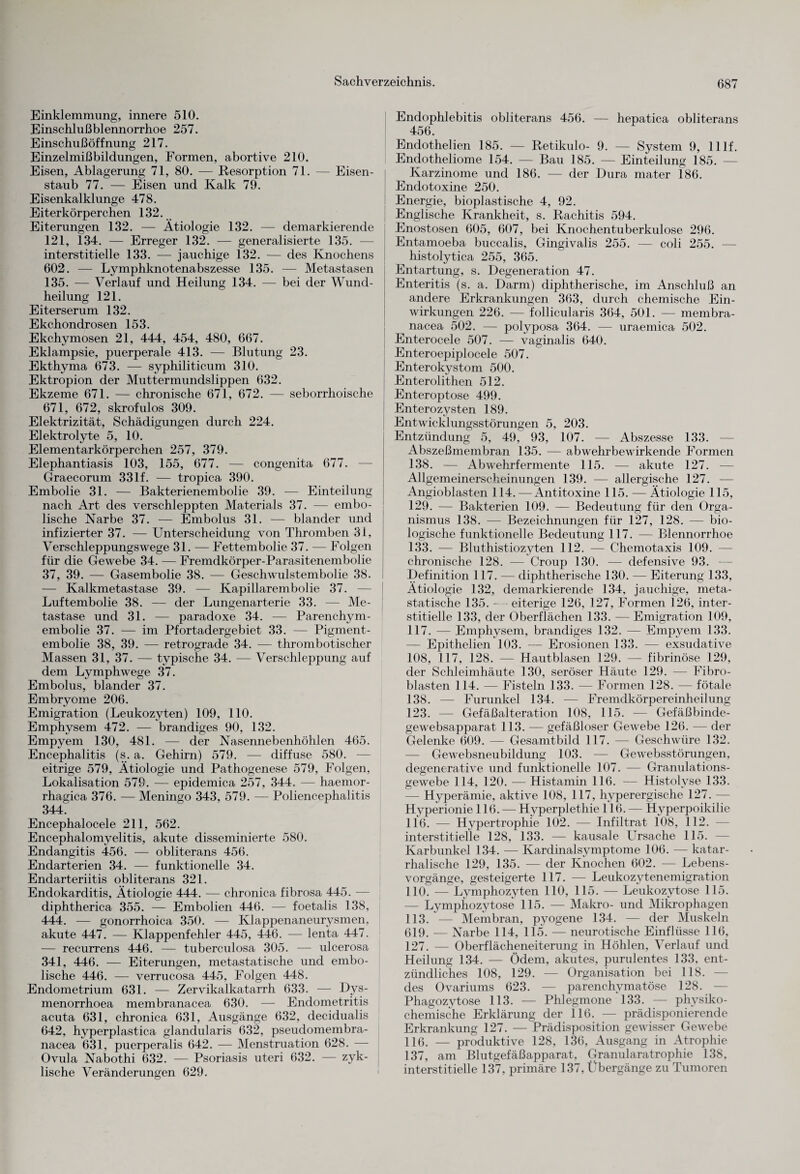 Einklemmung, innere 510. Einschlußblennorrhoe 257. Einschußöffnung 217. Einzelmißbildungen, Formen, abortive 210. Eisen, Ablagerung 71, 80. — Resorption 71. — Eisen¬ staub 77. — Eisen und Kalk 79. Eisenkalklunge 478. Eiterkörperchen 132. Eiterungen 132. — Ätiologie 132. — demarkierende 121, 134. — Erreger 132. — generalisierte 135. interstitielle 133. — jauchige 132. — des Knochens 602. — Lymphknotenabszesse 135. — Metastasen 135. — Verlauf und Heilung 134. — bei der Wund¬ heilung 121. Eiterserum 132. Ekchondrosen 153. Ekchymosen 21, 444, 454, 480, 667. Eklampsie, puerperale 413. — Blutung 23. Ekthyma 673. — syphiliticum 310. Ektropion der Muttermundslippen 632. Ekzeme 671. — chronische 671, 672. — seborrhoische 671, 672, skrofulös 309. Elektrizität, Schädigungen durch 224. Elektrolyte 5, 10. Elementarkörperchen 257, 379. Elephantiasis 103, 155, 677. — congenita 677. Graecorum 33lf. — tropica 390. Embolie 31. — Bakterienembolie 39. — Einteilung nach Art des verschleppten Materials 37. — embo- lische Narbe 37. — Embolus 31. — blander und infizierter 37. — Unterscheidung von Thromben 31, Verschleppungswege 31. — Fettembolie 37. — Folgen für die Gewebe 34. — Fremdkörper-Parasitenembolie 37, 39. — Gasembolie 38. — Geschwulstembolie 38. — Kalkmetastase 39. — Kapillarembolie 37. — Luftembolie 38. — der Lungenarterie 33. — Me¬ tastase und 31. — paradoxe 34. — Parenchym¬ embolie 37. — im Pfortadergebiet 33. — Pigment¬ embolie 38, 39. — retrograde 34. — thrombotischer Massen 31, 37. — typische 34. — Verschleppung auf dem Lymphwege 37. Embolus, blander 37. Embryome 206. Emigration (Leukozyten) 109, 110. Emphysem 472. — brandiges 90, 132. Empyem 130, 481. — der Nasennebenhöhlen 465. Encephalitis (s. a. Gehirn) 579. — diffuse 580. — eitrige 579, Ätiologie und Pathogenese 579, Folgen, Lokalisation 579. — epidemica 257, 344. — haemor- rhagica 376. — Meningo 343, 579. — Poliencephalitis 344. Encephalocele 211, 562. Encephalomyelitis, akute disseminierte 580. Endangitis 456. — obliterans 456. Endarterien 34. — funktionelle 34. Endarteriitis obliterans 321. Endokarditis, Ätiologie 444. — chronica fibrosa 445. — diphtherica 355. — Embolien 446. — foetalis 138, 444. — gonorrhoica 350. — Klappenaneurysmen, akute 447. — Klappenfehler 445, 446. — lenta 447. — recurrens 446. — tuberculosa 305. — ulcerosa 341, 446. — Eiterungen, metastatische und embo- lische 446. — verrucosa 445, Folgen 448. Endometrium 631. — Zervikalkatarrh 633. — Dys- menorrhoea membranacea 630. — Endometritis acuta 631, chronica 631, Ausgänge 632, decidualis 642, hyperplastica glandularis 632, pseudomembra- nacea 631, puerperalis 642. — Menstruation 628. — Ovula Nabothi 632. — Psoriasis uteri 632. — zyk¬ lische Veränderungen 629. Endophlebitis obliterans 456. — hepatica obliterans 456. Endothelien 185. — Retikulo- 9. — System 9, lllf. Endotheliome 154. — Bau 185. — Einteilung 185. — Karzinome und 186. — der Dura mater 186. Endotoxine 250. Energie, bioplastische 4, 92. Englische Krankheit, s. Rachitis 594. Enostosen 605, 607, bei Knochentuberkulose 296. Entamoeba buccalis, Gingivalis 255. — coli 255. — histolytica 255, 365. Entartung, s. Degeneration 47. Enteritis (s. a. Darm) diphtherische, im Anschluß an andere Erkrankungen 363, durch chemische Ein¬ wirkungen 226. — follicularis 364, 501. — membra¬ nacea 502. — polyposa 364. — uraemica 502. Enterocele 507. — vaginalis 640. Enteroepiplocele 507. Enterokystom 500. Enterolithen 512. Enteroptose 499. Enterozysten 189. Entwicklungsstörungen 5, 203. Entzündung 5, 49, 93, 107. — Abszesse 133. Abszeßmembran 135. — abwehrbewirkende Formen 138. — Abwehrfermente 115. — akute 127. — Allgemeinerscheinungen 139. — allergische 127. — Angioblasten 114.—Antitoxine 115. — Ätiologie 115, 129. — Bakterien 109. — Bedeutung für den Orga¬ nismus 138. — Bezeichnungen für 127, 128. — bio¬ logische funktionelle Bedeutung 117. — Blennorrhoe 133. — Bluthistiozyten 112. — Chemotaxis 109. chronische 128. — Croup 130. — defensive 93. Definition 117. — diphtherische 130. — Eiterung 133, Ätiologie 132, demarkierende 134, jauchige, meta¬ statische 135. - eiterige 126, 127, Formen 126, inter¬ stitielle 133, der Oberflächen 133. — Emigration 109, 117. — Emphysem, brandiges 132. — Empyem 133. — Epithelien 103. — Erosionen 133. — exsudative 108, 117, 128. — Hautblasen 129. — fibrinöse 129, der Schleimhäute 130, seröser Häute 129. — Fibro¬ blasten 114. — Fisteln 133. — Formen 128. — fötale 138. — Furunkel 134. — Fremdkörpereinheilung 123. — Gefäßalteration 108, 115. — Gefäßbinde- gewebsapparat 113. — gefäßloser Gewebe 126. — der Gelenke 609. — Gesamtbild 117. — Geschwüre 132. — Gewebsneubildung 103. — Gewebsstörungen, degenerative und funktionelle 107. — Granulations¬ gewebe 114, 120. — Histamin 116. — Histolvse 133. — Hyperämie, aktive 108, 117, hyperergische 127. — Hyperionie 116. — Hyperplethie 116. — Hyperpoikilie 116. — Hypertrophie 102. — Infiltrat 108, 112. — interstitielle 128, 133. — kausale Ursache 115. — Karbunkel 134. — Kardinalsymptome 106. — katar¬ rhalische 129, 135. — der Knochen 602. — Lebens¬ vorgänge, gesteigerte 117. — Leukozytenemigration 110. — Lymphozyten 110, 115. — Leukozytose 115. — Lymphozytose 115. — Makro- und Mikrophagen 113. — Membran, pyogene 134. — der Muskeln 619. — Narbe 114, 115. — neurotische Einflüsse 116, 127. — Oberflächeneiterung in Höhlen, Verlauf und Heilung 134. — Ödem, akutes, purulentes 133, ent¬ zündliches 108, 129. — Organisation bei 118. — des Ovariums 623. — parenchymatöse 128. — Phagozytose 113. — Phlegmone 133. — physiko¬ chemische Erklärung der 116. — prädisponierende Erkrankung 127. — Prädisposition gewisser Gewebe 116. — produktive 128, 136, Ausgang in Atrophie 137, am Blutgefäßapparat, Granularatrophie 138, interstitielle 137, primäre 137, Übergänge zu Tumoren