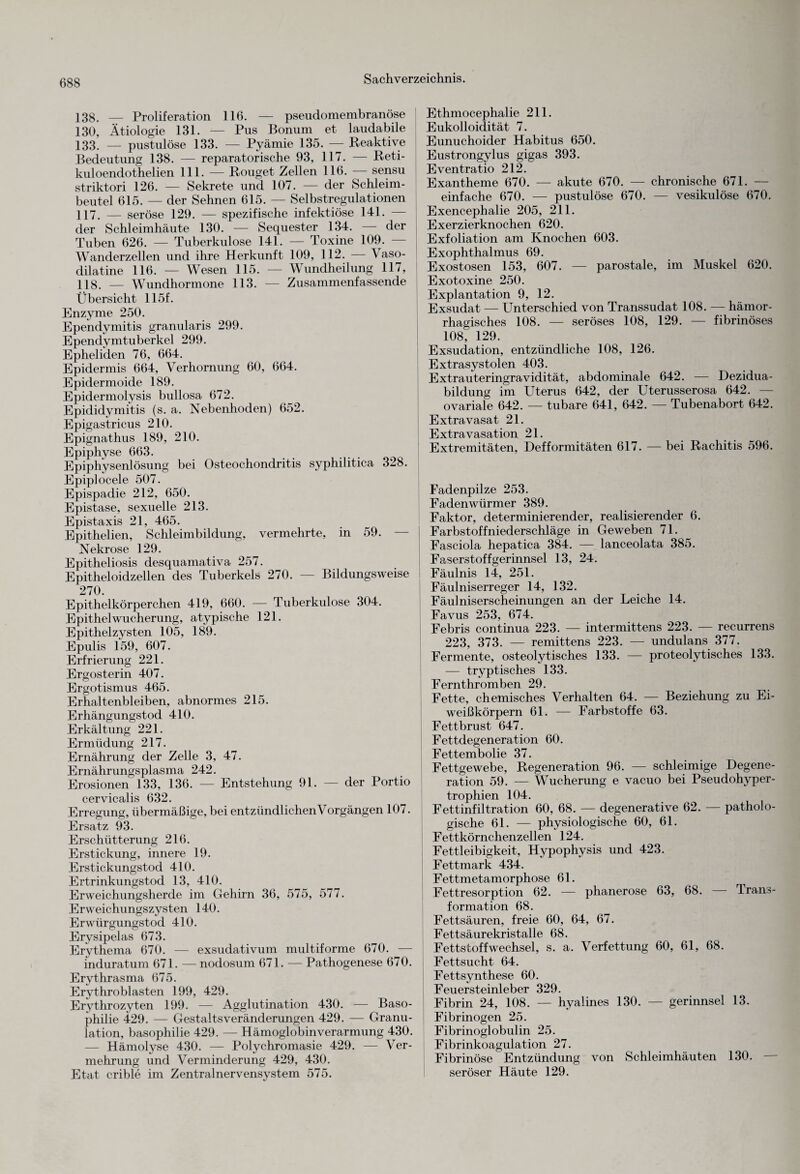 138. — Proliferation 116. — pseudomembranöse 130, Ätiologie 131. — Pus Bonum et laudabile 133. — pustulöse 133. — Pyämie 135. — Reaktive Bedeutung 138. — reparatorische 93, 117. — Reti- kuloendothelien 111. — Rouget Zellen 116. sensu striktori 126. — Sekrete und 107. — der Schleim¬ beutel 615. — der Sehnen 615. — Selbstregulationen 117. — seröse 129. — spezifische infektiöse 141. — der Schleimhäute 130. — Sequester 134. — der Tuben 626. — Tuberkulose 141. — Toxine 109. — Wanderzellen und ihre Herkunft 109, 112. — Vaso- dilatine 116. — Wesen 115. — Wundheilung 117, 118. — Wundhormone 113. — Zusammenfassende Übersicht 115f. Enzyme 250. Ependymitis granularis 299. Ependymtuberkel 299. Epheliden 76, 664. Epidermis 664, Verhornung 60, 664. Epidermoide 189. Epidermolysis bullosa 672. Epididymitis (s. a. Nebenhoden) 652. Epigastricus 210. Epignathus 189, 210. Epiphyse 663. Epiphysenlösung bei Osteochondritis syphilitica 328. Epiplocele 507. Epispadie 212, 650. Epistase, sexuelle 213. Epistaxis 21, 465. Epithelien, Schleimbildung, vermehrte, in 59. — Nekrose 129. Epitheliosis desquamativa 257. Epitheloidzellen des Tuberkels 270. — Bildungsweise 270. Epithelkörperchen 419, 660. — Tuberkulose 304. Epithel Wucherung, atypische 121. Epithelzysten 105, 189. Epulis 159, 607. Erfrierung 221. Ergosterin 407. Ergotismus 465. Erhaltenbleiben, abnormes 215. Erhängungstod 410. Erkältung 221. Ermüdung 217. Ernährung der Zelle 3, 47. Ernährungsplasma 242. Erosionen 133, 136. — Entstehung 91. — der Portio cervicalis 632. Erregung, übermäßige, bei entzündlichen Vorgängen 107. Ersatz 93. Erschütterung 216. Erstickung, innere 19. Erstickungstod 410. Ertrinkungstod 13, 410. Erweichungsherde im Gehirn 36, 575, 577. Erweichungszysten 140. Erwürgungstod 410. Erysipelas 673. Erythema 670. — exsudativum multiforme 670. — induratum 671. — nodosum 671. — Pathogenese 670. Erythrasma 675. Erythroblasten 199, 429. Erythrozyten 199. — Agglutination 430. — Baso- philie 429. — GestaltsVeränderungen 429. — Granu¬ lation, basophilie 429. — Hämoglobinverarmung 430. — Hämolyse 430. — Polychromasie 429. — Ver¬ mehrung und Verminderung 429, 430. Etat crible im Zentralnervensystem 575. Ethmocephalie 211. Eukolloidität 7. Eunuchoider Habitus 650. Eustrongylus gigas 393. Eventratio 212. Exantheme 670. — akute 670. — chronische 671. — einfache 670. — pustulöse 670. — vesikulöse 670. Exencephalie 205, 211. Exerzierknochen 620. Exfoliation am Knochen 603. Exophthalmus 69. Exostosen 153, 607. — parostale, im Muskel 620. Exotoxine 250. Explantation 9, 12. Exsudat — Unterschied von Transsudat 108. — hämor¬ rhagisches 108. — seröses 108, 129. — fibrinöses 108, 129. Exsudation, entzündliche 108, 126. Extrasystolen 403. Extrauteringravidität, abdominale 642. — Dezidua- bildung im Uterus 642, der Uterusserosa 642. — ovariale 642. — tubare 641, 642. — Tubenabort 642. Extravasat 21. Extravasation 21. Extremitäten, Defformitäten 617. — bei Rachitis 596. Fadenpilze 253. Fadenwürmer 389. Faktor, determinierender, realisierender 6. Farbstoffniederschläge in Geweben 71. Fasciola hepatica 384. — lanceolata 385. Faserstoff gerinnsei 13, 24. Fäulnis 14, 251. Fäulniserreger 14, 132. Fäulniserscheinungen an der Leiche 14. Favus 253, 674. Febris continua 223. — intermittens 223. — recurrens 223, 373. — remittens 223. — undulans 377. Fermente, osteolytisches 133. — proteolytisches 133. — tryptisches 133. Fernthromben 29. Fette, chemisches Verhalten 64. — Beziehung zu Ei¬ weißkörpern 61. — Farbstoffe 63. Fettbrust 647. Fettdegeneration 60. Fettembolie 37. Fettgewebe, Regeneration 96. — schleimige Degene¬ ration 59. — Wucherung e vacuo bei Pseudohyper¬ trophien 104. Fettinfiltration 60, 68. — degenerative 62. — patholo¬ gische 61. — physiologische 60, 61. Fettkörnchenzellen 124. Fettleibigkeit, Hypophysis und 423. Fettmark 434. Fettmetamorphose 61. Fettresorption 62. — phanerose 63, 68. — Trans¬ formation 68. Fettsäuren, freie 60, 64, 67. Fettsäurekristalle 68. Fettstoffwechsel, s. a. Verfettung 60, 61, 68. Fettsucht 64. Fettsynthese 60. Feuersteinleber 329. Fibrin 24, 108. — hyalines 130. — gerinnsei 13. Fibrinogen 25. Fibrinoglobulin 25. Fibrinkoagulation 27. Fibrinöse Entzündung von Schleimhäuten 130. seröser Häute 129.