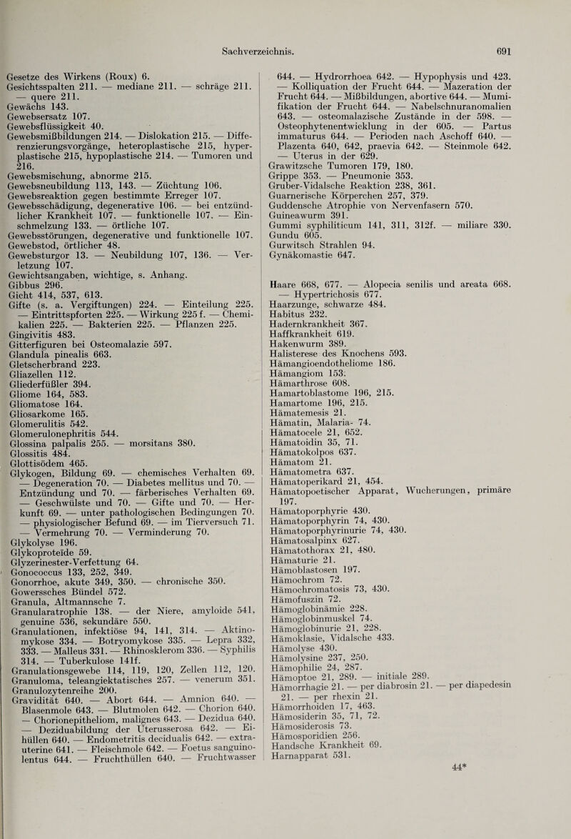 Gesetze des Wirkens (Roux) 6. Gesichtsspalten 211. — mediane 211. — schräge 211. — quere 211. Gewächs 143. Gewebsersatz 107. Gewebsflüssigkeit 40. Gewebsmißbildungen 214. — Dislokation 215. — Diffe¬ renzierungsvorgänge, heteroplastische 215, hyper- plastische 215, hypoplastische 214. — Tumoren und 216. Gewebsmischung, abnorme 215. Gewebsneubildung 113, 143. — Züchtung 106. Gewebsreaktion gegen bestimmte Erreger 107. Gewebsschädigung, degenerative 106. — bei entzünd¬ licher Krankheit 107. — funktionelle 107. -— Ein¬ schmelzung 133. — örtliche 107. Gewebsstörungen, degenerative und funktionelle 107. Gewebstod, örtlicher 48. Gewebsturgor 13. — Neubildung 107, 136. — Ver¬ letzung 107. Gewichtsangaben, wichtige, s. Anhang. Gibbus 296. Gicht 414, 537, 613. Gifte (s. a. Vergiftungen) 224. — Einteilung 225. — Eintrittspforten 225. — Wirkung 225 f. — Chemi¬ kalien 225. — Bakterien 225. — Pflanzen 225. Gingivitis 483. Gitterfiguren bei Osteomalazie 597. Glandula pinealis 663. Gletscherbrand 223. Gliazellen 112. Gliederfüßler 394. Gliome 164, 583. Gliomatose 164. Gliosarkome 165. Glomerulitis 542. Glomerulonephritis 544. Glossina palpalis 255. — morsitans 380. Glossitis 484. Glottisödem 465. Glykogen, Bildung 69. — chemisches Verhalten 69. — Degeneration 70. — Diabetes mellitus und 70. — Entzündung und 70. — färberisches Verhalten 69. — Geschwülste und 70. — Gifte und 70. — Her¬ kunft 69. — unter pathologischen Bedingungen 70. — physiologischer Befund 69. — im Tierversuch 71. — Vermehrung 70. — Verminderung 70. Glykolyse 196. Glykoprotelde 59. Glyzerinester-Verfettung 64. Gonococcus 133, 252, 349. Gonorrhoe, akute 349, 350. — chronische 350. Gowerssches Bündel 572. Granula, Altmannsche 7. Granularatrophie 138. — der Niere, amyloide 541, genuine 536, sekundäre 550. Granulationen, infektiöse 94, 141, 314. — Aktino- mykose 334. — Botryomykose 335. — Lepra 332, 333. — Malleus 331. — Rhi'nosklerom 336. — Syphilis 314. — Tuberkulose 141f. Granulationsgewebe 114, 119, 120, Zellen 112, 120. Granuloma, teleangiektatisches 257. — venerum 351. Granulozytenreihe 200. Gravidität 640. — Abort 644. — Amnion 640. Blasenmole 643. — Blutmolen 642. — Chorion 640. — Chorionepitheliom, malignes 643. — Dezidua 640. — Deziduabildung der Uterusserosa 642. Ei¬ hüllen 640. — Endometritis decidualis 642. — extra¬ uterine 641. — Fleischmole 642. — Foetus sanguino- lentus 644. — Fruchthüllen 640. — Fruchtwasser 644. — Hydrorrhoea 642. — Hypophysis und 423. — Kolliquation der Frucht 644. — Mazeration der Frucht 644. — Mißbildungen, abortive 644. — Mumi¬ fikation der Frucht 644. — Nabelschnuranomalien 643. — osteomalazische Zustände in der 598. — Osteophytenentwicklung in der 605. — Partus immaturus 644. — Perioden nach Aschoff 640. — Plazenta 640, 642, praevia 642. — Steinmole 642. — Uterus in der 629. Grawitzsche Tumoren 179, 180. Grippe 353. — Pneumonie 353. Gruber-Vidalsche Reaktion 238, 361. Guarnerische Körperchen 257, 379. Guddensche Atrophie von Nervenfasern 570. Guineawurm 391. Gummi syphiliticum 141, 311, 312f. — miliare 330. Gundu 605. Gurwitsch Strahlen 94. Gynäkomastie 647. Haare 668, 677. — Alopecia senilis und areata 668. — Hypertrichosis 677. Haarzunge, schwarze 484. Habitus 232. Hadernkrankheit 367. Haffkrankheit 619. Hakenwurm 389. Halisterese des Knochens 593. Hämangioendotheliome 186. Hämangiom 153. Hämarthrose 608. Hamartoblastome 196, 215. Hamartome 196, 215. Hämatemesis 21. Hämatin, Malaria- 74. Hämatocele 21, 652. Hämatoidin 35, 71. Hämatokolpos 637. Hämatom 21. Hämatometra 637. Hämatoperikard 21, 454. Hämatopoetischer Apparat, Wucherungen, primäre 197. Hämatoporphyrie 430. Hämatoporphyrin 74, 430. Hämatoporphyrinurie 74, 430. Hämatosalpinx 627. Hämatothorax 21, 480. Hämaturie 21. Hämoblastosen 197. Hämochrom 72. Hämochromatosis 73, 430. Hämofuszin 72. Hämoglobinämie 228. Hämoglobinmuskel 74. Hämoglobinurie 21, 228. Hämoklasie, Vidalsche 433. Hämolyse 430. Hämolysine 237, 250. Hämophilie 24, 287. Hämoptoe 21, 289. — initiale 289. Hämorrhagie 21. — per diabrosin 21. — per diapedesin 21. — per rhexin 21. Hämorrhoiden 17, 463. Hämosiderin 35, 71, 72. Hämosiderosis 73. Hämosporidien 256. Handsche Krankheit 69. Harnapparat 531. 44*