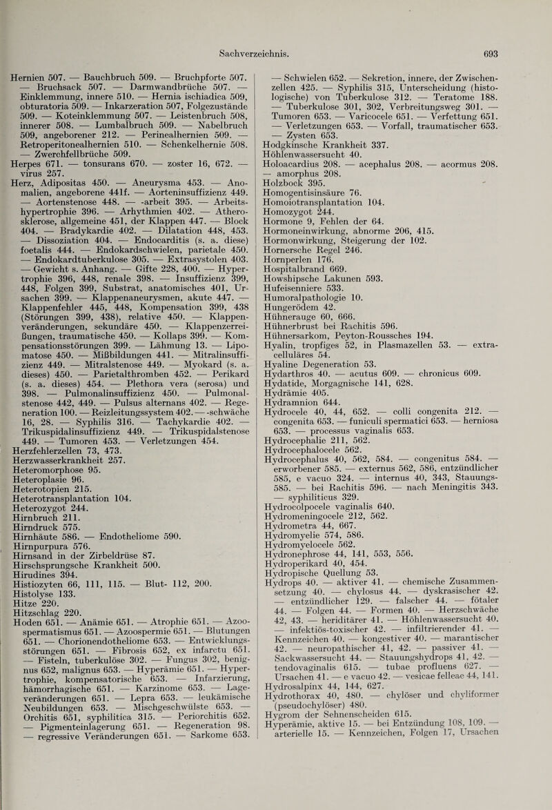 Hernien 507. — Bauchbruch 509. — Bruchpforte 507. — Bruchsack 507. — Darmwandbrüche 507. — Einklemmung, innere 510. — Hernia ischiadica 509, obturatoria 509. — Inkarzeration 507, Folgezustände 509. — Koteinklemmung 507. — Leistenbruch 508, innerer 508. — Lumbalbruch 509. — Nabelbruch 509, angeborener 212. — Perinealhernien 509. — Retroperitonealhernien 510. — Schenkelhernie 508. — Zwerchfellbrüche 509. Herpes 671. — tonsurans 670. — zoster 16, 672. — virus 257. Herz, Adipositas 450. — Aneurysma 453. — Ano¬ malien, angeborene 441 f. — Aorteninsuffizienz 449. — Aortenstenose 448. — -arbeit 395. — Arbeits¬ hypertrophie 396. — Arhythmien 402. — Athero¬ sklerose, allgemeine 451, der Klappen 447. — Block 404. — Bradykardie 402. — Dilatation 448, 453. — Dissoziation 404. — Endocarditis (s. a. diese) foetalis 444. — Endokardschwielen, parietale 450. — Endokardtuberkulose 305. — Extrasystolen 403. — Gewicht s. Anhang. — Gifte 228, 400. — Hyper¬ trophie 396, 448, renale 398. — Insuffizienz 399, 448, Folgen 399, Substrat, anatomisches 401, Ur¬ sachen 399. — Klappenaneurysmen, akute 447. — Klappenfehler 445, 448, Kompensation 399, 438 (Störungen 399, 438), relative 450. — Klappen¬ veränderungen, sekundäre 450. — Klappenzerrei¬ ßungen, traumatische 450. — Kollaps 399. — Kom¬ pensationsstörungen 399. — Lähmung 13. — Lipo- matose 450. — Mißbildungen 441. — Mitralinsuffi¬ zienz 449. — Mitralstenose 449. — Myokard (s. a. dieses) 450. — Parietalthromben 452. — Perikard (s. a. dieses) 454. — Plethora vera (serosa) und 398. — Pulmonalinsuffizienz 450. — Pulmonal¬ stenose 442, 449. — Pulsus alternans 402. — Rege¬ neration 100. — Reizleitungssystem 402.-schwäche 16, 28. — Syphilis 316. — Tachykardie 402. — Trikuspidalinsuffizienz 449. — Trikuspidalstenose 449. — Tumoren 453. — Verletzungen 454. Herzfehlerzellen 73, 473. Herzwasserkrankheit 257. Heteromorphose 95. Heteroplasie 96. Heterotopien 215. Heterotransplantation 104. Heterozygot 244. Hirnbruch 211. Hirndruck 575. Hirnhäute 586. — Endotheliome 590. Hirnpurpura 576. Hirnsand in der Zirbeldrüse 87. Hirschsprungsche Krankheit 500. Hirudines 394. Histiozyten 66, 111, 115. — Blut- 112, 200. Histolyse 133. Hitze 220. Hitzschlag 220. Hoden 651. — Anämie 651. — Atrophie 651. — Azoo- spermatismus 651. — Azoospermie 651. — Blutungen 651. — Chorionendotheliome 653. — Entwicklungs¬ störungen 651. — Fibrosis 652, ex infarctu 651. — Fisteln, tuberkulöse 302. — Fungus 302, benig- nus 652, malignus 653. — Hyperämie 651. — Hyper¬ trophie, kompensatorische 653. — Infarzierung, hämorrhagische 651. — Karzinome 653. — Lage¬ veränderungen 651. — Lepra 653. — leukämische Neubildungen 653. — Mischgeschwülste 653. ■ Orchitis 651, syphilitica 315. — Periorchitis 652. — Pigmenteinlagerung 651. — Regeneration 98. — regressive Veränderungen 651. — Sarkome 653. — Schwielen 652. — Sekretion, innere, der Zwischen¬ zellen 425. — Syphilis 315, Unterscheidung (histo¬ logische) von Tuberkulose 312. — Teratome 188. — Tuberkulose 301, 302, Verbreitungsweg 301. — Tumoren 653. — Varicocele 651. — Verfettung 651. — Verletzungen 653. — Vorfall, traumatischer 653. — Zysten 653. Hodgkinsche Krankheit 337. Höhlenwassersucht 40. Holoacardius 208. — acephalus 208. — acormus 208. — amorphus 208. Holzbock 395. Homogentisinsäure 76. Homoiotransplantation 104. Homozygot 244. Hormone 9, Fehlen der 64. Hormoneinwirkung, abnorme 206, 415. Hormonwirkung, Steigerung der 102. Hornersche Regel 246. Hornperlen 176. Hospitalbrand 669. Howshipsche Lakunen 593. Hufeisenniere 533. Humoralpathologie 10. Hungerödem 42. Hühnerauge 60, 666. Hühnerbrust bei Rachitis 596. Hühnersarkom, Peyton-Roussches 194. Hyalin, tropfiges 52, in Plasmazellen 53. — extra- celluläres 54. Hyaline Degeneration 53. Hydarthros 40. — acutus 609. — chronicus 609. Hydatide, Morgagnische 141, 628. Hydrämie 405. Hydramnion 644. Hydrocele 40, 44, 652. — colli congenita 212. — congenita 653. — funiculi spermatici 653. — herniosa 653. — processus vaginalis 653. Hydrocephalie 211, 562. Hydrocephalocele 562. Hydrocephalus 40, 562, 584. — congenitus 584. — erworbener 585. — externus 562, 586, entzündlicher 585, e vacuo 324. — internus 40, 343, Stauungs- 585. — bei Rachitis 596. — nach Meningitis 343. — syphiliticus 329. Hydrocolpocele vaginalis 640. Hydromeningocele 212, 562. Hydrometra 44, 667. Hydromyelie 574, 586. Hydromyelocele 562. Hydronephrose 44, 141, 553, 556. Hydroperikard 40, 454. Hydropische Quellung 53. Hydrops 40. — aktiver 41. — chemische Zusammen¬ setzung 40. — chylosus 44. — dyskrasischer 42. -—- entzündlicher 129. — falscher 44. — fötaler 44. — Folgen 44. — Formen 40. — Herzschwäche 42, 43. — heriditärer 41. — Höhlenwassersucht 40. — infektiös-toxischer 42. — infiltrierender 41. — Kennzeichen 40. — kongestiver 40. — marantischer 42. — neuropathischer 41, 42. — passiver 41. Sackwassersucht 44. — Stauungshydrops 41, 42. tendovaginalis 615. — tubae profluens 627. Ursachen 41. — e vacuo 42. — vesicae felleae 44, 141. Hydrosalpinx 44, 144, 627. Hydrothorax 40, 480. — chylöser und chyliformer (pseudochylöser) 480. Hygrom der Sehnenscheiden 615. Hyperämie, aktive 15. — bei Entzündung 108, 109. — arterielle 15. — Kennzeichen, Folgen 17, Ursachen