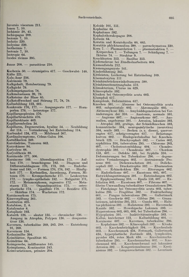 Inversio viscerum 211. Ionen 7, 10. Ischämie 20, 45. Ischiopagus 209. Isoionie 7, 10. Isolatio 220. Isolysine 239. Isothermie 7. Isotonie 7, 10. Isotropie 64. Ixodes ricinus 395. Janus 208. — parasiticus 210. Kachexia 50. — strumipriva 417. — Geschwulst- 148. Kälte 221. Kala-Azar 256. Kalcinosis 79. Kalkgehalt, Herabsetzung 79. Kalkgicht 79. Kalkimprägnation 78. Kalkmetastasen 39, 79. Kalksteine der Blase 85. Kalkstoffwechsel und Störung 77, 78, 79. Kallusbildung 123, 601. Kankroide 176, 177. — Ausgangsorte 177. — Horn¬ perlen 176. -— heterotope 177. Kapillarapoplexien 576. Kapillarbronchitis 476. Kapillarektasie 463. Kapillarembolien 34. Kapillaren, Degeneration, hyaline 54. — Neubildung der 114. — Veränderung bei Entzündung 114. Karbunkel 134, 673. — Milzbrand 367. Kardinalsymptome, Celsus-Galen 106. Karnifikation 349. Karotisdrüse, Tumoren 663. Karyokinese 94. Karyolyse 88. Karyorrhexis 88. Karzinoide 177, 506. Karzinome 169. — Altersdisposition 175. — Auf¬ bau 170. — branchiogene 182. — Diagnose und Differentialdiagnose 170, 173, 183. — Endothe- liome und 185. — Formen 170, 176, 182. — Häufig¬ keit 177. — Krebszellen, Anordnung, Formen, Mi¬ tosen 170. — Krompechersche 177. — Leukozyten 172. — lympho-epitheliale 182. — Malignität 171, 172. — Metamorphosen, regressive 172. — Meta¬ stasen 173. — Organdisposition 175. — osteo¬ plastische 174. — papilläre 178. — Rezidive 173. — Skirrhus 174. — Wachstum 172. Karzinosarkom 175. Käse Vergiftung 361. Kastration 425. Katabiose, 2, 4. Katalysator 8. Kataplasie 193. Katarrh 126. — akuter 135. — chronischer 136. — Ausgang in Atrophie, Polypen 136. — desquama¬ tiver 136. Kavernen, tuberkulöse 269, 283. 288. — Entstehung 91, 269. Kavernom 154. Kedanimilbe 394. Keimblätter, Spezifität 95. Keimdrüse 64. Keimgewebe, indifferentes 145. Keimplasma, Kontinuität 243. Keimvariationen, primäre 204. Keloide 101, 151. Kephaline 64. Kephalones 592. Kephalothorakopagus 208. Kerasin 64. Keratin und Keratohyalin 60, 665. Keratitis phlyktaenulosa 390. — parenchymatosa 330. Kern 7. — Plasmarelation 7. — plasmareaktion 7. — Körperchen 7. — Teilungen 7. — Schädigung 7. — Ikterus 74. — Struktur 9. Keuchhusten 353. — Bazillus 353. Kiefernekrose bei Zündholzarbeitern 604. Kiemenfisteln 212. Kiemengangszyste 141. Kinderlähmung 345. Kittleisten, Lockerung bei Entzündung 109. Klasmatozyten 111 Kleinhirnbrückenwinkeltumoren 590. Kleinhirnseitenstrangbahn 572. Klimakterium, Uterus im 629. Klinocephalie 592. Kloaken bei Osteomyelitis acuta 603. Klumpfuß 617. Kniegelenk, Deformitäten 617. Knochen 591. — Abszesse bei Osteomyelitis acuta 603. subperiostale 602. — Akromegalie 605. — Aktinomykose 335. — Amyloiddegeneration bei Ver¬ änderungen der 316. — Anatomie, normale 591. — Angiome 607. — Angiosarkome 607. — Ano¬ malien, angeborene 591. — Arrosion, lakunäre 593. — Atrophie 593, grubige, der Schädelknochen 593, konzentrische 594, neuroparaly tische (neurotica) 594, senile 593. — Becken (s. a. dieses), querver¬ engtes 617, schrägverengtes 617. — Belastungs¬ kurven 602. — Bindegewebskallus bei Knochen¬ bruch 123. — Brachycephali 592. — Caries 602, syphilitica 316, tuberculosa 295. — Chlorome 203, 607. — Cholesteatombildung 604. — Chondro¬ dystrophie 592. — Chondrome 607. — Chordom 153, 607. — Defekte 591, bei Syphilis 316. — Deformierungen bei Tuberkulose 296. — degene- rative Veränderungen 602. — destruierende Pro¬ zesse 602. — Dicken Wachstum 591. — Dolicho- cephali 592. — Druckatrophie 592. — Eburneation 605. — Echinokokken 338. — Eiterungen 602. — Endotheliome 607. — Enostosen 605, 607. — Entwicklungsstörungen 591. — Entzündungen 602. — Epiphysenlösung 316. — Epulis 159, 607. — Ex¬ foliation 603. — Exostosen 607. — Fibrome 607. — fibröse Umwandlung tuberkulöser Granulationen 296. — Fistelgänge bei Osteomyelitis acuta 603, tuber¬ kulöse 296. — Fragilitas 592. — Frakturheilung 601. — Fungus tuberculosus 296. — Gallertmark 593. — Geschwür 602. — Gibbus 296. — Granu¬ lationen, infektiöse 295, 315. — Gundu 605. — Habi¬ tus phthisicus 592. — Halisterese 593. — Haverssche Kanäle 592. — Howshipsche Lakunen 593. — Hyperostosen 603, 605, 606, bei Tuberkulose 296. — Hypoplasien 591. — Inaktivitätsatrophie 593. — Kallus, knöcherner 123. — Kallusbildung 601. — Karzinome 607. — Kavernen, tuberkulöse 296. — Kephalones 592. — Klinocephali 592. — Kloake 603. — Knochenbrüchigkeit 594. — Knochenlade 603. — Knochenmark 434, Fettmark, Gallertmark 434, hyperplastische Zustände 434, lymphoides, pyoides 434, rotes Mark 434. — Knochenmarks¬ tuberkulose 295. — Knochennarben 602. — Kno¬ chensand 602. — Knochenschwund mit lakunärer Arrosion 592. — Kongestionsabszesse 296. — Kreti¬ nismus 592. — Längenwachstum 592. — Leontiasis