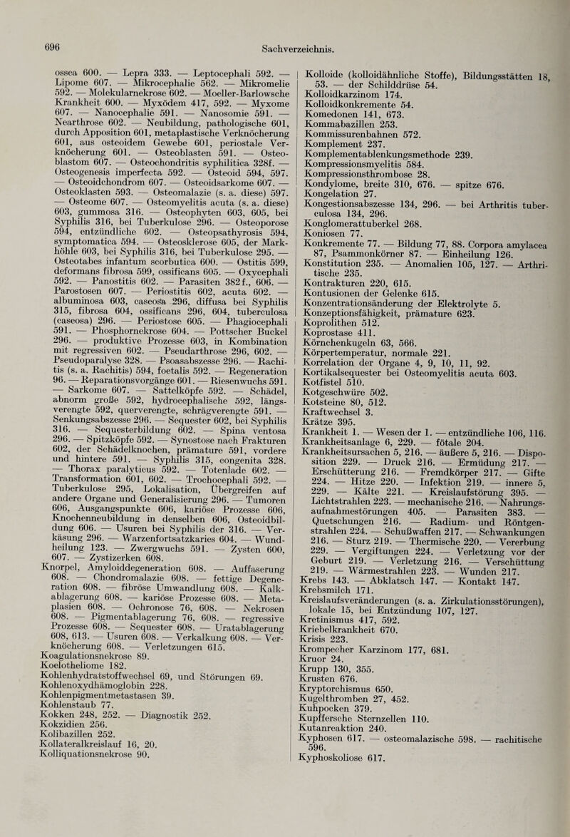 ossea 600. — Lepra 333. — Leptocephali 592. — Lipome 607. — Mikrocephalie 562. — Mikromelie 592. — Molekularnekrose 602. — Moeller-Barlowsche Krankheit 600. — Myxödem 417, 592. — Myxome 607. — Nanocephalie 591. — Nanosomie 591. — Nearthrose 602. — Neubildung, pathologische 601, durch Apposition 601, metaplastische Verknöcherung 601, aus osteoidem Gewebe 601, periostale Ver¬ knöcherung 601. — Osteoblasten 591. — Osteo¬ blastom 607. — Osteochondritis syphilitica 328f. — Osteogenesis imperfecta 592. — Osteoid 594, 597. — Osteoidchondrom 607. — Osteoidsarkome 607. — Osteoklasten 593. — Osteomalazie (s. a. diese) 597. — Osteome 607. — Osteomyelitis acuta (s. a. diese) 603, gummosa 316. — Osteophyten 603, 605, bei Syphilis 316, bei Tuberkulose 296. — Osteoporose 594, entzündliche 602. — Osteopsathyrosis 594, symptomatica 594. — Osteosklerose 605, der Mark¬ höhle 603, bei Syphilis 316, bei Tuberkulose 295. — Osteotabes infantum scorbutica 600. — Ostitis 599, deformans fibrosa 599, ossificans 605. — Oxycephali 592. — Panostitis 602. — Parasiten 382 f., 606. — Parostosen 607. — Periostitis 602, acuta 602. — albuminosa 603, caseosa 296, diffusa bei Syphilis 315, fibrosa 604, ossificans 296, 604, tuberculosa (caseosa) 296. — Periostose 605. — Phagiocephali 591. — Phosphornekrose 604. — Pottscher Buckel 296. — produktive Prozesse 603, in Kombination mit regressiven 602. — Pseudarthrose 296, 602. — Pseudoparalyse 328. — Psoasabszesse 296. — Rachi¬ tis (s. a. Rachitis) 594, foetalis 592. — Regeneration 96. — Reparationsvorgänge 601. — Riesenwuchs 591. — Sarkome 607. — Sattelköpfe 592. — Schädel, abnorm große 592, hydrocephalische 592, längs¬ verengte 592, querverengte, schrägverengte 591. — Senkungsabszesse 296. — Sequester 602, bei Syphilis 316. — Sequesterbildung 602. — Spina ventosa 296. — Spitzköpfe 592. — Synostose nach Frakturen 602, der Schädelknochen, prämature 591, vordere und hintere 591. — Syphilis 315, congenita 328. — Thorax paralyticus 592. — Totenlade 602. — Transformation 601, 602. — Trochocephali 592. — Tuberkulose 295, Lokalisation, Übergreifen auf andere Organe und Generalisierung 296. — Tumoren 606. Ausgangspunkte 606, kariöse Prozesse 606, Knochenneubildung in denselben 606, Osteoidbil¬ dung 606. — Usuren bei Syphilis der 316. — Ver¬ käsung 296. — Warzenfortsatzkaries 604. — Wund¬ heilung 123. — Zwergwuchs 591. — Zysten 600, 607. — Zystizerken 608. Knorpel, Amyloiddegeneration 608. — Auffaserung 608. — Chondromalazie 608. — fettige Degene¬ ration 608. — fibröse Umwandlung 608. — Kalk¬ ablagerung 608. — kariöse Prozesse 608. — Meta¬ plasien 608. — Ochronose 76, 608. — Nekrosen 608. — Pigmentablagerung 76, 608. — regressive Prozesse 608. Sequester 608. — Uratablagerung 608, 613. — Usuren 608. — Verkalkung 608. — Ver¬ knöcherung 608. — Verletzungen 615. Koagulationsnekrose 89. Koelotheliome 182. Kohlenhydratstoffwechsel 69, und Störungen 69. Kohlenoxydhämoglobin 228. Kohlenpigmentmetastasen 39. Kohlenstaub 77. Kokken 248, 252. — Diagnostik 252. Kokzidien 256. Kolibazillen 252. Kollateralkreislauf 16, 20. Kolliquationsnekrose 90. Kolloide (kolloidähnliche Stoffe), Bildungsstätten 18 53. — der Schilddrüse 54. Kolloidkarzinom 174. Kolloidkonkremente 54. Komedonen 141, 673. Kommabazillen 253. Kommissurenbahnen 572. Komplement 237. Komplementablenkungsmethode 239. Kompressionsmyelitis 584. Kompressionsthrombose 28. Kondylome, breite 310, 676. — spitze 676. Kongelation 27. Kongestionsabszesse 134, 296. — bei Arthritis tuber¬ culosa 134, 296. Konglomerattuberkel 268. Koniosen 77. Konkremente 77. — Bildung 77, 88. Corpora amylacea 87, Psammonkörner 87. — Einheilung 126. Konstitution 235. — Anomalien 105, 127. — Arthri- tische 235. Kontrakturen 220, 615. Kontusionen der Gelenke 615. Konzentrationsänderung der Elektrolyte 5. Konzeptionsfähigkeit, prämature 623. Koprolithen 512. Koprostase 411. Körnchenkugeln 63, 566. Körpertemperatur, normale 221. Korrelation der Organe 4, 9, 10, 11, 92. Kortikalsequester bei Osteomyelitis acuta 603. Kotfistel 510. Kotgeschwüre 502. Kotsteine 80, 512. Kraft Wechsel 3. Krätze 395. Krankheit 1. — Wesender 1. —entzündliche 106, 116. Krankheitsanlage 6, 229. — fötale 204. Krankheitsursachen 5, 216. — äußere 5, 216. — Dispo¬ sition 229. — Druck 216. — Ermüdung 217. — Erschütterung 216. — Fremdkörper 217. — Gifte 224. — Hitze 220. — Infektion 219. — innere 5, 229. — Kälte 221. — Kreislaufstörung 395. — Lichtstrahlen 223. — mechanische 216. — Nahrungs¬ aufnahmestörungen 405. — Parasiten 383. — Quetschungen 216. — Radium- und Röntgen¬ strahlen 224. — Schußwaffen 217. — Schwankungen 216. — Sturz 219. — Thermische 220. — Vererbung 229. — Vergiftungen 224. — Verletzung vor der Geburt 219. — Verletzung 216. — Verschüttung 219. — Wärmestrahlen 223. — Wunden 217. Krebs 143. — Abklatsch 147. — Kontakt 147. Krebsmilch 171. Kreislaufs Veränderungen (s. a. Zirkulationsstörungen), lokale 15, bei Entzündung 107, 127. Kretinismus 417, 592. Kriebelkrankheit 670. Krisis 223. Krompecher Karzinom 177, 681. Kruor 24. Krupp 130, 355. Krusten 676. Kryptorchismus 650. Kugelthromben 27, 452. Kuhpocken 379. Kupffersehe Sternzellen 110. Kutanreaktion 240. Kyphosen 617. — osteomalazische 598. — rachitische 596. Kyphoskoliose 617.