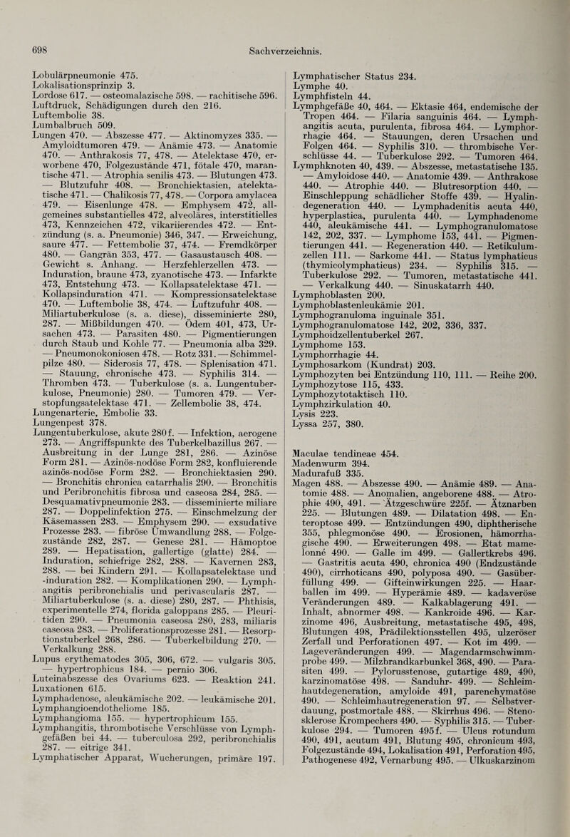 Lobulärpneumonie 475. Lokalisationsprinzip 3. Lordose 617. — osteomalazische 598. — rachitische 596. Luftdruck, Schädigungen durch den 216. Luftembolie 38. Lumbalbruch 509. Lungen 470. — Abszesse 477. — Aktinomyzes 335. — Amyloidtumoren 479. — Anämie 473. — Anatomie 470. — Anthrakosis 77, 478. — Atelektase 470, er¬ worbene 470, Folgezustände 471, fötale 470, maran¬ tische 471. — Atrophia senilis 473. — Blutungen 473. — Blutzufuhr 408. — Bronchiektasien, atelekta- tische 471. — Chalikosis 77, 478. — Corpora amylacea 479. — Eisenlunge 478. — Emphysem 472, all¬ gemeines substantielles 472, alveoläres, interstitielles 473, Kennzeichen 472, vikariierendes 472. — Ent¬ zündung (s. a. Pneumonie) 346, 347. — Erweichung, saure 477. — Fettembolie 37, 474. — Fremdkörper 480. — Gangrän 353, 477. — Gasaustausch 408. — Gewicht s. Anhang. — Herzfehlerzellen 473. — Induration, braune 473, zyanotische 473. — Infarkte 473, Entstehung 473. — Kollapsatelektase 471. — Kollapsinduration 471. — Kompressionsatelektase 470. — Luftembolie 38, 474. — Luftzufuhr 408. — Miliartuberkulose (s. a. diese), disseminierte 280, 287. — Mißbildungen 470. — Ödem 401, 473, Ur¬ sachen 473. — Parasiten 480. — Pigmentierungen durch Staub und Kohle 77. — Pneumonia alba 329. — Pneumonokoniosen 478. — Rotz 331. — Schimmel¬ pilze 480. — Siderosis 77, 478. — Splenisation 471. — Stauung, chronische 473. — Syphilis 314. — Thromben 473. — Tuberkulose (s. a. Lungentuber¬ kulose, Pneumonie) 280. — Tumoren 479. — Ver¬ stopfungsatelektase 471. — Zellembolie 38, 474. Lungenarterie, Embolie 33. Lungenpest 378. Lungentuberkulose, akute 280 f. —Infektion, aerogene 273. — Angriffspunkte des Tuberkelbazillus 267. — Ausbreitung in der Lunge 281, 286. — Azinöse Form 281. — Azinös-nodöse Form 282, konfluierende azinös-nodöse Form 282. — Bronchiektasien 290. — Bronchitis chronica catarrhalis 290. — Bronchitis und Peribronchitis fibrosa und caseosa 284, 285. — Desquamativpneumonie 283. — disseminierte miliare 287. — Doppelinfektion 275. — Einschmelzung der Käsemassen 283. — Emphysem 290. — exsudative Prozesse 283. — fibröse Umwandlung 288. — Folge¬ zustände 282, 287. — Genese 281. — Hämoptoe 289. — Hepatisation, gallertige (glatte) 284. — Induration, schiefrige 282, 288. — Kavernen 283, 288. — bei Kindern 291. — Kollapsatelektase und -induration 282. — Komplikationen 290. — Lymph- angitis peribronchialis und perivascularis 287. — Miliartuberkulose (s. a. diese) 280, 287. — Phthisis, experimentelle 274, florida galoppans 285. — Pleuri¬ tiden 290. — Pneumonia caseosa 280, 283, miliaris caseosa 283. — Proliferationsprozesse 281. — Resorp¬ tionstuberkel 268, 286. — Tuberkelbildung 270. — Verkalkung 288. Lupus erythematodes 305, 306, 672. — vulgaris 305. — hypertrophicus 184. — pernio 306. Luteinabszesse des Ovariums 623. — Reaktion 241. Luxationen 615. Lymphadenose, aleukämische 202. — leukämische 201. Lymphangioendotheliome 185. Lymphangioma 155. — hypertrophicum 155. Lymphangitis, thrombotische Verschlüsse von Lymph¬ gefäßen bei 44. — tuberculosa 292, peribronchialis 287. — eitrige 341. Lymphatischer Apparat, Wucherungen, primäre 197. Lymphatischer Status 234. Lymphe 40. Lymphfisteln 44. Lymphgefäße 40, 464. — Ektasie 464, endemische der Tropen 464. — Filaria sanguinis 464. — Lymph¬ angitis acuta, purulenta, fibrosa 464. — Lymphor- rhagie 464. — Stauungen, deren Ursachen und Folgen 464. — Syphilis 310. — thrombische Ver¬ schlüsse 44. — Tuberkulose 292. — Tumoren 464. Lymphknoten 40, 439. — Abszesse, metastatische 135. — Amyloidose 440. — Anatomie 439. — Anthrakose 440. — Atrophie 440. — Blutresorption 440. — Einschleppung schädlicher Stoffe 439. — Hyalin¬ degeneration 440. — Lymphadenitis acuta 440, hyperplastica, purulenta 440. — Lymphadenome 440, aleukämische 441. — Lymphogranulomatose 142, 202, 337. — Lymphome 153, 441. — Pigmen¬ tierungen 441. — Regeneration 440. — Retikulum¬ zellen 111. — Sarkome 441. — Status lymphaticus (thymicolymphaticus) 234. — Syphilis 315. — Tuberkulose 292. — Tumoren, metastatische 441. — Verkalkung 440. — Sinuskatarrh 440. Lymphoblasten 200. Lymphoblastenleukämie 201. Lymphogranuloma inguinale 351. Lymphogranulomatose 142, 202, 336, 337. Lymphoidzellentuberkel 267. Lymphome 153. Lymphorrhagie 44. Lymphosarkom (Kundrat) 203. Lymphozyten bei Entzündung 110, 111. — Reihe 200. Lymphozytose 115, 433. Lymphozytotaktisch 110. Lymphzirkulation 40. Lysis 223. Lyssa 257, 380. Maculae tendineae 454. Madenwurm 394. Madurafuß 335. Magen 488. — Abszesse 490. — Anämie 489. — Ana¬ tomie 488. — Anomalien, angeborene 488. — Atro¬ phie 490, 491. —'Ätzgeschwüre 225f. — Ätznarben 225. — Blutungen 489. — Dilatation 498. — En- teroptose 499. — Entzündungen 490, diphtherische 355, phlegmonöse 490. — Erosionen, hämorrha¬ gische 490. — Erweiterungen 498. — Etat mame- lonne 490. — Galle im 499. — Gallertkrebs 496. — Gastritis acuta 490, chronica 490 (Endzustände 490), cirrhoticans 490, polyposa 490. — Gasüber¬ füllung 499. — Gifteinwirkungen 225. — Haar¬ ballen im 499. — Hyperämie 489. — kadaveröse Veränderungen 489. — Kalkablagerung 491. — Inhalt, abnormer 498. — Kankroide 496. — Kar¬ zinome 496, Ausbreitung, metastatische 495, 498, Blutungen 498, Prädilektionsstellen 495, ulzeröser Zerfall und Perforationen 497. — Kot im 499. — Lage Veränderungen 499. — Magendarmschwimm¬ probe 499. — Milzbrandkarbunkel 368, 490. — Para¬ siten 499. — Pylorusstenose, gutartige 489, 490, karzinomatöse 498. — Sanduhr- 499. — Schleim¬ hautdegeneration, amyloide 491, parenchymatöse 490. — Schleimhautregeneration 97. — Selbstver¬ dauung, postmortale 488. — Skirrhus 496. — Steno¬ sklerose Krompechers 490. — Syphilis 315. — Tuber¬ kulose 294. — Tumoren 495 f. — Ulcus rotundum 490, 491, acutum 491, Blutung 495, chronicum 493, Folgezustände 494, Lokalisation 491, Perforation 495, Pathogenese 492, Vernarbung 495. — Ulkuskarzinom