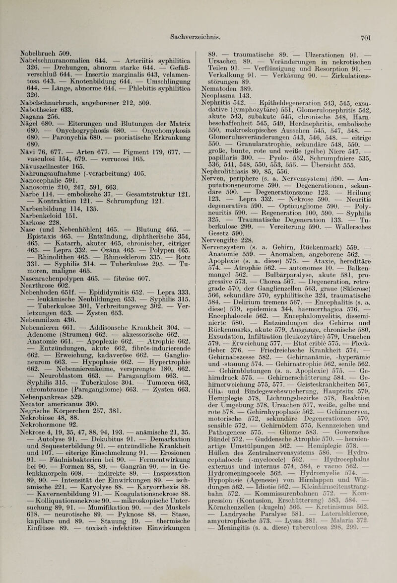 Nabelbruch 509. Nabelschnuranomalien 644. — Arteriitis syphilitica 326. — Drehungen, abnorm starke 644. — Gefäß¬ verschluß 644. — Insertio marginalis 643, velamen- tosa 643. — Knotenbildung 644. — Umschlingung 644. — Länge, abnorme 644. — Phlebitis syphilitica 326. Nabelschnurbruch, angeborener 212, 509. Nabothseier 633. Nagana 256. Nägel 680. — Eiterungen und Blutungen der Matrix 680. — Onychogryphosis 680. — Onychomykosis 680. — Paronychia 680. — psoriatische Erkrankung 680. Nävi 76, 677. — Arten 677. — Pigment 179, 677. — vasculosi 154, 679. — verrucosi 165. Nävuszellnester 165. Nahrungsaufnahme (-Verarbeitung) 405. Nanocephalie 591. Nanosomie 210, 247, 591, 663. Narbe 114. — embolische 37. — Gesamtstruktur 121. — Kontraktion 121. — Schrumpfung 121. Narbenbildung 114, 135. Narbenkeloid 151. Narkose 228. Nase (und Nebenhöhlen) 465. — Blutung 465. — Epistaxis 465. — Entzündung, diphtherische 354, 465. — Katarrh, akuter 465, chronischer, eitriger 465. — Lepra 332. — Ozäna 465. — Polypen 465. — Rhinolithen 465. — Rhinosklerom 335. — Rotz 331. — Syphilis 314. — Tuberkulose 295. — Tu¬ moren, maligne 465. Nasenrachenpolypen 465. — fibröse 607. Nearthrose 602. Nebenhoden 651f. — Epididymitis 652. — Lepra 333. — leukämische Neubildungen 653. — Syphilis 315. — Tuberkulose 301, Verbreitungsweg 302. — Ver¬ letzungen 653. — Zysten 653. Nebenmilzen 436. Nebennieren 661. — Addisonsche Krankheit 304. — Adenome (Strumen) 662. — akzessorische 662. — Anatomie 661. — Apoplexie 662. — Atrophie 662. — Entzündungen, akute 662, fibrös-indurierende 662. — Erweichung, kadaveröse 662. — Ganglio- neurom 663. — Hypoplasie 662. — Hypertrophie 662. — Nebennierenkeime, versprengte 180, 662. — Neuroblastom 663. — Paragangliom 663. — Syphilis 315. — Tuberkulose 304. — Tumoren 663, chrombraune (Paragangliome) 663. — Zysten 663. Nebenpankreas 529. Necator americanus 390. Negrische Körperchen 257, 381. Nekrobiose 48, 88. Nekrohormone 92. Nekrose 4, 19, 35, 47, 88, 94, 193. — anämische 21, 35. — Autolyse 91. — Dekubitus 91. — Demarkation und Sequesterbildung 91. — entzündliche Krankheit und 107. — eiterige Einschmelzung 91. — Erosionen 91. — Eäulnisbakterien bei 90. — Fermentwirkung bei 90. — Formen 88, 89. — Gangrän 90. — in Ge¬ lenkknorpeln 608. — indirekte 89. — Inspissation 89, 90. — Intensität der Einwirkungen 89. — isch¬ ämische 221. — Karyolyse 88. — Karyorrhexis 88. — Kavernenbildung 91. — Koagulationsnekrose 88. — Kolliquationsnekrose 90. — mikroskopische Unter¬ suchung 89, 91. — Mumifikation 90. -— des Muskels 618. — neurotische 89. — Pyknose 88. — Stase, kapillare und 89. — Stauung 19. — thermische Einflüsse 89. — toxisch - infektiöse Einwirkungen 89. — traumatische 89. — Ulzerationen 91. — Ursachen 89. — Veränderungen in nekrotischen Teilen 91. — Verflüssigung und Resorption 91. — Verkalkung 91. — Verkäsung 90. — Zirkulations¬ störungen 89. Nematoden 389. Neoplasma 143. Nephritis 542. — Epitheldegeneration 543, 545, exsu¬ dative (lymphozytäre) 551, Glomerulonephritis 542, akute 543, subakute 545, chronische 548, Harn- beschaffenheit 545, 549, Herdnephritis, embolische 550, makroskopisches Aussehen 545, 547, 548. — Glomerulusveränderungen 543, 546, 548. — eitrige 550. — Granularatrophie, sekundäre 548, 550. — große, bunte, rote und weiße (gelbe) Niere 547. — papillaris 300. — Pyelo- 552, Schrumpfniere 535, 536, 541, 548, 550, 553, 555. — Übersicht 555. Nephrolithiasis 80, 85, 556. Nerven, periphere (s. a. Nervensystem) 590. — Am¬ putationsneurome 590. — Degenerationen, sekun¬ däre 590. — Degenerationszone 123. — Heilung 123. — Lepra 332. — Nekrose 590. — Neuritis degenerativa 590. — Opticusgliome 590. — Poly¬ neuritis 590. — Regeneration 100, 590. — Syphilis 325. — Traumatische Degeneration 133. — Tu¬ berkulose 299. — Vereiterung 590. — Wallersches Gesetz 590. Nervengifte 228. Nervensystem (s. a. Gehirn, Rückenmark) 559. — Anatomie 559. — Anomalien, angeborene 562. — Apoplexie (s. a. diese) 575. — Ataxie, hereditäre 574. — Atrophie 562. — autonomes 10. — Balken¬ mangel 562. — Bulbärparalyse, akute 581, pro¬ gressive 573. — Chorea 567. — Degeneration, retro¬ grade 570, der Ganglienzellen 563, graue (Sklerose) 566, sekundäre 570, syphilitische 324, traumatische 584. — Delirium tremens 567. — Encephalitis (s. a. diese) 579, epidemica 344, haemorrhagica 576. — Encephalocele 562. — Encephalomyelitis, dissemi- nierte 580. — Entzündungen des Gehirns und Rückenmarks, akute 579, Ausgänge, chronische 580, Exsudation, Infiltration (leukozytäre) 579, Ursachen 579. — Erweichung 577. — Etat crible 575. — Fleck¬ fieber 376. — Friedreichsche Krankheit 574. — Gehirnabszesse 582. — Gehirnanämie, -hyperämie und -Stauung 574. — Gehirnatrophie 562, senile 562. — Gehirnblutungen (s. a. Apoplexie) 575. — Ge¬ hirndruck 575. — Gehirnerschütterung 584. — Ge¬ hirnerweichung 575, 577. — Geisteskrankheiten 567, Glia- und Bindegewebswucherung, Hauptsitz 579, Hemiplegie 578, Lichtungsbezirke 578, Reaktion der Umgebung 578, Ursachen 577, weiße, gelbe und rote 578. — Gehirnhypoplasie 562. — Gehirnnerven, motorische 572, sekundäre Degenerationen 570, sensible 572. — Gehirnödem 575, Kennzeichen und Pathogenese 575. — Gliome 583. — Gowersches Bündel 572. — Guddensche Atrophie 570. — hernien¬ artige Umstülpungen 562. — Hemiplegie 578. — Hüllen des Zentralnervensystems 586. — Hydro- cephalocele (-myelocele) 562. — Hydrocephalus externus und internus 574, 584, e vacuo 562. — Hydromeningocele 562. — Hydromyelie 574. — Hypoplasie (Agenesie) von Hirnlappen und Win¬ dungen 562. — Idiotie 562. — Kleinhirnseitenstrang¬ bahn 572. — Kommissurenbahnen 572. — Kom¬ pression (Kontusion, Erschütterung) 583, 584. — Körnchenzellen (-kugeln) 566. — Kretinismus 562. — Landrysche Paralyse 581. — Lateralsklerose, amyotrophische 573. — Lyssa 381. — Malaria 372. — Meningitis (s. a. diese) tuberculosa 298, 299. —