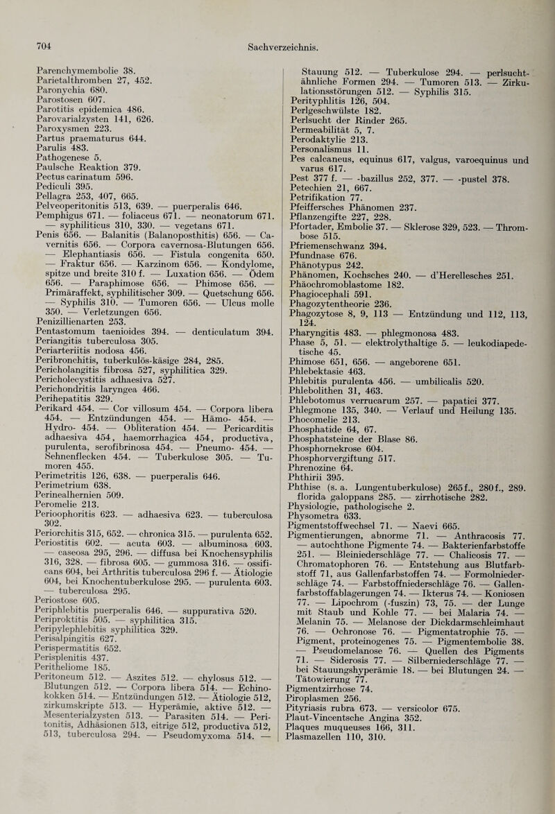 Parenchymembolie 38. Parietalthromben 27, 452. Paronychia 680. Parostosen 607. Parotitis epidemica 486. Parovarialzysten 141, 626. Paroxysmen 223. Partus praematurus 644. Parulis 483. Pathogenese 5. Paulsche Reaktion 379. Pectus carinatum 596. Pediculi 395. Pellagra 253, 407, 665. Pelveoperitonitis 513, 639. — puerperalis 646. Pemphigus 671. — foliaceus 671. — neonatorum 671. — syphiliticus 310, 330. — vegetans 671. Penis 656. — Balanitis (Balanoposthitis) 656. — Ca- vernitis 656. — Corpora cavernosa-Blutungen 656. — Elephantiasis 656. — Eistula congenita 650. — Fraktur 656. — Karzinom 656. — Kondylome, spitze und breite 310 f. — Luxation 656. — Ödem 656. — Paraphimose 656. — Phimose 656. — Primäraffekt, syphilitischer 309. — Quetschung 656. — Syphilis 310. — Tumoren 656. — Ulcus molle 350. — Verletzungen 656. Penizillienarten 253. Pentastomum taenioides 394. — denticulatum 394. Periangitis tuberculosa 305. Periarteriitis nodosa 456. Peribronchitis, tuberkulös-käsige 284, 285. Pericholangitis fibrosa 527, syphilitica 329. Pericholecystitis adhaesiva 527. Perichondritis laryngea 466. Perihepatitis 329. Perikard 454. — Cor villosum 454. — Corpora libera 454. — Entzündungen 454. — Hämo- 454. — Hydro- 454. — Obliteration 454. — Pericarditis adhaesiva 454, haemorrhagica 454, productiva, purulenta, serofibrinosa 454. — Pneumo- 454. — Sehnenflecken 454. — Tuberkulose 305. — Tu¬ moren 455. Perimetritis 126, 638. — puerperalis 646. Perimetrium 638. Perinealhernien 509. Peromelie 213. Perioophoritis 623. — adhaesiva 623. — tuberculosa 302. Periorchitis 315, 652. — chronica 315. — purulenta 652. Periostitis 602. — acuta 603. — albuminosa 603. — caseosa 295, 296. — diffusa bei Knochensyphilis 316, 328. — fibrosa 605. — gummosa 316. — ossifi- cans 604, bei Arthritis tuberculosa 296 f. — Ätiologie 604, bei Knochentuberkulose 295. — purulenta 603. — tuberculosa 295. Periostose 605. Periphlebitis puerperalis 646. — suppurativa 520. Periproktitis 505. — syphilitica 315. Peripylephlebitis syphilitica 329. Perisalpingitis 627. Perispermatitis 652. Perisplenitis 437. Peritheliome 185. Peritoneum 512. — Aszites 512. — chylosus 512. — Blutungen 512. — Corpora libera 514. — Echino¬ kokken 514. — Entzündungen 512. — Ätiologie 512, zirkumskripte 513. — Hyperämie, aktive 512. — Mesenterialzysten 513. — Parasiten 514. — Peri¬ tonitis, Adhäsionen 513, eitrige 512, productiva 512, 513, tuberculosa 294. — Pseudomyxoma 514. — Stauung 512. — Tuberkulose 294. — perlsucht¬ ähnliche Formen 294. — Tumoren 513. — Zirku¬ lationsstörungen 512. — Syphilis 315. Perityphlitis 126, 504. Perlgeschwülste 182. Perlsucht der Rinder 265. Permeabilität 5, 7. Perodaktylie 213. Personalismus 11. Pes calcaneus, equinus 617, valgus, varoequinus und varus 617. Pest 377 f.-bazillus 252, 377.-pustel 378. Petechien 21, 667. Petrifikation 77. Pfeiffersches Phänomen 237. Pflanzengifte 227, 228. Pfortader, Embolie 37. — Sklerose 329, 523. — Throm¬ bose 515. Pfriemenschwanz 394. Pfundnase 676. Phänotypus 242. Phänomen, Kochsches 240. — d’Hereliesches 251. Phäochromoblastome 182. Phagiocephali 591. Phagozytentheorie 236. Phagozytose 8, 9, 113 — Entzündung und 112, 113, 124. Pharyngitis 483. — phlegmonosa 483. Phase 5, 51. — elektrolythaltige 5. — leukodiapede- tische 45. Phimose 651, 656. — angeborene 651. Phlebektasie 463. Phlebitis purulenta 456. — umbilicalis 520. Phlebolithen 31, 463. Phlebotomus verrucarum 257. — papatici 377. Phlegmone 135, 340. — Verlauf und Heilung 135. Phocomelie 213. Phosphatide 64, 67. Phosphatsteine der Blase 86. Phosphornekrose 604. Phosphorvergiftung 517. Phrenozine 64. Phthirii 395. Phthise (s. a. Lungentuberkulose) 265 f., 280 f., 289. florida galoppans 285. — zirrhotische 282. Physiologie, pathologische 2. Physometra 633. Pigmentstoffwechsel 71. — Naevi 665. Pigmentierungen, abnorme 71. — Anthracosis 77. — autochthone Pigmente 74. — Bakterienfarbstoffe 251. — Bleiniederschläge 77. — Chalicosis 77. — Chromatophoren 76. — Entstehung aus Blutfarb¬ stoff 71, aus Gallenfarbstoffen 74. — Formolnieder- schläge 74. — Farbstoffniederschläge 76. — Gallen¬ farbstoffablagerungen 74. — Ikterus 74. — Koniosen 77. — Lipochrom (-fuszin) 73, 75. — der Lunge mit Staub und Kohle 77. — bei Malaria 74. — Melanin 75. — Melanose der Dickdarmschleimhaut 76. — Ochronose 76. — Pigmentatrophie 75. — Pigment, proteinogenes 75. — Pigmentembolie 38. — Pseudomelanose 76. — Quellen des Pigments 71. — Siderosis 77. — Silberniederschläge 77. — bei Stauungshyperämie 18. — bei Blutungen 24. — Tätowierung 77. Pigmentzirrhose 74. Piroplasmen 256. Pityriasis rubra 673. — versicolor 675. Plaut-Vincentsche Angina 352. Plaques muqueuses 166, 311. Plasmazellen 110, 310.