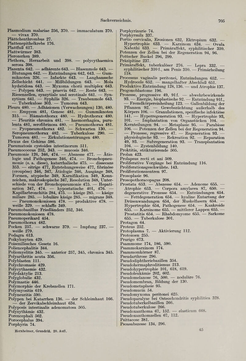 Plasmodium malariae 256, 370. — immaculatum 370. — vivax 370. Plättchenthrombus 27. Plattenepithelkrebs 176. Plattfuß 617. Plattwürmer 383. Plerozerken 389. Plethora, Herzarbeit und 398. — polycythaemica serosa 398. Plazenta 642. — adhärente 643. — Blasenmole 643. — Blutungen 642. — Entzündungen 642, 643. — Gum¬ miknoten 326. — Infarkte 643. — Langhanssche Zellschicht 641. — Mißbildungen 643. — Mola hydatidosa 643. — Myxoma chorii multiplex 643. — Polypen 643. — praevia 642. — Reste 643. — Riesenzellen, synzytiale und serotinale 641. — Syn- zytium 641. — Syphilis 326. — Traubenmole 643. — Tuberkulose 303. — Tumoren 643. Pleura 480. — Adhäsionen (Verwachsungen) 130, 480. — Empyem 481, Genese 481. — Gummiknoten 315. — Hämatothorax 480. — Hydrothorax 480. — Pleuritis chronica 481. — haemorrhagica, puru- lenta 481, serofibrinosa 480. — Pneumothorax 481. — Pyopneumothorax 482. — Schwarten 130. — Seropneumothorax 482. — Tuberkulose 290. — Tumoren 481. — Zirkulationsstörungen 480. Plexus des Gehirns 586. Pneumatosis cystoides intestinorum 511. Pneumococcus 252, 343. — mucosis 346. Pneumonie 126, 346, 474. — Abszesse 477. — Ätio¬ logie und Pathogenese 346, 474. — Bronchopneu¬ monie (s. a. diese), katarrhalische 475. — dissecans 353. — eitrige 477, Entstehungsweise 477, fibrinöse (croupöse) 346, 347, Ätiologie 346, Ausgänge 348, Formen, atypische 349, Karnifikation 349, Kenn¬ zeichen, makroskopische 347, Resolution 348, Unter¬ schiede von der Bronchopneumonie 475. — Hepati¬ sation 347, 474. — hypostatische 401, 476. — Kapillarbronchitis 284, 475. — käsige 285. — käsige miliare 285. — lobuläre käsige 285. — migrans 348. — Pneumonokoniosen 478. — produktive 478. — weiße 329. — schlaffe 349. Pneumobazillus Friedländers 252, 346. Pneumonokoniosen 478. Pneumoperikard 454. Pneumothorax 482. Pocken 257. — schwarze 379. — Impfung 237. — weiße 279. Podagra 613. Poikylozyten 429. Poisenillesches Gesetz 16. Poliencephalitis 344. Poliomyelitis 345. — anterior 257, 345, chronica 345. Polyarthritis acuta 356. Polyblasten 111. Polychromasie 429. Polycythaemie 432. Polydaktylie 213. Polyglobulie 432. Polymastie 446. Polymorphie der Krebszellen 171. Polymyositis 619. Polyneuritis 590. Polypen bei Katarrhen 136. — der Schleimhaut 166. — der Zervikalschleimhaut 634. Polyposis intestinalis adenomatosa 505. Polyzythämie 432. Porencephali 562. Porocephalus 394. Porphyrin 74. Herxheimer, Grundriß. 20. Auf]. Porphyrinurie 74. Porphyrmilz 337. Portio cervicalis, Erosionen 632, Ektropium 632. — Hypertrophie 633. — Karzinom 634. — Ovula Nabothi 633. — Primäraffekt, syphilitischer 310. Potenzen der Zellen bei der Regeneration 94, 96. Pottscher Buckel 296, 299. Präzipitine 237. Primäraffekt, tuberkulöser 276. — Lepra 332. — syphilitischer 310 f., am Penis 310. — Primärheilung 118. Processus vaginalis peritonei, Entzündungen 652. — Hydrocele 652. — mangelhafter Abschluß 651. Produktive Entzündung 128, 136. — und Atrophie 137. Progonoblastome 196. Prozesse, progressive 49, 91 f. — abwehrbewirkende 93. — Energie, bioplastische 92. — Entzündung 91f., — Fremdkörpereinheilung 123. — Gallenbildung der Pflanzen 92. — Gewebszüchtung außerhalb des Körpers 106. — Granulationen, spezifische infektiöse 141. — Hyperregeneration 93. — Hypertrophie 93, 101. — Implantation von Organstücken 104. — Kernteilungen 94. — Metaplasie 95. — Parabiose 106. — Potenzen der Zellen bei der Regeneration 94. — Prozesse, regressive 47. — Regeneration 93. — physiologische 93. — Rekreation 92. — Reparation 49, 93. — Subregeneration 93. — Transplantation 104. — Zystenbildung 140. Proktitis, strikturierende 505. Prolan 423. Prolapsus recti et ani 509. Proliferative Vorgänge bei Entzündung 116. Proliferationsgeschwülste. 143. Proliferationszentren 97. Prosoplasie 96. Prosopothoracopagus 208. Prostata 653. — Abszesse 654. — Adenome 655. — Atrophie 653. — Corpora amylacea 87, 650. — degenerative Prozesse 654. — Entzündungen 654. — Fettdegeneration 654. — hyaline Entartung der Drüsenwandungen 654, der Muskelfasern 654. — Hypertrophie 654, Pathogenese 654. — Kankroide 655. — Karzinome 655. — mittlerer Lappen 655. — Prostatitis 654. — Rhabdomyome 655. — Sarkome 655. — Tuberkulose 301. Protagon 64. Proteus 252. Protoplasma 7. — Aktivierung 112. Protozoen 255. Prurigo 673. Psammome 174, 186, 590. Psammokarzinom 174. Psammomkörner 87. Pseudarthrose 296. Pseudodiphtheriebazillen 354. Pseudohermaphroditismus 213. Pseudohypertrophie 101, 618, 619. Pseudoleukämie 202, 602. Pseudomelanose 76, 500. — noduläre 76. Pseudomembran, Bildung der 130. Pseudometaplasie 95. Pseudomucin 54. Pseudomyxoma peritonei 625. Pseudoparalyse bei Osteochondritis syphilitica 328. Pseudotuberkelbazillen 266. Pseudotuberkulose 266. Pseudoxanthoma 67, 152. — elasticum 668. Pseudoxanthomzellen 67, 112. Psittacose 381. Psoasabszesse 134, 296. 45