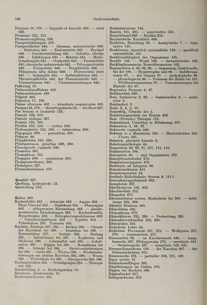 Psoriasis 60, 676. — lingualis et buccalis 484. — uteri 632. Ptomaine 225, 251. Ptomain Vergiftung 259. Puerperaleklampsie 413. Puerperalfieber 644. — Abszesse, metastatische 646. — Bakterien 645. — Endometritis 645. — Erysipel 646. — Geschwürsbildung 645. — Infarkte, eiterige 646. — Infektionen 645. — Metritis 645. — Metro- lymphangitis 645. — Oophoritis 645. — Parametritis 645, chronische indurierende 645. — Pelveoperitonitis 646. — Perimetritis 646. — Periphlebitis 646. — Phlegmasia alba dolens 646. — Putrescentia uteri 645. — Salpingitis 645. — Selbstinfektion 645. — Thrombophlebitis 645, der Plazentarstelle 645. — Uterusabszesse 645. — Uterusentzündungen 644. Pufferung 10. Pulmonalinsuffizienz 450. Pulmonalstenose 449. Pulpitis 485. Pulsation 17, 108. Pulsus alternans 402. — irregularis respiratorius 403. Purpura 24, 576. —thrombopenische 24. — der Haut 667. Pus bonum et laudabile 133. Pusteln 133, 670. Pustula maligna 367. Pyämie 135, 341. Pyelitis 552, 556. — cystica 556. Pyelonephritis 552, 556. — tuberculosa 300. Pygopagus 209. — parasiticus 210. Pyknose 88. Pylephlebitis 313, 520. Pylorusstenose, gutartige 489, 490. Pyocolpocele vaginalis 640. Pyometra 667. Pyonephrose 555. Pyopagus 209. — parasiticus 210. Pyopneumothorax 482. Pyosalpinx 627. Pyramidenbahnen 570. Quaddel 667. Quellung, hydropische 53. Quetschung 216. Rabies 380. Rachenhöhle 482. — Adenoide 483. — Angina 482. — Plaut Vincenti 352. — Diphtherie 354. — Pharyngitis 482. — phlegmonöse Entzündung 483. — pseudo¬ membranöse Entzündungen 482. — Rachentonsille, Hypertrophie 483. — Retropharyngealabszesse 483. — Scharlachdiphtherie 352. — Syphilis 314. — Tuberkulose 295. Tumoren 485. Rachitis, Ätiologie 407, 594. — Becken 596. — Chemie des Knochens bei 596. — Dentition bei 596. — Extremitäten 597. — foetalis 592. — Heilung 595. — Infraktionen bei 597. — Kyphosen und Skoliosen 596. — Lebensalter und 595. — Lokali¬ sation 596. — Rippen bei 596. — Rosenkranz bei 596. — Schädel bei 596. — Skeletveränderungen bei 596. — tarda 595. — Thorax 596. — Wachstums¬ störungen am platten Knochen 595, 596. — Wesen 594. — Wirbelsäule bei 596. — Zwergwuchs 595, 596. Radiumstrahlen 224. — Schädigungen 224. — Therapie mit 224. Randstellung d. w. Blutkörperchen 19. Randzone, plasmatische 18. Rankenaneurysma 462. Rankenneurome 164. Ranula 141, 485. — pancreatica 531. Rauschbrand 369. — Bazillus 252. Raynaudsche Krankheit 669. Reaktion, Einteilung 94. — katalytische 7. — repa¬ rative 118. Reaktionen, eigentlich entzündliche 126. — spezifisch entzündliche 141. Reaktionsfähigkeit des Organismus 126. Recidiv 148. — Wund 148. — metastatisches 148. Recklinghausensche Neurofibromatose 102. Regeneration 4, 49, 93, 96. — Anpassung, funktionelle, bei der 100. — Hypertrophie und 98. — Indifferenz- zonen 97. — der Organe 97. — pathologische 96. — physiologische 96. — Potenzen der Zellen bei 101. — Proliferationszentren 97. — Voraussetzungen für Eintritt der 97. Regressive Prozesse 4, 47. Reitknochen 620. Reiz, formativer 3, 92. — funktioneller 3. — nutri¬ tiver 3. Reizbarkeit 3. Reize 3, 4, 5, 10. Reizerfolg, Ursache des 5. Reizleitungssystem am Herzen 402. Reiz- (Protein-) Therapie 112. Reizzustand, Umschlag in Erlahmung 107. Rekreation 4, 48, 92. Rektocele vaginalis 640. Rektum (s. a. Mastdarm) 505. — Hämorrhoiden 505. — Ulcera 505. Relation, physisch kausale 6. Relationspathologie 44. Reparation 49, 93, 97, 107, 115, 118. Replantation 104. Resorption 40. — und Organisation 123. Resorptionstuberkel 275. Respirationsapparat 470. Restitutio ad integrum 96. Retentionsikterus 411. Retentionszysten 54. Retikulo-Endotheliales System 9, lllf. Retropharyngealabszeß 483. Rezeptoren 237. Rhabdomyom 156, 453. Rhachischisis 212. Rhagaden 671. Rheumatismus acutus, Muskulatur bei 356. — infek- tiosus 356, 609. Rhinitis fibrinosa 465. Rhinolithen 465. Rhinophyma 676. Rhinosklerom 335, 336. — Verbreitung 335. Rhinosklerombazillus 252, 335. Rhizopoden 255. Rickersche Lehre 44. Rickettsia Provazecki 257, 375. — Wolhynica 257, 376. — ruminantium 257. Riesenzellen 94. — im Knochenmark 434. — Lang- hanssche 267, Bildungsweise 270. — serotinale 641. — Sternbergsche 337. — synzytiale 143, 641. Riesenzellensarkome 159. — der Knochen 607. — der Sehnen(scheiden) 615. Riesenwuchs 103. — partieller 103, 211, 592. Rigor mortis 12. Rinderdasselfliegen 395. Ringblutungen im Gehirn 576. Rippen bei Rachitis 596. Rippenbuckel 617. Röntgenekzeme 672.