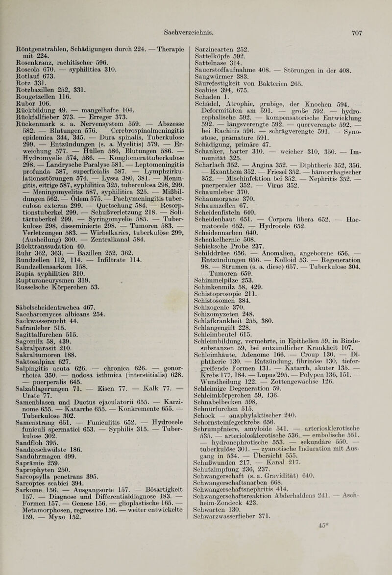 Röntgenstrahlen, Schädigungen durch 224. — Therapie mit 224. Rosenkranz, rachitischer 596. Roseola 670. — syphilitica 310. Rotlauf 673. Rotz 331. Rotzbazillen 252, 331. Rougetzellen 116. Rubor 106. Rückbildung 49. — mangelhafte 104. Rückfallfieber 373. — Erreger 373. Rückenmark s. a. Nervensystem 559. — Abszesse 582. — Blutungen 576. — Cerebrospinalmeningitis epidemica 344, 345. — Dura spinalis, Tuberkulose 299. — Entzündungen (s. a. Myelitis) 579. — Er¬ weichung 577. — Hüllen 586, Blutungen 586. — Hydromyelie 574, 586. — Konglomerattuberkulose 298. — Landrysche Paralyse 581. — Leptomeningitis profunda 587, superficialis 587. — Lymphzirku- lationsstörungen 574. — Lyssa 380, 381. — Menin¬ gitis, eitrige 587, syphilitica 325, tuberculosa 298, 299. — Meningomyelitis 587, syphilitica 325. — Mißbil¬ dungen 562. — Ödem 575. — Pachymeningitis tuber¬ culosa externa 299. — Quetschung 584. — Resorp¬ tionstuberkel 299. — Schuß Verletzung 218. — Soli¬ tärtuberkel 299. — Syringomyelie 585. — Tuber¬ kulose 298, disseminierte 298. — Tumoren 583. — Verletzungen 583. — Wirbelkaries, tuberkulöse 299, (Ausheilung) 300. —- Zentralkanal 584. Rücktranssudation 40. Ruhr 362, 363. — Bazillen 252, 362. Rundzellen 112, 114. — Infiltrate 114. Rundzellensarkom 158. Rupia syphilitica 310. Rupturaneurysmen 319. Russelsche Körperchen 53. Säbelscheidentrachea 467. Saccharomyces albicans 254. Sackwassersucht 44. Safranleber 515. Sagittalfurchen 515. Sagomilz 58, 439. Sakralparasit 210. Sakral tumoren 188. Saktosalpinx 627. Salpingitis acuta 626. — chronica 626. — gonor¬ rhoica 350. — nodosa isthmica (interstitialis) 628. — puerperalis 645. Salzablagerungen 71. — Eisen 77. — Kalk 77. — LTrate 77. Samenblasen und Ductus ejaculatorii 655. — Karzi¬ nome 655. — Katarrhe 655. — Konkremente 655. — Tuberkulose 302. Samenstrang 651. — Funiculitis 652. — Hydrocele funiculi spermatici 653. — Syphilis 315. — Tuber¬ kulose 302. Sandfloh 395. Sandgeschwülste 186. Sanduhrmagen 499. Saprämie 259. Saprophyten 250. Sarcopsylla penetrans 395. Sarcoptes scabiei 394. Sarkome 156. — Ausgangsorte 157. — Bösartigkeit 157. — Diagnose und Differentialdiagnose 183. — Formen 157. — Genese 156. — glioplastische 165. — Metamorphosen, regressive 156. — weiter entwickelte 159. — Myxo 152. Sarzinearten 252. Sattelköpfe 592. Sattelnase 314. Sauerstoff auf nähme 408. — Störungen in der 408. Saugwürmer 383. Säurefestigkeit von Bakterien 265. Scabies 394, 675. Schaden 1. Schädel, Atrophie, grubige, der Knochen 594. — Deformitäten am 591. — große 592. — hydro- cephalische 592. — kompensatorische Entwicklung 592. — längsverengte 592. — querverengte 592. — bei Rachitis 596. — schrägverengte 591. — Syno¬ stose, prämature 591. Schädigung, primäre 47. Schanker, harter 310. — weicher 310, 350. — Im¬ munität 325. Scharlach 352. — Angina 352. — Diphtherie 352, 356. — Exanthem 352. — Friesei 352. — hämorrhagischer 352. — Mischinfektion bei 352. — Nephritis 352. — puerperaler 352. — Virus 352. Schaumleber 370. Schaumorgane 370. Schaumzellen 67. Scheidenfisteln 640. Scheidenhaut 651. — Corpora libera 652. — Hae- matocele 652. — Hydrocele 652. Scheidennarben 640. Schenkelhernie 508. Schicksche Probe 237. Schilddrüse 656. — Anomalien, angeborene 656. — Entzündungen 656. — Kolloid 53. — Regeneration 98. — Strumen (s. a. diese) 657. — Tuberkulose 304. — Tumoren 659. Schimmelpilze 253. Schinkenmilz 58, 429. Schistoprosopie 211. Schistosomen 384. Schizogenie 370. Schizomyzeten 248. Schlafkrankheit 255, 380. Schlangengift 228. Schleimbeutel 615. Schleimbildung, vermehrte, in Epithelien 59, in Binde¬ substanzen 59, bei entzündlicher Krankheit 107. Schleimhäute, Adenome 166. — Croup 130. — Di¬ phtherie 130. — Entzündung, fibrinöse 130, tiefer¬ greifende Formen 131. — Katarrh, akuter 135. — Krebs 177, 184. — Lupus 295. —Polypen 136, 151. — Wundheilung 122. — Zottengewächse 126. Schleimige Degeneration 59. Schleimkörperchen 59, 136. Schnabelbecken 598. Schnürfurchen 515. Schock — anaphylaktischer 240. Schornsteinfegerkrebs 656. Schrumpfniere, ainyloide 541. — arteriosklerotische 535. — arteriolosklerotische 536. — embolische 551. — hydronephrotische 553. — sekundäre 550. — tuberkulöse 301. — zyanotische Induration mit Aus¬ gang in 534. — Übersicht 555. Schußwunden 217. — Kanal 217. Schutzimpfung 236, 237. Schwangerschaft (s. a. Gravidität) 640. Schwangerschaftsnarben 668. Schwangerschaftsnephritis 414. Schwangerschaftsreaktion Abderhaldens 241. — Asch- heim-Zondeck 423. Schwarten 130. Schwarzwasserfieber 371. 45*