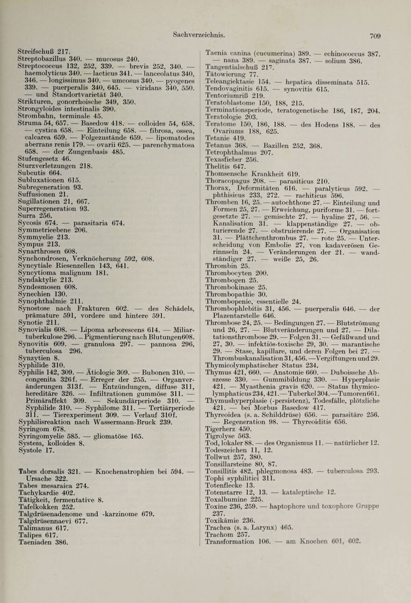 Streifschuß 217. Streptobazillus 340. — mucosus 240. Streptococcus 132, 252, 339. — brevis 252, 340. — haemolyticus 340. — lacticus 341. — lanceolatus 340, 346. — longissimus 340. — umcosus 340. — pyogenes 339. — puerperalis 340, 645. — viridans 340, 550. — und Standort Varietät 340. Strikturen, gonorrhoische 349, 350. Strongyloides intestinalis 390. Strombahn, terminale 45. Struma 54, 657. — Basedow 418. — colloides 54, 658. — cystica 658. — Einteilung 658. — fibrosa, ossea, calcarea 659. — Folgezustände 659. — lipomatodes aberrans renis 179. — ovarii 625. — parenchymatosa 658. — der Zungenbasis 485. Stufengesetz 46. Sturzverletzungen 218. Subcutis 664. Subluxationen 615. Subregeneration 93. Suffusionen 21. Sugillationen 21, 667. Superregeneration 93. Surra 256. Sycosis 674. — parasitaria 674. Symmetrieebene 206. Symmyelie 213. Sympus 213. Synarthrosen 608. Synchondrosen, Verknöcherung 592, 608. Syncytiale Riesenzellen 143, 641. Syncytioma malignum 181. Syndaktylie 213. Syndesmosen 608. Synechien 130. Synophthalmie 211. Synostose nach Frakturen 602. — des Schädels, prämature 591, vordere und hintere 591. Synotie 211. Synovialis 608. — Lipoma arborescens 614. — Miliar¬ tuberkulose 296. — Pigmentierung nach Blutungen608. Synovitis 609. — granulosa 297. — pannosa 296, tuberculosa 296. Synzytien 8. Syphilide 310. Syphilis 142, 309. — Ätiologie 309. — Bubonen 310. — congenita 326 f. — Erreger der 255. •— Organver¬ änderungen 313 f. — Entzündungen, diffuse 311, hereditäre 326. — Infiltrationen gummöse 311. — Primäraffekt 309. — Sekundärperiode 310. — Syphilide 310. — Syphilome 311. — Tertiärperiode 311. — Tierexperiment 309. — Verlauf 310f. Syphilisreaktion nach Wassermann-Bruck 239. Syringom 678. Syringomyelie 585. — gliomatöse 165. System, kolloides 8. Systole 17. Tabes dorsalis 321. — Knochenatrophien bei 594. — Ursache 322. Tabes mesaraica 274. Tachykardie 402. Tätigkeit, fermentative 8. Tafelkokken 252. Talgdrüsenadenome und -karzinome 679. Talgdrüsennaevi 677. Talimanus 617. Talipes 617. Taeniaden 386. Taenia canina (cucumerina) 389. — echinococcus 387. — nana 389. — saginata 387. — solium 386. Tangentialschuß 217. Tätowierung 77. Teleangiektasie 154. — hepatica disseminata 515. Tendovaginitis 615. — synovitis 615. Tentoriumriß 219. Teratoblastome 150, 188, 215. Terminationsperiode, teratogenetische 186, 187, 204. Teratologie 203. Teratome 150, 186, 188. — des Hodens 188. — des Ovariums 188, 625. Tetanie 419. Tetanus 368. — Bazillen 252, 368. Tetrophthalmus 207. Texasfieber 256. Thelitis 647. Thomsensche Krankheit 619. Thoracopagus 208. — parasiticus 210. Thorax, Deformitäten 616. — paralyticus 592. — phthisicus 233, 272. — rachiticus 596. Thromben 16, 25. — autochthone 27.— Einteilung und Formen 25, 27. — Erweichung, puriforme 31. — fort¬ gesetzte 27. — gemischte 27. — hyaline 27, 56. — Kanalisation 31. — klappenständige 27. — ob¬ turierende 27. — obstruierende 27. — Organisation 31. — Plättchenthrombus 27. — rote 25. — Unter¬ scheidung von Embolie 27, von kadaverösen Ge¬ rinnseln 24. — Veränderungen der 21. — wand¬ ständiger 27. — weiße 25, 26. Thrombin 25. Thrombocyten 200. Thrombogen 25. Thrombokinase 25. Thrombopathie 30. Thrombopenie, essentielle 24. Thrombophlebitis 31, 456. — puerperalis 646. — der Plazentarstelle 646. Thrombose 24, 25. — Bedingungen 27. — Blutströmung und 26, 27. — Blutveränderungen und 27. — Dila¬ tationsthrombose 29. — Folgen 31. — Gefäßwand und 27, 30. — infektiös-toxische 29, 30. — marantische 29. — Stase, kapillare, und deren Folgen bei 27. — Thrombuskanalisation 31,456. —Vergiftungen und 29. Thymicolymphatischer Status 234. Thymus 421, 660. — Anatomie 660. — Duboissche Ab¬ szesse 330. — Gummibildung 330. — Hyperplasie 421. — Myasthenia gravis 620. — Status thymico- lymphaticus 234,421. — Tuberkel 304. —Tumoren661. Thymushyperplasie (-persistenz), Todesfälle, plötzliche 421. — bei Morbus Basedow 417. Thyreoidea (s. a. Schilddrüse) 656. — parasitäre 256. — Regeneration 98. — Thyreoiditis 656. Tiger herz 450. Tigrolyse 563. Tod, lokaler 88. — des Organismus 11. — natürlicher 12. Todeszeichen 11, 12. Tollwut 257, 380. Tonsillarsteine 80, 87. Tonsillitis 482, phlegmonosa 483. — tuberculosa 293. Tophi syphilitici 311. Totenflecke 13. Totenstarre 12, 13. — kataleptische 12. Toxalbumine 225. Toxine 236, 259. — haptophore und toxophore Gruppe 237. Toxikämie 236. Trachea (s. a. Larynx) 465. Trachom 257. Transformation 106. — am Knochen 601, 602.