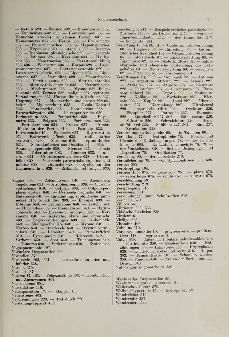 — foetalis 620. — Erosion 632. — Fremdkörper 637. — Funduskarzinom 635. — Hämatokolpos 637. — Hämatom (-tocele) im kleinen Becken 637. — Hämatometra 637.-Hernie 638. — Hydrometra 637. — Hypermenorrhoe 630. — Hypomenorrhoe 630. — Hypoplasie 620. — infantilis 620. — Inversio 638. — Involution, physiologische 629. — puerperale 629. — Isthmus 628. — Karzinom 634. — Häufig¬ keit 636. — Menstruation 628. — Metastasenbildung 635, 636. — Wachstum 636. — Korpus 628. — Lage¬ veränderungen 637. — Laktationsatrophie 629. — Lateroversio (-flexio) 638. — Lipome 637. — Lipo^ myome 637. — Marcidität 629. — Menorrhagien 630. — Metritis acuta 633. — Metritis chronica 633. — Metropathia chronica 633. — Metrorrhagien 630. — Mischtumoren 625. — Myome 636, Folge¬ zustände 637, Formen 636, maligne 637, regressive Veränderungen 637, Umwandlung in Sarkome 637, Ursprung 637. — Myometrium und dessen Krank¬ heiten (s. Myometrium) 633. — Ovula Nabothi 633. — Parametritis 638. — Parametrium 638. — Parovarialzysten 626. — Pelveoperitonitis 639. — Perimetrium 638. — Perimetritis 638. — Physo- metra 633. — Polypen 633. — Portioerosionen 632. — Portiokarzinom 634. — Prolaps 637. — Primär¬ affekte an der Portio 310. — Psoriasis 632. — Putrescentia 645. — Pyometra 637. — Regeneration 97. — Retroversio (-flexio) 638. — rudimentarius excavatus 620. — Sarkome 640. — septus duplex 621. — Serosaknötchen aus Dezidualzellen 639. — Stauungshyperämie 630. — Stenose 637. — Torsio 638. — Tuberkulose 303. — Tumoren 633. — uni- cornis 621. — Uterinsegment, unteres 628. — Uterus- höhle 628. — Varicocele parovarialis superior und inferior 638. — virginalis 628. — Zysten an den Ligamenta lata 639. — Zirkulationsstörungen 630. Vagina 639. — Adenomyome 640. — Anomalien, angeborene 621. — Atrophie, senile 639. — Chorion- epitheliome 640. — Colpitis 639. — Colpohyper- plasia cystica 640. — Cystocele vaginalis 640. — Enterocele 640. — Entzündung, syphilitische (gum¬ möse) 315, tuberkulöse 303. — Erysipel 639. — Fibrome 640. — Fibromyome 640. — Fisteln 640. — Fluor albus 639. — Fremdkörper 640. — Hydro- colpocele 640. — Inversio c. prolapsu 639. — Kar¬ zinome 640. — Katarrhe, akute und chronische 639. — Lageveränderungen 639. — Leukoplakie 640. — Mischgeschwülste 640. — Myome 640. — Narben 640. — Ovariocele 640. — Oxyuris vermi- cularis 640. — Parasiten 640. — Primäraffekte 310. — Pyocolpocele 640. — Rektocele 640. — Sarkome 640. — Soor 640. — Trichomonas 640. — Tumoren 640. — Verletzungen 640. — Zysten 640. Vaguspneumonie 127. Vakuoläre Degeneration 50. Varicellen 379. Varicocele 463, 651. — parovarialis superior und inferior 638. Variola 379. Variolois 379. Varizen 17, 463. — Folgezustände 463. — Kombination mit Aneurysmen 463. Vas deferens 651. Vasodilatine 116. Venenpulsation 17. — -klappen 17. Venensteine 463. Verbrennungen 220. — Tod durch 220. Verdauungsapparat 482. Vererbung 7, 241. — Beispiele erblicher pathologischer Zustände 247. — der Disposition 247. — erworbener Eigentümlichkeiten 242. — der Immunität 247. — kongenital 241. Verfettung 18, 48, 60, 61. — Cholesterinesterverfettung 60. — Diagnose 63. — Einteilung 65. — bei ent¬ zündlicher Krankheit 107. — Glyzerinesterverfettung 65. — interstitielle 67. — Lipoidverfettung 60. — Lipomatose 62, 65. — lokale Einflüsse 62. — mikro¬ skopische und chemische Feststellung des Fett¬ gehaltes 64. — Neutral Verfettung 60. — resorptive 62. — Ursachen 61. — Vorkommen 64. Vergiftungen 13, 225f. — Ammoniak 227. — Antimon 227. — Argentum nitricum 227. — Arsenik 227. — Ätzkalien 227. — Ätzgifte 227. — Blausäure 228. — Chloroform 227. — Chromsäure 227, Eisen- sesquichlorid 227. — Ergotin 228. — Essigsäure 226. — Kalilauge 227. — Karbolsäure 227. -— Klee¬ salz 226. — Kupfer 227. — Lysol 227. — Mineral¬ säuren 227. — Natronlauge 227. — Nitrobenzol 229. — organische Gifte 228. — Oxalsäure 226. — Phosphor 227. — Pottasche 227. — Ptomaine 228. — Quecksilber 227, 502. — Salpetersäure 226. — Salzsäure 226. — Schwefelsäure 226. — Stick¬ stoffdioxyd 226. — Sublimat 227, 502. -—- Zink 227. — Zyankalium 228. Verhornung, pathologische 60. — in Tumoren 60. Verkalkung 77. — dystrophische 78. — Formen und Chemie der Kalkablagerungen 78. — des Gelenk¬ knorpels 608. — Kalkzufuhr, vermehrte 78, 79. — der Muskelfasern 620. — örtliche Bedingungen und Disposition 78. — Ossifikation 77. Verkäsung 90. — des Tuberkels 270. Verknöcherung 79. — von Synchondrosen 592, 608. Vermes 383. Verpfropfung 104. Verruca 165, 675. — peruviana 257. — plana 676. — seborrhoica 675. — senilis 675. — vulgaris 675. Verschleimung 59. Verschüttung 219. Versprengung 215. Verwesung 251. Verwundungen durch Schußwaffen 218. Vesiculae 670. Vibices 667. Vibrionen 253, 365. Vidalsche Reaktion 238. Virulenz 6. Vitiligo 665, Vitamine 406. Volvulus 510. Vorgang, humoraler 10. — progressiver 4. — prolifera¬ tiver 118. — regressiver 4. Vulva 639. — Adenoma tubuläre hidradenoides 640. — Bartholinitis 350. — Elephantiasis 640. — Ent¬ zündungen 639. — Hämatome 639. — Hyperplasien 639. — Kondylome, spitze und breite 316. — Lupus 303. — Primäraffekte 310. — Schanker, weicher 350. — Tumoren 640. — Zysten der Bartholinischen Drüsen 640. Vulvovaginitis gonorrhoica 350. Wachsartige Degeneration 56. Wachstums Vorgänge, abnorme 91. Wallersches Gesetz 570. Wallungshyperämie 15. — hydrops 41, 42. Wanderleber 515. Wandermilz 437. Wanderniere 533.