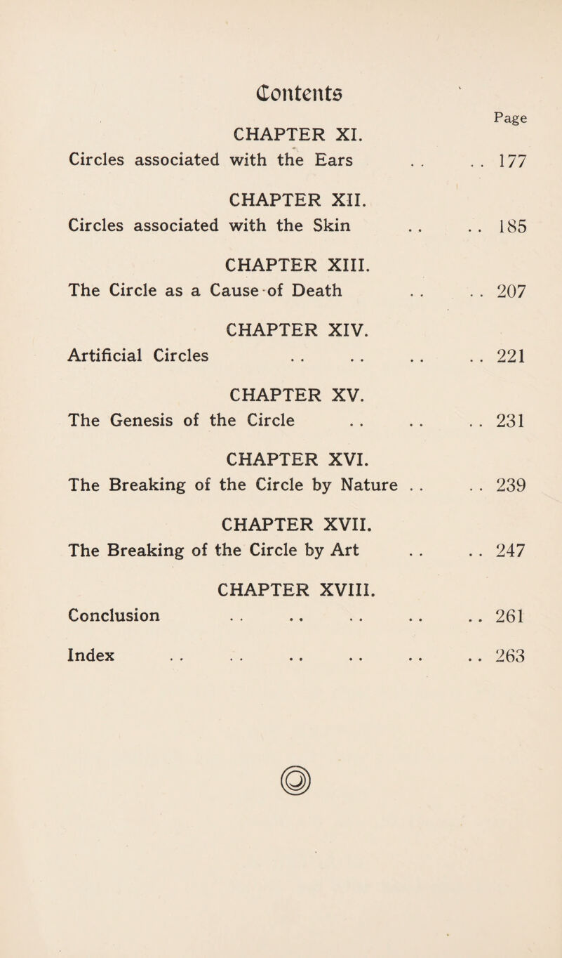 Page CHAPTER XL Circles associated with the Ears . . . . 177 CHAPTER XII. Circles associated with the Skin . . . . 185 CHAPTER XIII. The Circle as a Cause of Death . . . . 207 CHAPTER XIV. Artificial Circles . . . . . . . . 221 CHAPTER XV. The Genesis of the Circle . . . . . . 231 CHAPTER XVI. The Breaking of the Circle by Nature . . . . 239 CHAPTER XVII. The Breaking of the Circle by Art . . . . 247 CHAPTER XVIII. Conclusion . . .. . . . . .. 261 Index 263