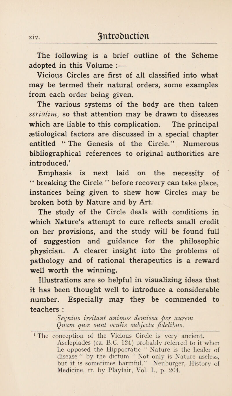 The following is a brief outline of the Scheme adopted in this Volume :— Vicious Circles are first of all classified into what may be termed their natural orders, some examples from each order being given. The various systems of the body are then taken seriatim, so that attention may be drawn to diseases which are liable to this complication. The principal aetiological factors are discussed in a special chapter entitled “ The Genesis of the Circle.’’ Numerous bibliographical references to original authorities are introduced.1 Emphasis is next laid on the necessity of “ breaking the Circle ” before recovery can take place, instances being given to shew how Circles may be broken both by Nature and by Art. The study of the Circle deals with conditions in which Nature’s attempt to cure reflects small credit on her provisions, and the study will be found full of suggestion and guidance for the philosophic physician. A clearer insight into the problems of pathology and of rational therapeutics is a reward well worth the winning. Illustrations are so helpful in visualizing ideas that it has been thought well to introduce a considerable number. Especially may they be commended to teachers : Segnius irritant animos demissa per aurem Quam qucB sunt oculis subjecta fidelibus. 1 The conception of the Vicious Circle is very ancient. Asclepiades (ca. B.C. 124) probably referred to it when he opposed the Hippocratic “ Nature is the healer of disease ” by the dictum “ Not only is Nature useless, but it is sometimes harmful.” Neuburger, History of Medicine, tr. by Playfair, Vol. I., p. 204.